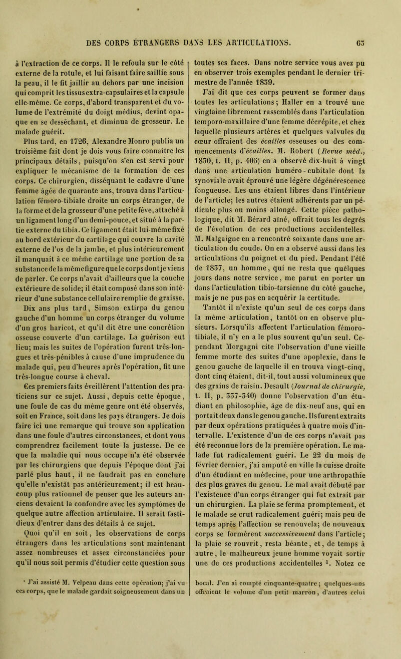 à Tcxlraction de ce corps. Il le refoula sur le côté externe de la rotule, et lui faisant faire saillie sous la peau, il le fit jaillir au dehors par une incision qui comprit les tissusextra-capsulaireset la capsule elle-même. Ce corps, d’abord transparent et du vo- lume de l’extrémité du doigt médius, devint opa- que en se desséchant, et diminua de grosseur. Le malade guérit. Plus tard, en 1726, Alexandre Monro publia un troisième fait dont je dois vous faire connaître les principaux détails, puisqu’on s’en est servi pour expliquer le mécanisme de la formation de ces corps. Ce chirurgien, disséquant le cadavre d’une femme âgée de quarante ans, trouva dans l’articu- lation fémoro-tibiale droite un corps étranger, de la formeetdela grosseurd’unepetitefève,altachéà un ligamcntlongd’un dcmi-pouce,et situé à la par- tie externe du tibia. Ce ligament était lui-mèmefixé au bord extérieur du cartilage qui couvre la cavité externe de l’os de la jambe, et plus intérieurement il manquait à ce mêrïte cartilage une portion de sa substancedelamêmefigure que le corps dont je viens de parler. Ce corps n’avait d’ailleurs que la couche extérieure de solide; il était composé dans son inté- rieur d’une substance cellulaire remplie de graisse. Dix ans plus tard, Simson extirpa du genou gauche d’un homme un corps étranger du volume d’un gros haricot, et qu’il dit être une concrétion osseuse couverte d’un cartilage. La guérison eut lieu; mais les suites de l’opération furent très-lon- gues et très-pénibles à cause d’une imprudence du malade qui, peu d’heures après l’opération, fit une très-longue course à cheval. Ces premiers faits éveillèrent l’attention des pra- ticiens sur ce sujet. Aussi, depuis cette époque, une foule de cas du même genre ont été observés, soit en France, soit dans les pays étrangers. Je dois faire ici une remarque qui trouve son application dans une foule d’autres circonstances, et dont vous comprendrez facilement toute la justesse. De ce que la maladie qui nous occupe n’a été observée par les chirurgiens que depuis l’époque dont j’ai parlé plus haut, il ne faudrait pas en conclure qu’elle n’existât pas antérieurement; il est beau- coup plus rationnel de penser que les auteurs an- ciens devaient la confondre avec les symptômes de quelque autre affection articulaire. Il serait fasti- dieux d’entrer dans des détails à ce sujet. Quoi qu’il en soit, les observations de corps étrangers dans les articulations sont maintenant assez nombreuses et assez circonstanciées pour qu’il nous soit permis d’étudier cette question sous ' J’ai assisté M. Velpeau dans cette opération; j’ai vu ces corps, que le malade gardait soigneusement dans un toutes ses faces. Dans notre service vous avez pu en observer trois exemples pendant le dernier tri- mestre de l’année 1859. J’ai dit que ces corps peuvent se former dans toutes les articulations; Haller en a trouvé une vingtaine librement rassemblés dans l’articulation temporo-maxillaire d’une femme décrépite, et chez laquelle plusieurs artères et quelques valvules du cœur offraient des écailles osseuses ou des com- mencements d'écailles. M. Robert (Revue méd., 1830, t. II, p. 40a) en a observé dix-huit à vingt dans une articulation huméro-cubitale dont la synoviale avait éprouvé une légère dégénérescence fongueuse. Les uns étaient libres dans l’intérieur de l’article; les autres étaient adhérents par un pé- dicule plus ou moins allongé. Cette pièce patho- logique, dit M. Bérard aîné, offrait tous les degrés de l’évolution de ces productions accidentelles. M. Malgaigne en a rencontré soixante dans une ar- ticulation du coude. On en a observé aussi dans les articulations du poignet et du pied. Pendant l’été de 1837, un homme, qui ne resta que quelques jours dans notre service, me parut en porter un dans l’articulation tibio-tarsienne du côté gauche, mais je ne pus pas en acquérir la certitude. Tantôt il n’existe qu’un seul de ces corps dans la même articulation, tantôt on en observe plu- sieurs. Lorsqu’ils affectent l’articulation fémoro- tibiale, il n’y en a le plus souvent qu’un seul. Ce- pendant Morgagni cite l’observation d’une vieille femme morte des suites d’une apoplexie, dans le genou gauche de laquelle il en trouva vingt-cinq, dont cinq étaient, dit-il, tout aussi volumineux que des grains de raisin. Desault (.Journal de chirurgie, t. II, p. 557-340) donne l’observation d’un étu- diant en philosophie, âge de dix-neuf ans, qui en portait deux dans le genou gauche. Us furent extraits par deux opérations pratiquées à quatre mois d’in- tervalle. L’existence d’un de ces corps n’avait pas été reconnue lors de la première opération. Le ma- lade fut radicalement guéri. Le 22 du mois de février dernier, j’ai amputé en ville la cuisse droite d’un étudiant en médecine, pour une arthropathie des plus graves du genou. Le mal avait débuté par l’existence d’un corps étranger qui fut extrait par un chirurgien. La plaie se ferma promptement, et le malade se crut radicalement guéri; mais peu de temps après l’affection se renouvela; de nouveaux corps se formèrent successivement dans l’article; la plaie se rouvrit, resta béante, et, de temps à autre, le malheureux jeune homme voyait sortir une de ces productions accidentelles *. Notez ce bocal. J’en ai compté cinquante-quatre; quelques-uns offraient le volume d’un petit marron, d’autres celui