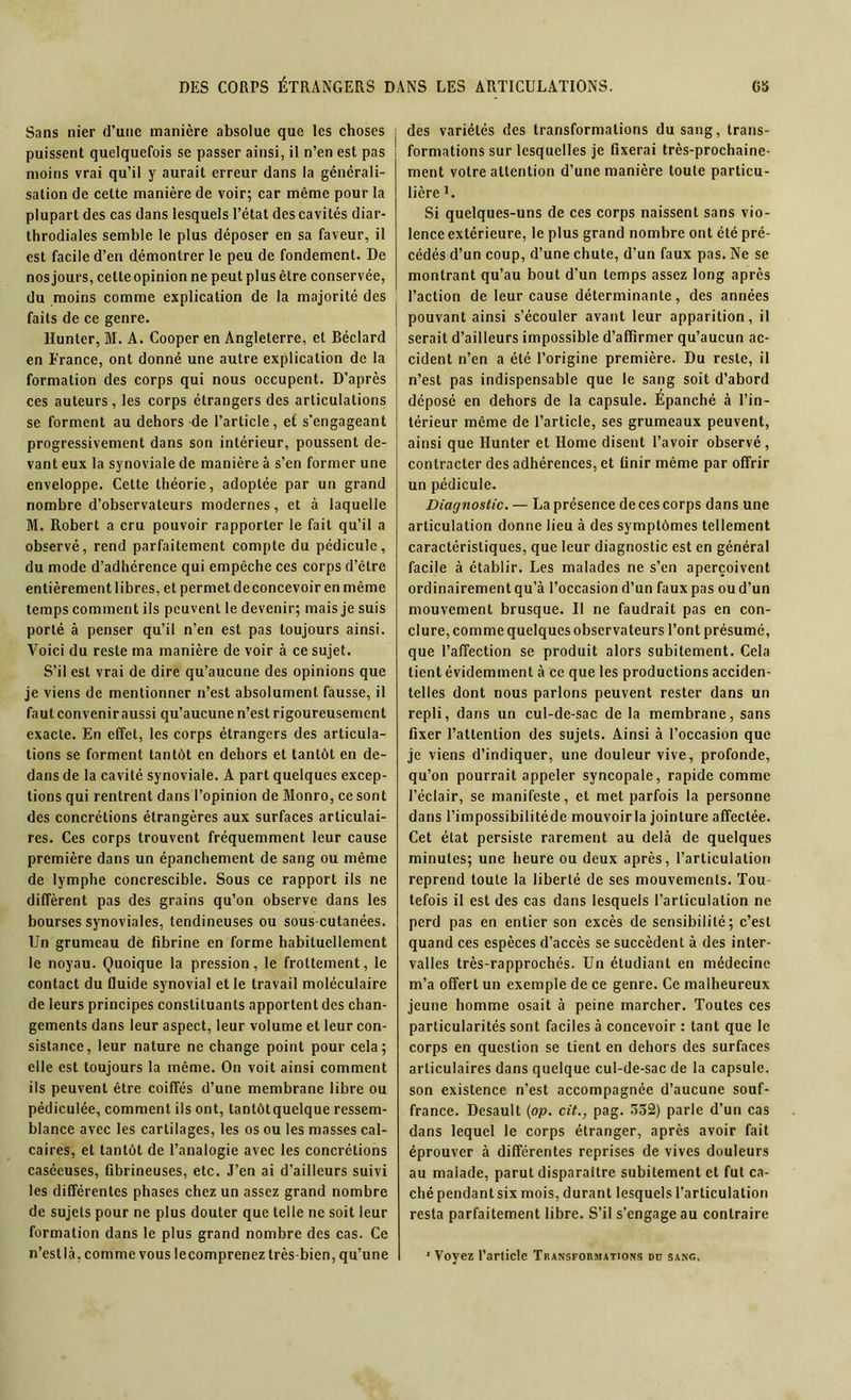 Sans nier d’une manière absolue que les choses puissent quelquefois se passer ainsi, il n’en est pas moins vrai qu’il y aurait erreur dans la générali- sation de cette manière de voir; car même pour la plupart des cas dans lesquels l’état des cavités diar- throdiales semble le plus déposer en sa faveur, il est facile d’en démontrer le peu de fondement. De nos jours, cette opinion ne peut plus être conservée, du moins comme explication de la majorité des faits de ce genre. Hunter, M. A. Cooper en Angleterre, et Béclard en France, ont donné une autre explication de la formation des corps qui nous occupent. D'après ces auteurs, les corps étrangers des articulations se forment au dehors de l’article, et s’engageant progressivement dans son intérieur, poussent de- vant eux la synoviale de manière à s’en former une enveloppe. Cette théorie, adoptée par un grand nombre d’observateurs modernes, et à laquelle M. Robert a cru pouvoir rapporter le fait qu’il a observé, rend parfaitement compte du pédicule, du mode d’adhérence qui empêche ces corps d’ctre entièrement libres, et permet deconcevoir en même temps comment ils peuvent le devenir; mais je suis porté à penser qu’il n’en est pas toujours ainsi. Voici du reste ma manière de voir à ce sujet. S’il est vrai de dire qu’aucune des opinions que je viens de mentionner n’est absolument fausse, il fautconveniraussi qu’aucune n’est rigoureusement exacte. En effet, les corps étrangers des articula- tions se forment tantôt en dehors et tantôt en de- dans de la cavité synoviale. A part quelques excep- tions qui rentrent dans l’opinion de Monro, ce sont des concrétions étrangères aux surfaces articulai- res. Ces corps trouvent fréquemment leur cause première dans un épanchement de sang ou même de lymphe concrescible. Sous ce rapport ils ne diffèrent pas des grains qu’on observe dans les bourses synoviales, tendineuses ou sous-cutanées. Un grumeau dé fibrine en forme habituellement le noyau. Quoique la pression, le frottement, le contact du fluide synovial et le travail moléculaire de leurs principes constituants apportent des chan- gements dans leur aspect, leur volume et leur con- sistance, leur nature ne change point pour cela; elle est toujours la même. On voit ainsi comment ils peuvent être coiffés d’une membrane libre ou pédiculée, comment ils ont, lantôtquelque ressem- blance avec les cartilages, les os ou les masses cal- caires, et tantôt de l’analogie avec les concrétions caséeuses, fibrineuses, etc. J’en ai d’ailleurs suivi les différentes phases chez un assez grand nombre de sujets pour ne plus douter que telle ne soit leur formation dans le plus grand nombre des cas. Ce des variétés des transformations du sang, trans- formations sur lesquelles je fixerai très-prochaine- ment votre attention d’une manière toute particu- lière L Si quelques-uns de ces corps naissent sans vio- lence extérieure, le plus grand nombre ont été pré- cédés d’un coup, d’une chute, d’un faux pas. Ne se montrant qu’au bout d'un temps assez long après l’action de leur cause déterminante, des années pouvant ainsi s’écouler avant leur apparition, il serait d’ailleurs impossible d’affirmer qu’aucun ac- cident n’en a été l’origine première. Du reste, il n’est pas indispensable que le sang soit d’abord déposé en dehors de la capsule. Épanché à l’in- térieur même de l’article, ses grumeaux peuvent, ainsi que Hunter et Home disent l’avoir observé, contracter des adhérences, et finir même par offrir un pédicule. Diagnostic. — La présence de ces corps dans une articulation donne lieu à des symptômes tellement caractéristiques, que leur diagnostic est en général facile à établir. Les malades ne s’en aperçoivent ordinairement qu’à l’occasion d’un faux pas ou d’un mouvement brusque. Il ne faudrait pas en con- clure, comme quelques observateurs l’ont présumé, que l’affection se produit alors subitement. Cela tient évidemment à ce que les productions acciden- telles dont nous parlons peuvent rester dans un repli, dans un cul-de-sac de la membrane, sans fixer l’attention des sujets. Ainsi à l’occasion que je viens d’indiquer, une douleur vive, profonde, qu’on pourrait appeler syncopale, rapide comme l’éclair, se manifeste, et met parfois la personne dans l’impossibilitéde mouvoir la jointure affectée. Cet état persiste rarement au delà de quelques minutes; une heure ou deux après, l’articulation reprend toute la liberté de ses mouvements. Tou- tefois il est des cas dans lesquels l’articulation ne perd pas en entier son excès de sensibilité; c’est quand ces espèces d’accès se succèdent à des inter- valles très-rapprochés. Un étudiant en médecine m’a offert un exemple de ce genre. Ce malheureux jeune homme osait à peine marcher. Toutes ces particularités sont faciles à concevoir : tant que le corps en question se tient en dehors des surfaces articulaires dans quelque cul-de-sac de la capsule, son existence n’est accompagnée d’aucune souf- france. Desault (op. cit., pag. 352) parle d’un cas dans lequel le corps étranger, après avoir fait éprouver à différentes reprises de vives douleurs au malade, parut disparaître subitement et fut ca- ché pendant six mois, durant lesquels l’articulation resta parfaitement libre. S’il s’engage au contraire