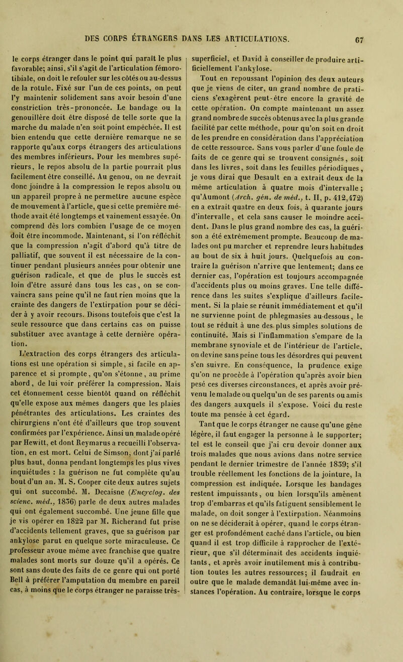 G7 le corps étranger dans le point qui parait le plus favorable; ainsi, s’il s’agit de l’articulation fémoro- tibiale, on doit le refouler sur les côtés ou au-dessus de la rotule. Fixé sur l’un de ces points, on peut l’y maintenir solidement sans avoir besoin d’une constriction très-prononcée. Le bandage ou la genouillère doit être disposé de telle sorte que la marche du malade n’en soit point empêchée. Il est bien entendu que cette dernière remarque ne se rapporte qu’aux corps étrangers des articulations des membres inférieurs. Pour les membres supé- rieurs, le repos absolu de la partie pourrait plus facilement être conseillé. Au genou, on ne devrait donc joindre à la compression le repos absolu ou un appareil propre à ne permettre aucune espèce de mouvement à l’article, que si cette première mé- thode avait été longtemps et vainement essayée. On comprend dès lors combien l’usage de ce moyen doit être incommode. Maintenant, si l’on réfléchit que la compression n’agit d’abord qu’à titre de palliatif, que souvent il est nécessaire de la con- tinuer pendant plusieurs années pour obtenir une guérison radicale, et que de plus le succès est loin d’être assuré dans tous les cas, on se con- vaincra sans peine qu’il ne faut rien moins que la crainte des dangers de l’extirpation pour se déci- der à y avoir recours. Disons toutefois que c’est la seule ressource que dans certains cas on puisse substituer avec avantage à cette dernière opéra- tion. L’extraction des corps étrangers des articula- tions est une opération si simple, si facile en ap- parence et si prompte, qu’on s’étonne, au prime abord, de lui voir préférer la compression. Mais cet étonnement cesse bientôt quand on réfléchit qu’elle expose aux mêmes dangers que les plaies pénétrantes des articulations. Les craintes des chirurgiens n’ont été d’ailleurs que trop souvent confirmées par l’expérience. Ainsi un malade opéré par Hewitt, et dont Reymarus a recueilli l’observa- tion, en est mort. Celui de Simson, dont j’ai parlé plus haut, donna pendant longtemps les plus vives inquiétudes : la guérison ne fut complète qu’au bout d’un an. M. S. Cooper cite deux autres sujets qui ont succombé. M. Decaisne (Encyclog. des scienc. mèd., 1836) parle de deux autres malades qui ont également succombé. Une jeune fille que je vis opérer en 1822 par M. Richerand fut prise d’accidents tellement graves, que sa guérison par ankylosé parut en quelque sorte miraculeuse. Ce professeur avoue même avec franchise que quatre malades sont morts sur douze qu’il a opérés. Ce sont sans doute des faits de ce genre qui ont porté Bell à préférer l’amputation du membre en pareil cas, à moins que le corps étranger ne paraisse très- superficiel, et David à conseiller de produire arti- ficiellement l’ankylose. Tout en repoussant l’opinion des deux auteurs que je viens de citer, un grand nombre de prati- ciens s’exagèrent peut-être encore la gravité de cette opération. On compte maintenant un assez grand nombre de succès obtenus avec la plus grande facilité par cette méthode, pour qu’on soit en droit de les prendre en considération dans l’appréciation de cette ressource. Sans vous parler d’une foule de faits de ce genre qui se trouvent consignés, soit dans les livres, soit dans les feuilles périodiques, je vous dirai que Desault en a extrait deux de la même articulation à quatre mois d’intervalle; qu’Aumont (Arch. gén. de mèd., t. II, p. 412,472) en a extrait quatre en deux fois, à quarante jours d’intervalle, et cela sans causer le moindre acci- dent. Dans le plus grand nombre des cas, la guéri- son a été extrêmement prompte. Beaucoup de ma- lades ont pu marcher et reprendre leurs habitudes au bout de six à huit jours. Quelquefois au con- traire la guérison n’arrive que lentement; dans ce dernier cas, l’opération est toujours accompagnée d’accidents plus ou moins graves. Une telle diffé- rence dans les suites s’explique d’ailleurs facile- ment. Si la plaie se réunit immédiatement et qu’il ne survienne point de phlegmasies au-dessous, le tout se réduit à une des plus simples solutions de continuité. Blais si l’inflammation s’empare de la membrane synoviale et de l’intérieur de l’article, on devine sans peine tous les désordres qui peuvent s’en suivre. En conséquence, la prudence exige qu’on ne procède à l’opération qu’après avoir bien pesé ces diverses circonstances, et après avoir pré- venu le malade ou quelqu’un de ses parents ou amis des dangers auxquels il s’expose. Voici du reste toute ma pensée à cet égard. Tant que le corps étranger ne cause qu’une gêne légère, il faut engager la personne à le supporter; tel est le conseil que j’ai cru devoir donner aux trois malades que nous avions dans notre service pendant le dernier trimestre de l’année 1839; s’il trouble réellement les fonctions de la jointure, la compression est indiquée. Lorsque les bandages restent impuissants, ou bien lorsqu’ils amènent trop d’embarras et qu’ils fatiguent sensiblement le malade, on doit songer à l’extirpation. Néanmoins on ne se déciderait à opérer, quand le corps étran- ger est profondément caché dans l’article, ou bien quand il est trop difficile à rapprocher de l’exté- rieur, que s’il déterminait des accidents inquié- tants, et après avoir inutilement mis à contribu- tion toutes les autres ressources; il faudrait en outre que le malade demandât lui-même avec in- stances l’opération. Au contraire, lorsque le corps