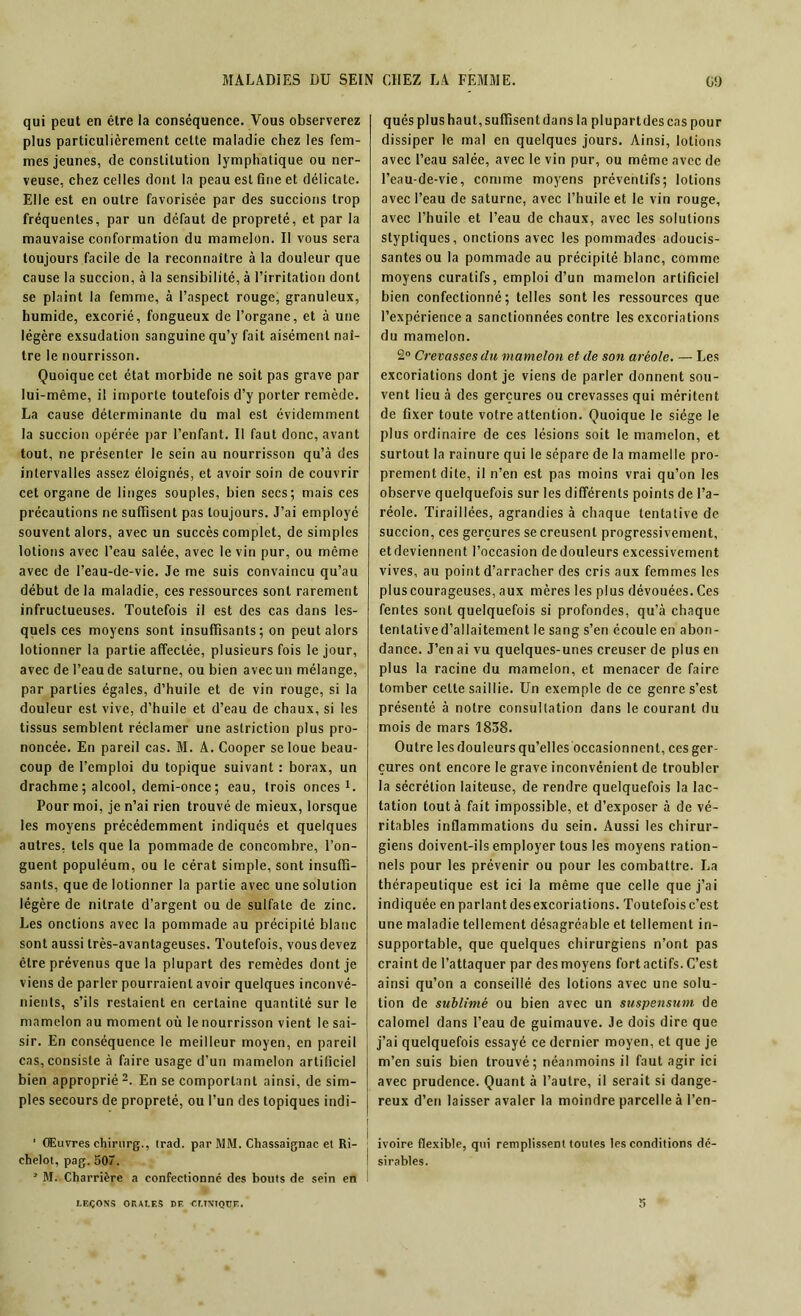 qui peut en être la conséquence. Vous observerez plus particulièrement cette maladie chez les fem- mes jeunes, de constitution lymphatique ou ner- veuse, chez celles dont la peau est fine et délicate. Elle est en outre favorisée par des succions trop fréquentes, par un défaut de propreté, et par la mauvaise conformation du mamelon. Il vous sera toujours facile de la reconnaître à la douleur que cause la succion, à la sensibilité, à l’irritation dont se plaint la femme, à l’aspect rouge, granuleux, humide, excorié, fongueux de l’organe, et à une légère exsudation sanguine qu’y fait aisément naî- tre le nourrisson. Quoique cet état morbide ne soit pas grave par lui-même, il importe toutefois d’y porter remède. La cause déterminante du mal est évidemment la succion opérée par l’enfant. Il faut donc, avant tout, ne présenter le sein au nourrisson qu’à des intervalles assez éloignés, et avoir soin de couvrir cet organe de linges souples, bien secs; mais ces précautions ne suffisent pas toujours. J’ai employé souvent alors, avec un succès complet, de simples lotions avec l’eau salée, avec le vin pur, ou même avec de l’eau-de-vie. Je me suis convaincu qu’au début de la maladie, ces ressources sont rarement infructueuses. Toutefois il est des cas dans les- quels ces moyens sont insuffisants; on peut alors iotionner la partie affectée, plusieurs fois le jour, avec de l’eau de salurne, ou bien avec un mélange, par parties égales, d’huile et de vin rouge, si la douleur est vive, d’huile et d’eau de chaux, si les tissus semblent réclamer une astriction plus pro- noncée. En pareil cas. M. A. Cooper se loue beau- coup de l’emploi du topique suivant : borax, un drachme ; alcool, demi-once ; eau, trois onces1. Pour moi, je n’ai rien trouvé de mieux, lorsque les moyens précédemment indiqués et quelques autres, tels que la pommade de concombre, l’on- guent populéum, ou le cérat simple, sont insuffi- sants, que de Iotionner la partie avec une solution légère de nitrate d’argent ou de sulfate de zinc. Les onctions avec la pommade au précipité blanc sont aussi très-avantageuses. Toutefois, vous devez être prévenus que la plupart des remèdes dont je viens de parler pourraient avoir quelques inconvé- nients, s’ils restaient en certaine quantité sur le mamelon au moment où le nourrisson vient le sai- sir. En conséquence le meilleur moyen, en pareil cas, consiste à faire usage d’un mamelon artificiel bien approprié 2. En se comportant ainsi, de sim- ples secours de propreté, ou l’un des topiques indi- ' Œuvres chirurg., trad. par MM. Chassaignac et Ri- ehelot, pag. 507. * M. Charrière a confectionné des bouts de sein en qués plus haut, suffisent dans la plupartdescas pour dissiper le mal en quelques jours. Ainsi, lotions avec l’eau salée, avec le vin pur, ou même avec de l’eau-de-vie, comme moyens préventifs; lotions avec l’eau de Saturne, avec l’huile et le vin rouge, avec l’huile et l’eau de chaux, avec les solutions styptiqucs, onctions avec les pommades adoucis- santes ou la pommade au précipité blanc, comme moyens curatifs, emploi d’un mamelon artificiel bien confectionné; telles sont les ressources que l’expérience a sanctionnées contre les excoriations du mamelon. 2° Crevasses du mamelon et de son aréole. — Les excoriations dont je viens de parler donnent sou- vent lieu à des gerçures ou crevasses qui méritent de fixer toute votre attention. Quoique le siège le plus ordinaire de ces lésions soit le mamelon, et surtout la rainure qui le sépare de la mamelle pro- prement dite, il n’en est pas moins vrai qu’on les observe quelquefois sur les différents points de l’a- réole. Tiraillées, agrandies à chaque tentative de succion, ces gerçures se creusent progressivement, etdeviennent l’occasion dedouleurs excessivement vives, au point d’arracher des cris aux femmes les plus courageuses, aux mères les plus dévouées. Ces fentes sont quelquefois si profondes, qu’à chaque tentatived’allaitement le sang s’en écoule en abon- dance. J’en ai vu quelques-unes creuser de plus en plus la racine du mamelon, et menacer de faire tomber cette saillie. Un exemple de ce genre s’est présenté à notre consultation dans le courant du mois de mars 1838. Outre les douleurs qu’elles occasionnent, ces ger- çures ont encore le grave inconvénient de troubler la sécrétion laiteuse, de rendre quelquefois la lac- tation tout à fait impossible, et d’exposer à de vé- ritables inflammations du sein. Aussi les chirur- giens doivent-ils employer tous les moyens ration- nels pour les prévenir ou pour les combattre. La thérapeutique est ici la même que celle que j’ai indiquée en parlant desexcoriations. Toutefois c’est une maladie tellement désagréable et tellement in- supportable, que quelques chirurgiens n’ont pas craint de l’attaquer par des moyens fort actifs. C’est ainsi qu’on a conseillé des lotions avec une solu- tion de sublimé ou bien avec un suspensum de calomel dans l’eau de guimauve. Je dois dire que j’ai quelquefois essayé ce dernier moyen, et que je m’en suis bien trouvé; néanmoins il faut agir ici avec prudence. Quant à l’autre, il serait si dange- reux d’eri laisser avaler la moindre parcelle à l’en- ivoire flexible, qui remplissent toutes les conditions dé- sirables.