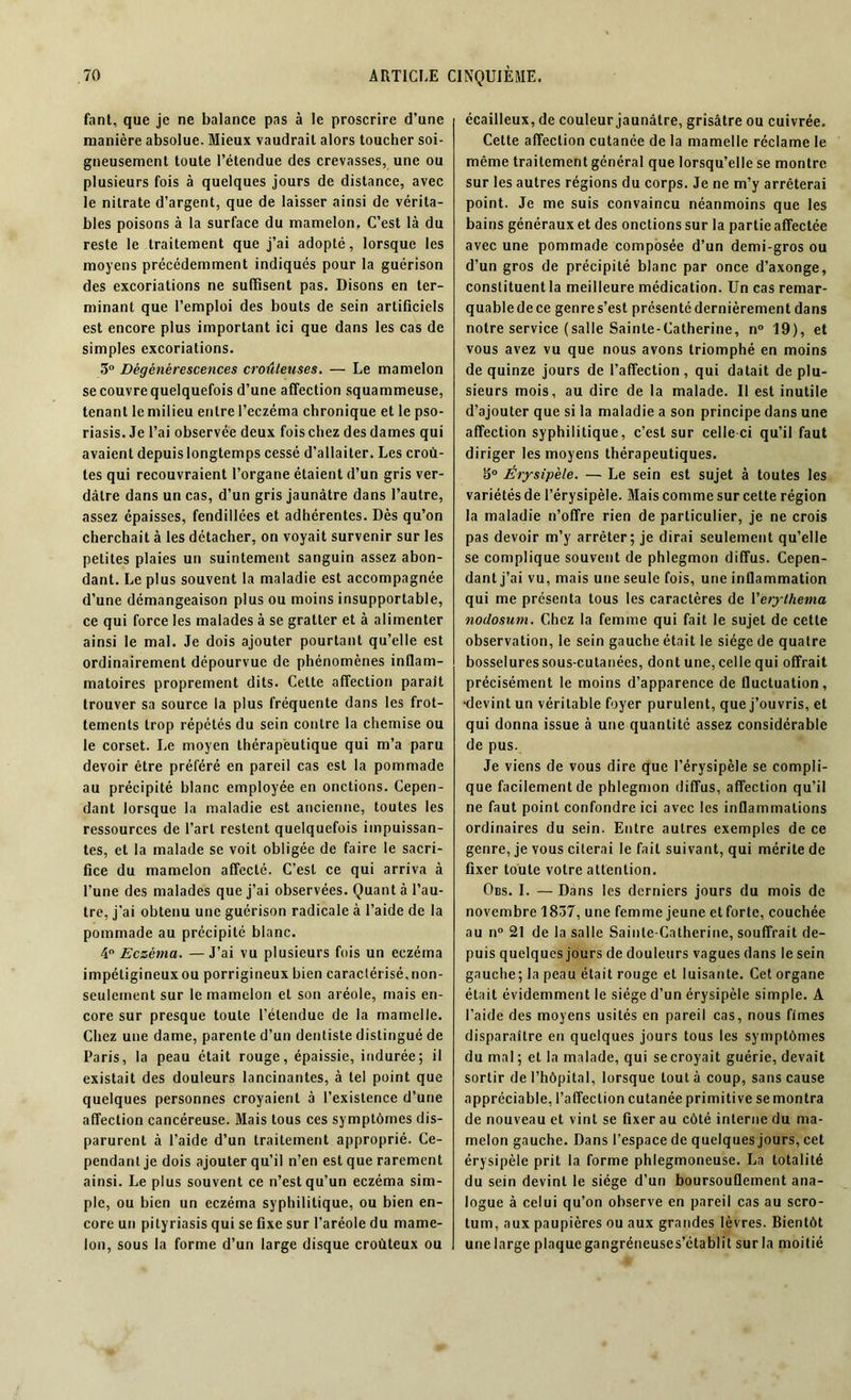 fant, que je ne balance pas à le proscrire d’une manière absolue. Mieux vaudrait alors toucher soi- gneusement toute l’étendue des crevasses, une ou plusieurs fois à quelques jours de distance, avec le nitrate d’argent, que de laisser ainsi de vérita- bles poisons à la surface du mamelon. C’est là du reste le traitement que j’ai adopté, lorsque les moyens précédemment indiqués pour la guérison des excoriations ne suffisent pas. Disons en ter- minant que l’emploi des bouts de sein artificiels est encore plus important ici que dans les cas de simples excoriations. ,3° Dégénérescences croûleuses. — Le mamelon se couvre quelquefois d’une affection squammeuse, tenant le milieu entre l’eczéma chronique et le pso- riasis. Je l’ai observée deux fois chez des dames qui avaient depuis longtemps cessé d’allaiter. Les croû- tes qui recouvraient l’organe étaient d’un gris ver- dâtre dans un cas, d’un gris jaunâtre dans l’autre, assez épaisses, fendillées et adhérentes. Dès qu’on cherchait à les détacher, on voyait survenir sur les petites plaies un suintement sanguin assez abon- dant. Le plus souvent la maladie est accompagnée d’une démangeaison plus ou moins insupportable, ce qui force les malades à se gratter et à alimenter ainsi le mal. Je dois ajouter pourtant qu’elle est ordinairement dépourvue de phénomènes inflam- matoires proprement dits. Celte affection paraît trouver sa source la plus fréquente dans les frot- tements trop répétés du sein contre la chemise ou le corset. Le moyen thérapeutique qui m’a paru devoir être préféré en pareil cas est la pommade au précipité blanc employée en onctions. Cepen- dant lorsque la maladie est ancienne, toutes les ressources de l’art restent quelquefois impuissan- tes, et la malade se voit obligée de faire le sacri- fice du mamelon affecté. C’est ce qui arriva à l’une des malades que j’ai observées. Quant à l’au- tre, j’ai obtenu une guérison radicale à l’aide de la pommade au précipité blanc. 4° Eczéma. — J’ai vu plusieurs fois un eczéma impétigineuxou porrigineux bien caraclérisé,non- seulement sur le mamelon et son aréole, mais en- core sur presque toute l’étendue de la mamelle. Chez une dame, parente d’un dentiste distingué de Paris, la peau était rouge, épaissie, indurée; il existait des douleurs lancinantes, à tel point que quelques personnes croyaient à l’existence d’une affection cancéreuse. Mais tous ces symptômes dis- parurent à l’aide d’un traitement approprié. Ce- pendant je dois ajouter qu’il n’en est que rarement ainsi. Le plus souvent ce n’est qu’un eczéma sim- ple, ou bien un eczéma syphilitique, ou bien en- core un pityriasis qui se fixe sur l’aréole du mame- lon, sous la forme d’un large disque croùteux ou écailleux, de couleur jaunâtre, grisâtre ou cuivrée. Cette affection cutanée de la mamelle réclame le même traitement général que lorsqu’elle se montre sur les autres régions du corps. Je ne m’y arrêterai point. Je me suis convaincu néanmoins que les bains généraux et des onctions sur la partie affectée avec une pommade composée d’un demi-gros ou d’un gros de précipité blanc par once d’axonge, constituent la meilleure médication. Un cas remar- quable de ce genre s’est présenté dernièrement dans notre service (salle Sainte-Catherine, n° 19), et vous avez vu que nous avons triomphé en moins de quinze jours de l’affection, qui datait de plu- sieurs mois, au dire de la malade. Il est inutile d’ajouter que si la maladie a son principe dans une affection syphilitique, c’est sur celle-ci qu’il faut diriger les moyens thérapeutiques. go Érysipèle. — Le sein est sujet à toutes les variétés de l’érysipèle. Mais comme sur cette région la maladie n’offre rien de particulier, je ne crois pas devoir m’y arrêter; je dirai seulement qu’elle se complique souvent de phlegmon diffus. Cepen- dant j’ai vu, mais une seule fois, une inflammation qui me présenta tous les caractères de Verythema nodosum. Chez la femme qui fait le sujet de cette observation, le sein gauche était le siège de quatre bosselures sous-cutanées, dont une, celle qui offrait précisément le moins d’apparence de fluctuation, •devint un véritable foyer purulent, que j’ouvris, et qui donna issue à une quantité assez considérable de pus. Je viens de vous dire que l’érysipèle se compli- que facilement de phlegmon diffus, affection qu’il ne faut point confondre ici avec les inflammations ordinaires du sein. Entre autres exemples de ce genre, je vous citerai le fait suivant, qui mérite de fixer toute votre attention. Obs. I. — Dans les derniers jours du mois de novembre 1837, une femme jeune et forte, couchée au n° 21 de la salle Sainte-Catherine, souffrait de- puis quelques jours de douleurs vagues dans le sein gauche; la peau était rouge et luisante. Cet organe était évidemment le siège d’un érysipèle simple. A l’aide des moyens usités en pareil cas, nous fîmes disparaître en quelques jours tous les symptômes du mal; et la malade, qui se croyait guérie, devait sortir de l’hôpital, lorsque tout à coup, sans cause appréciable, l’affection cutanée primitive semontra de nouveau et vint se fixer au côté interne du ma- melon gauche. Dans l’espace de quelques jours, cet érysipèle prit la forme phlegmoneuse. La totalité du sein devint le siège d’un boursouflement ana- logue à celui qu’on observe en pareil cas au scro- tum, aux paupières ou aux grandes lèvres. Bientôt une large plaque gangréneuses’établit sur la moitié