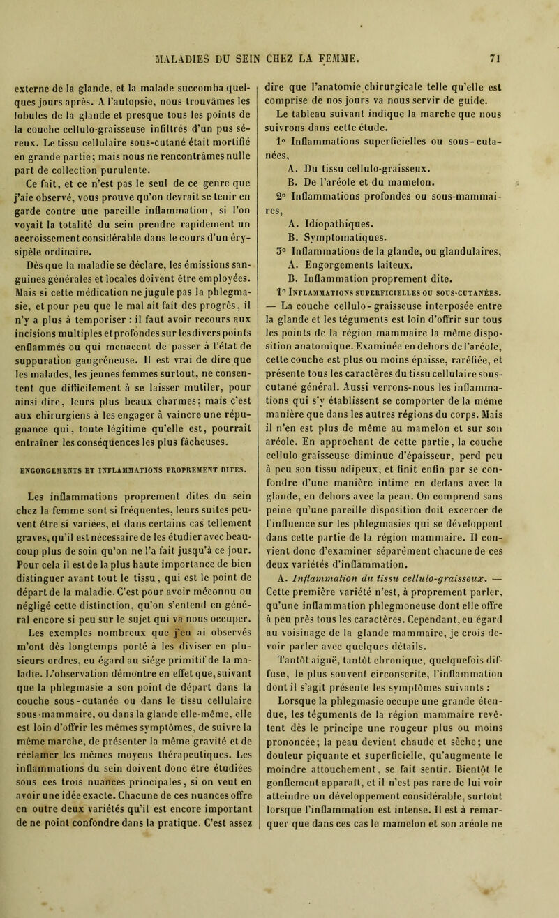 externe de la glande, et la malade succomba quel- ques jours après. A l’autopsie, nous trouvâmes les lobules de la glande et presque tous les points de la couche cellulo-graisseuse infiltrés d’un pus sé- reux. Le tissu cellulaire sous-cutané était mortifié en grande partie; mais nous ne rencontrâmes nulle part de collection purulente. Ce fait, et ce n’est pas le seul de ce genre que j’aie observé, vous prouve qu’on devrait se tenir en garde contre une pareille inflammation, si l’on voyait la totalité du sein prendre rapidement un accroissement considérable dans le cours d’un éry- sipèle ordinaire. Dès que la maladie se déclare, les émissions san- guines générales et locales doivent être employées. Mais si cette médication ne jugule pas la phlegma- sie, et pour peu que le mal ait fait des progrès, il n’y a plus à temporiser : il faut avoir recours aux incisions multiples etprofondes sur lesdivers points enflammés ou qui menacent de passer à l’état de suppuration gangréneuse. Il est vrai de dire que les malades, les jeunes femmes surtout, ne consen- tent que difficilement à se laisser mutiler, pour ainsi dire, leurs plus beaux charmes; mais c’est aux chirurgiens à les engager à vaincre une répu- gnance qui, toute légitime qu’elle est, pourrait entraîner les conséquences les plus fâcheuses. ENGORGEMENTS ET INFLAMMATIONS PROPREMENT DITES. Les inflammations proprement dites du sein chez la femme sont si fréquentes, leurs suites peu- vent être si variées, et dans certains cas tellement graves, qu’il est nécessaire de les étudier avec beau- coup plus de soin qu’on ne l’a fait jusqu’à ce jour. Pour cela il estde la plus haute importance de bien distinguer avant tout le tissu, qui est le point de départ de la maladie. C’est pour avoir méconnu ou négligé cette distinction, qu’on s’entend en géné- ral encore si peu sur le sujet qui va nous occuper. Les exemples nombreux que j’en ai observés m’ont dès longtemps porté à les diviser en plu- sieurs ordres, eu égard au siège primitif de la ma- ladie. L’observation démontre en effet que,suivant que la phlegmasie a son point de départ dans la couche sous-cutanée ou dans le tissu cellulaire sous mammaire, ou dans la glande elle-même, elle est loin d’offrir les mêmes symptômes, de suivre la même marche, de présenter la même gravité et de réclamer les mêmes moyens thérapeutiques. Les inflammations du sein doivent donc être étudiées sous ces trois nuances principales, si on veut en avoir une idée exacte. Chacune de ces nuances offre en outre deux variétés qu’il est encore important de ne point confondre dans la pratique. C’est assez dire que l’anatomie chirurgicale telle qu’elle est comprise de nos jours va nous servir de guide. Le tableau suivant indique la marche que nous suivrons dans cette étude. 1° Inflammations superficielles ou sous-cuta- nées, A. Du tissu cellulo-graisseux. B. De l’aréole et du mamelon. 2° Inflammations profondes ou sous-mammai- res, A. Idiopathiques. B. Symptomatiques. 5° Inflammations de la glande, ou glandulaires, A. Engorgements laiteux. B. Inflammation proprement dite. 1° Inflammations süperficielles ou sols-cütanées. — La couche cellulo-graisseuse interposée entre la glande et les téguments est loin d’offrir sur tous les points de la région mammaire la même dispo- sition anatomique. Examinée en dehors de l’aréole, celle couche est plus ou moins épaisse, raréfiée, et présente tous les caractères du tissu cellulaire sous- cutané général. Aussi verrons-nous les inflamma- tions qui s’y établissent se comporter de la même manière que dans les autres régions du corps. Mais il n’en est plus de même au mamelon et sur son aréole. En approchant de cette partie, la couche cellulo-graisseuse diminue d’épaisseur, perd peu à peu son tissu adipeux, et finit enfin par se con- fondre d’une manière intime en dedans avec la glande, en dehors avec la peau. On comprend sans peine qu’une pareille disposition doit excercer de l’influence sur les phlegmasies qui se développent dans cette partie de la région mammaire. Il con- vient donc d’examiner séparément chacune de ces deux variétés d’inflammation. A. Inflammation du tissu cellulo-graisseux. — Cette première variété n’est, à proprement parler, qu’une inflammation phlegmoneuse dont elle offre à peu près tous les caractères. Cependant, eu égard au voisinage de la glande mammaire, je crois de- voir parler avec quelques détails. Tantôt aiguë, tantôt chronique, quelquefois dif- fuse, le plus souvent circonscrite, l’inflammation dont il s’agit présente les symptômes suivants : Lorsque la phlegmasie occupe une grande éten- due, les téguments de la région mammaire revê- tent dès le principe une rougeur plus ou moins prononcée; la peau devient chaude et sèche; une douleur piquante et superficielle, qu’augmente le moindre attouchement, se fait sentir. Bientôt le gonflement apparaît, et il n’est pas rare de lui voir atteindre un développement considérable, surtout lorsque l’inflammation est intense. Il est à remar- quer que dans ces cas le mamelon et son aréole ne