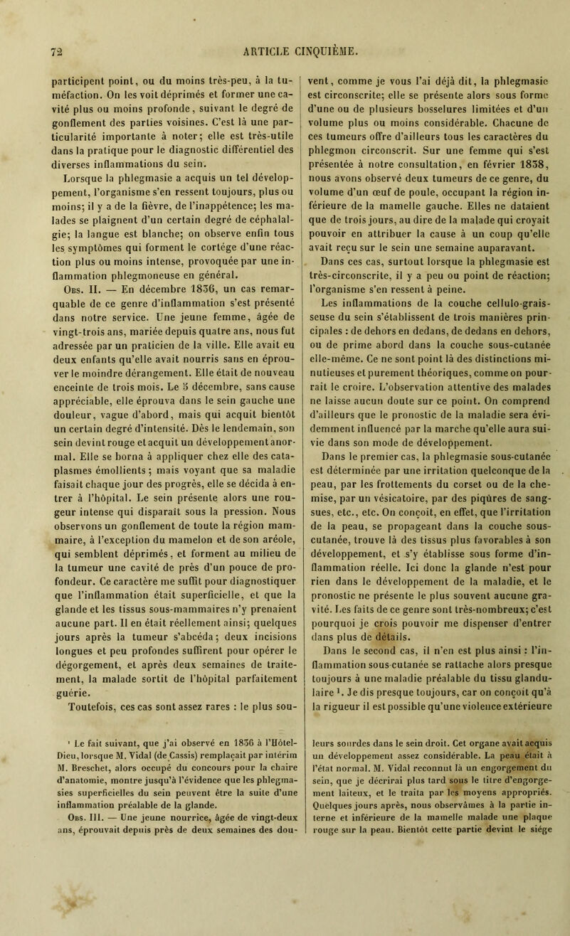 participent point, ou du moins très-peu, à la tu- méfaction. On les voit déprimés et former une ca- vité plus ou moins profonde, suivant le degré de gonflement des parties voisines. C’est là une par- ticularité importante à noter; elle est très-utile dans la pratique pour le diagnostic différentiel des diverses inflammations du sein. Lorsque la phlegmasie a acquis un tel dévelop- pement, l’organisme s’en ressent toujours, plus ou moins; il y a de la fièvre, de l’inappétence; les ma- lades se plaignent d’un certain degré de céphalal- gie; la langue est blanche; on observe enfin tous les symptômes qui forment le cortège d’une réac- tion plus ou moins intense, provoquée par une in- flammation phlegmoneuse en général. Obs. II. — En décembre 1836, un cas remar- quable de ce genre d’inflammation s’est présenté dans notre service. Une jeune femme, âgée de vingt-trois ans, mariée depuis quatre ans, nous fut adressée par un praticien de la ville. Elle avait eu deux enfants qu’elle avait nourris sans en éprou- ver le moindre dérangement. Elle était de nouveau enceinte de trois mois. Le o décembre, sans cause appréciable, elle éprouva dans le sein gauche une douleur, vague d’abord, mais qui acquit bientôt un certain degré d’intensité. Dès le lendemain, son sein devint rouge et acquit un développement anor- mal. Elle se borna à appliquer chez elle des cata- plasmes émollients ; mais voyant que sa maladie faisait chaque jour des progrès, elle se décida à en- trer à l’hôpital. Le sein présente alors une rou- geur intense qui disparaît sous la pression. Nous observons un gonflement de toute la région mam- maire, à l’exception du mamelon et de son aréole, qui semblent déprimés, et forment au milieu de la tumeur une cavité de près d’un pouce de pro- fondeur. Ce caractère me suffit pour diagnostiquer que l’inflammation était superficielle, et que la glande et les tissus sous-mammaires n’y prenaient aucune part. Il en était réellement ainsi; quelques jours après la tumeur s’abcéda; deux incisions longues et peu profondes suffirent pour opérer le dégorgement, et après deux semaines de traite- ment, la malade sortit de l’hôpital parfaitement guérie. Toutefois, ces cas sont assez rares : le plus sou- 1 Le fait suivant, que j’ai observé en 1836 à l’Hôtel- Dieu,lorsque M. Vidal (de Cassis) remplaçait par intérim M. Breschet, alors occupé du concours pour la chaire d’anatomie, montre jusqu’à l’évidence que les phlegma- sies superficielles du sein peuvent être la suite d’une inflammation préalable de la glande. Obs. III. — Une jeune nourrice, âgée de vingt-deux ans, éprouvait depuis près de deux semaines des dou- vent, comme je vous l’ai déjà dit, la phlegmasie est circonscrite; elle se présente alors sous forme d’une ou de plusieurs bosselures limitées et d’un volume plus ou moins considérable. Chacune de ces tumeurs offre d’ailleurs tous les caractères du phlegmon circonscrit. Sur une femme qui s’est présentée à notre consultation, en février 1858, nous avons observé deux tumeurs de ce genre, du volume d’un œuf de poule, occupant la région in- férieure de la mamelle gauche. Elles ne dataient que de trois jours, au dire de la malade qui croyait pouvoir en attribuer la cause à un coup qu’elle avait reçu sur le sein une semaine auparavant. Dans ces cas, surtout lorsque la phlegmasie est très-circonscrite, il y a peu ou point de réaction; l’organisme s’en ressent à peine. Les inflammations de la couche cellulo-grais- seuse du sein s’établissent de trois manières prin- cipales : de dehors en dedans, de dedans en dehors, ou de prime abord dans la couche sous-cutanée elle-même. Ce ne sont point là des distinctions mi- nutieuses et purement théoriques, comme on pour- rait le croire. L’observation attentive des malades ne laisse aucun doute sur ce point. On comprend d’ailleurs que le pronostic de la maladie sera évi- demment influencé par la marche qu’elle aura sui- vie dans son mode de développement. Dans le premier cas, la phlegmasie sous-cutanée est déterminée par une irritation quelconque de la peau, par les frottements du corset ou de la che- mise, par un vésicatoire, par des piqûres de sang- sues, etc., etc. On conçoit, en effet, que l’irritation de la peau, se propageant dans la couche sous- cutanée, trouve là des tissus plus favorables à son développement, et s’y établisse sous forme d’in- flammation réelle. Ici donc la glande n’est pour rien dans le développement de la maladie, et le pronostic ne présente le plus souvent aucune gra- vité. Les faits de ce genre sont très-nombreux; c’est pourquoi je crois pouvoir me dispenser d’entrer dans plus de détails. Dans le second cas, il n’en est plus ainsi : l’in- flammation sous cutanée se rattache alors presque toujours à une maladie préalable du tissu glandu- laire L Je dis presque toujours, car on conçoit qu’à la rigueur il est possible qu’une violence extérieure leurs sourdes dans le sein droit. Cet organe avait acquis un développement assez considérable. La peau était à l’état normal. M. Vidal reconnut là un engorgement du sein, que je décrirai plus tard sous le titre d’engorge- ment laiteux, et le traita par les moyens appropriés. Quelques jours après, nous observâmes à la partie in- terne et inférieure de la mamelle malade une plaque rouge sur la peau. Bientôt cette partie devint le siège