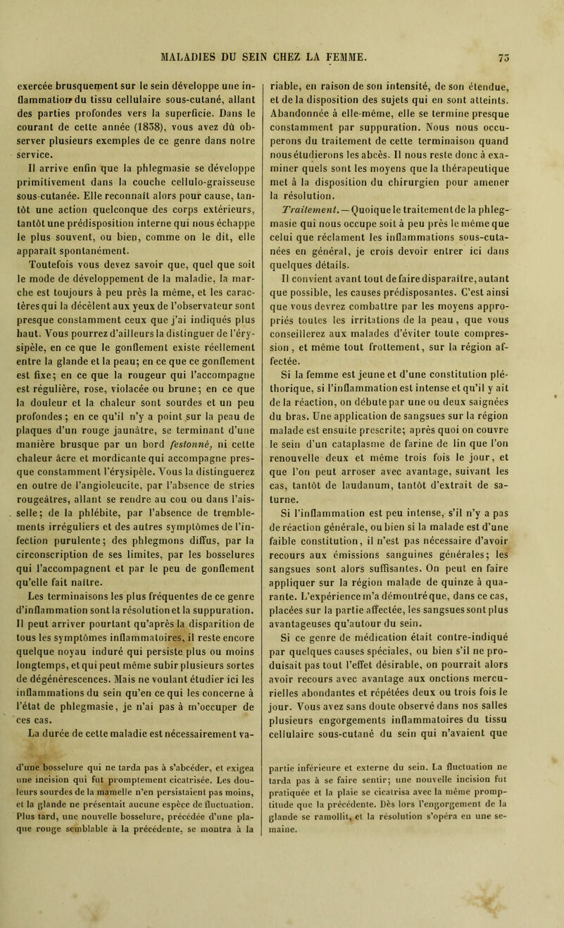 exercée brusquement sur le sein développe une in- flammation1 du tissu cellulaire sous-cutané, allant des parties profondes vers la superficie. Dans le courant de cette année (1838), vous avez dù ob- server plusieurs exemples de ce genre dans notre service. Il arrive enfin que la phlegmasie se développe primitivement dans la couche cellulo-graisseuse sous-cutanée. Elle reconnaît alors pour cause, tan- tôt une action quelconque des corps extérieurs, tantôt une prédisposition interne qui nous échappe le plus souvent, ou bien, comme on le dit, elle apparaît spontanément. Toutefois vous devez savoir que, quel que soit le mode de développement de la maladie, la mar- che est toujours à peu près la même, et les carac- tères qui la décèlent aux yeux de l’observateur sont presque constamment ceux que j’ai indiqués plus haut. Vous pourrez d’ailleurs la distinguer de l’éry- sipèle, en ce que le gonflement existe réellement entre la glande et la peau; en ce que ce gonflement est fixe; en ce que la rougeur qui l’accompagne est régulière, rose, violacée ou brune; en ce que la douleur et la chaleur sont sourdes et un peu profondes; en ce qu’il n’y a point,sur la peau de plaques d’un rouge jaunâtre, se terminant d’une manière brusque par un bord festonné, ni cette chaleur âcre et mordicante qui accompagne pres- que constamment l’érysipèle. Vous la distinguerez en outre de l’angioleucite, par l’absence de stries rougeâtres, allant se rendre au cou ou dans l’ais- selle; de la phlébite, par l’absence de tremble- ments irréguliers et des autres symptômes de l’in- fection purulente; des phlegmons diffus, par la circonscription de ses limites, par les bosselures qui l’accompagnent et par le peu de gonflement qu’elle fait naître. Les terminaisons les plus fréquentes de ce genre d’inflammation sont la résolution et la suppuration. Il peut arriver pourtant qu’après la disparition de tous les symptômes inflammatoires, il reste encore quelque noyau induré qui persiste plus ou moins longtemps, et qui peut même subir plusieurs sortes de dégénérescences. Mais ne voulant étudier ici les inflammations du sein qu’en ce qui les concerne à l’état de phlegmasie, je n’ai pas à m’occuper de ces cas. La durée de cette maladie est nécessairement va- d’une bosselure qui ne tarda pas à s’abcéder, et exigea une incision qui fut promptement cicatrisée. Les dou- leurs sourdes de la mamelle n’en persistaient pas moins, et la glande ne présentait aucune espèce de fluctuation. Plus tard, une nouvelle bosselure, précédée d’une pla- que rouge semblable à la précédente, se montra à la riable, en raison de son intensité, de son étendue, et de la disposition des sujets qui en sont atteints. Abandonnée à elle-même, elle se termine presque constamment par suppuration. Nous nous occu- perons du traitement de cette terminaison quand nous étudierons les abcès. Il nous reste donc à exa- miner quels sont les moyens que la thérapeutique met à la disposition du chirurgien pour amener la résolution. Traitement. — Quoique le traitementde la phleg- masie qui nous occupe soit à peu près le même que celui que réclament les inflammations sous-cuta- nées en général, je crois devoir entrer ici dans quelques détails. Il convient avant tout de faire disparaître, autant que possible, les causes prédisposantes. C’est ainsi que vous devrez combattre par les moyens appro- priés toutes les irritations de la peau, que vous conseillerez aux malades d’éviter toute compres- sion , et même tout frottement, sur la région af- fectée. Si la femme est jeune et d’une constitution plé- thorique, si l’inflammation est intense et qu’il y ait de la réaction, on débute par une ou deux saignées du bras. Une application de sangsues sur la région malade est ensuite prescrite; après quoi on couvre le sein d'un cataplasme de farine de lin que l’on renouvelle deux et même trois fois le jour, et que l’on peut arroser avec avantage, suivant les cas, tantôt de laudanum, tantôt d’extrait de Sa- turne. Si l’inflammation est peu intense, s’il n’y a pas de réaction générale, ou bien si la malade est d’une faible constitution, il n’est pas nécessaire d’avoir recours aux émissions sanguines générales; les sangsues sont alors suffisantes. On peut en faire appliquer sur la région malade de quinze à qua- rante. L’expérience m’a démontré que, dans ce cas, placées sur la partie affectée, les sangsues sont plus avantageuses qu’autour du sein. Si ce genre de médication était contre-indiqué par quelques causes spéciales, ou bien s’il ne pro- duisait pas tout l’effet désirable, on pourrait alors avoir recours avec avantage aux onctions mercu- rielles abondantes et répétées deux ou trois fois le jour. Vous avez sans doute observé dans nos salles plusieurs engorgements inflammatoires du tissu cellulaire sous-cutané du sein qui n’avaient que partie inférieure et externe du sein. La fluctuation ne tarda pas à se faire sentir; une nouvelle incision fut pratiquée et la plaie se cicatrisa avec la même promp- titude que la précédente. Dès lors l’engorgement de la glande se ramollit, et la résolution s’opéra en une se- maine.