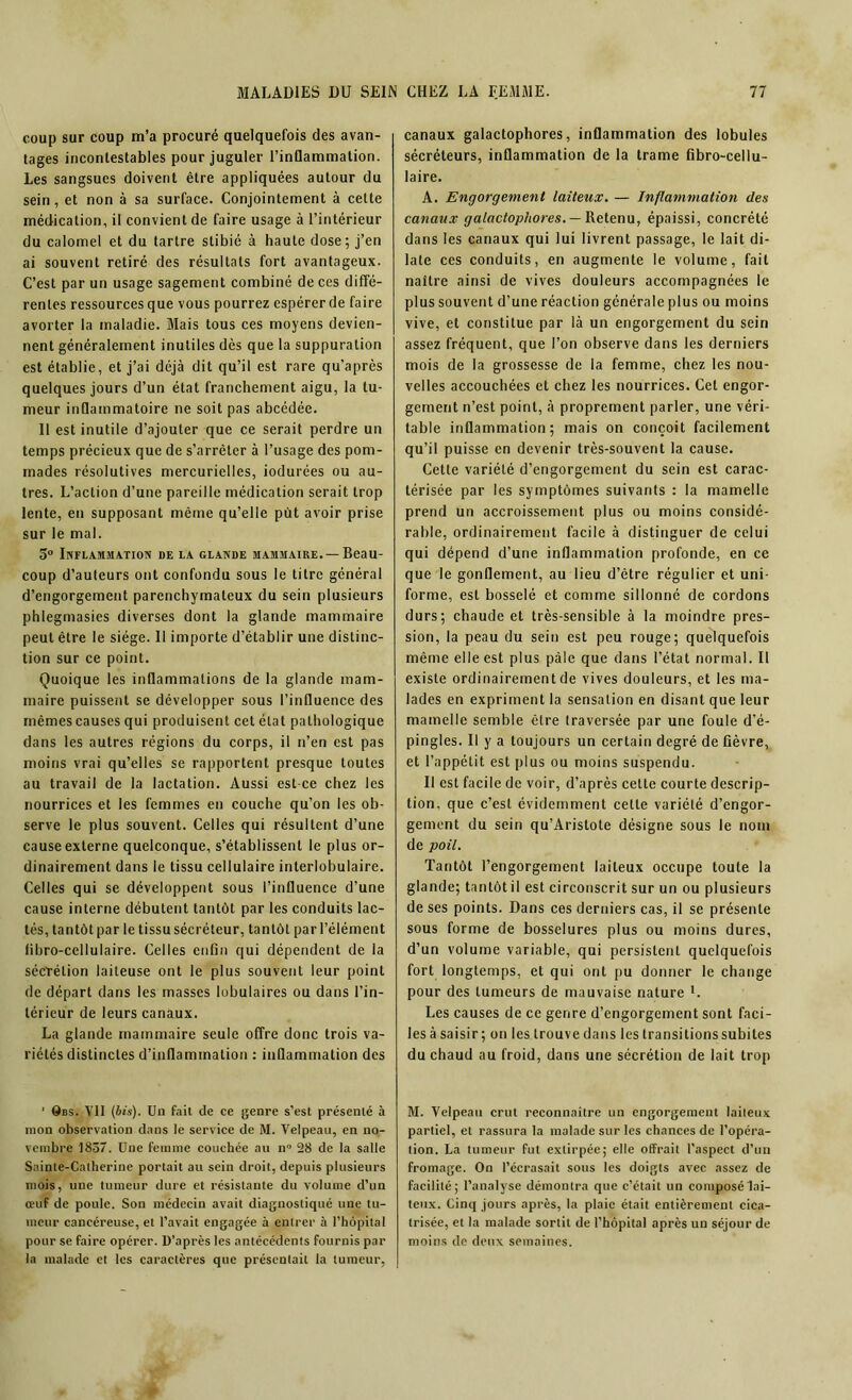 coup sur coup m’a procuré quelquefois des avan- tages incontestables pour juguler l’inflammation. Les sangsues doivent être appliquées autour du sein, et non à sa surface. Conjointement à celte médication, il convient de faire usage à l’intérieur du calomel et du tartre stibié à haute dose; j’en ai souvent retiré des résultats fort avantageux. C’est par un usage sagement combiné de ces diffé- rentes ressources que vous pourrez espérer de faire avorter la maladie. Mais tous ces moyens devien- nent généralement inutiles dès que la suppuration est établie, et j’ai déjà dit qu’il est rare qu'après quelques jours d’un état franchement aigu, la tu- meur inflammatoire ne soit pas abcédée. 11 est inutile d’ajouter que ce serait perdre un temps précieux que de s’arrêter à l’usage des pom- mades résolutives mercurielles, iodurées ou au- tres. L’action d’une pareille médication serait trop lente, en supposant même qu’elle put avoir prise sur le mal. 5° Inflammation de la glande mammaire. —Beau- coup d’auteurs ont confondu sous le titre général d’engorgement parenchymateux du sein plusieurs phlegmasics diverses dont la glande mammaire peut être le siège. Il importe d’établir une distinc- tion sur ce point. Quoique les inflammations de la glande mam- maire puissent se développer sous l’influence des mêmes causes qui produisent cet état pathologique dans les autres régions du corps, il n’en est pas moins vrai qu’elles se rapportent presque toutes au travail de la lactation. Aussi est-ce chez les nourrices et les femmes en couche qu’on les ob- serve le plus souvent. Celles qui résultent d’une cause externe quelconque, s’établissent le plus or- dinairement dans le tissu cellulaire interlobulaire. Celles qui se développent sous l’influence d’une cause interne débutent tantôt par les conduits lac- tés, tantôt par le tissu sécréteur, tantôt par l’élément fibro-cellulaire. Celles enfin qui dépendent de la sécrétion laiteuse ont le plus souvent leur point de départ dans les masses lobulaires ou dans l’in- térieur de leurs canaux. La glande mammaire seule offre donc trois va- riétés distinctes d’inflammation : inflammation des ' Qbs. Vil (bis). Un fait de ce genre s’est présenté à mon observation dans le service de M. Velpeau, en no- vembre 1857. Une femme couchée au n° 28 de la salle Sainte-Catherine portait au sein droit, depuis plusieurs mois, une tumeur dure et résistante du volume d’un œuf de poule. Son médecin avait diagnostiqué une tu- meur cancéreuse, et l’avait engagée à entrer à l’hôpital pour se faire opérer. D’après les antécédents fournis par la malade et les caractères que présentait la tumeur, canaux galactophores, inflammation des lobules sécréteurs, inflammation de la trame fibro-cellu- laire. A. Engorgement laiteux. — Inflammation des canaux galactophores. — Retenu, épaissi, concrété dans les canaux qui lui livrent passage, le lait di- late ces conduits, en augmente le volume, fait naître ainsi de vives douleurs accompagnées le plus souvent d’une réaction générale plus ou moins vive, et constitue par là un engorgement du sein assez fréquent, que l’on observe dans les derniers mois de la grossesse de la femme, chez les nou- velles accouchées et chez les nourrices. Cet engor- gement n’est point, à proprement parler, une véri- table inflammation; mais on conçoit facilement qu’il puisse en devenir très-souvent la cause. Cette variété d’engorgement du sein est carac- térisée par les symptômes suivants : la mamelle prend un accroissement plus ou moins considé- rable, ordinairement facile à distinguer de celui qui dépend d’une inflammation profonde, en ce que le gonflement, au lieu d’être régulier et uni- forme, est bosselé et comme sillonné de cordons durs; chaude et très-sensible à la moindre pres- sion, la peau du sein est peu rouge; quelquefois même elle est plus pâle que dans l’état normal. Il existe ordinairement de vives douleurs, et les ma- lades en expriment la sensation en disant que leur mamelle semble être traversée par une foule d’é- pingles. Il y a toujours un certain degré de fièvre, et l’appétit est plus ou moins suspendu. Il est facile de voir, d’après cette courte descrip- tion, que c’est évidemment cette variété d’engor- gement du sein qu’Aristole désigne sous le nom de poil. Tantôt l’engorgement laiteux occupe toute la glande; tantôt il est circonscrit sur un ou plusieurs de ses points. Dans ces derniers cas, il se présente sous forme de bosselures plus ou moins dures, d’un volume variable, qui persistent quelquefois fort longtemps, et qui ont pu donner le change pour des tumeurs de mauvaise nature L Les causes de ce genre d’engorgement sont faci- les à saisir ; on les trouve dans les transitions subites du chaud au froid, dans une sécrétion de lait trop M. Velpeau crut reconnaître un engorgement laiteux partiel, et rassura la malade sur les chances de l’opéra- tion. La tumeur fut extirpée; elle offrait l’aspect d’un fromage. On l’écrasait sous les doigts avec assez de facililé; l’analyse démontra que c’était un composé lai- teux. Cinq jours après, la plaie était entièrement cica- trisée, et la malade sortit de l’hôpital après un séjour de moins de deux semaines.