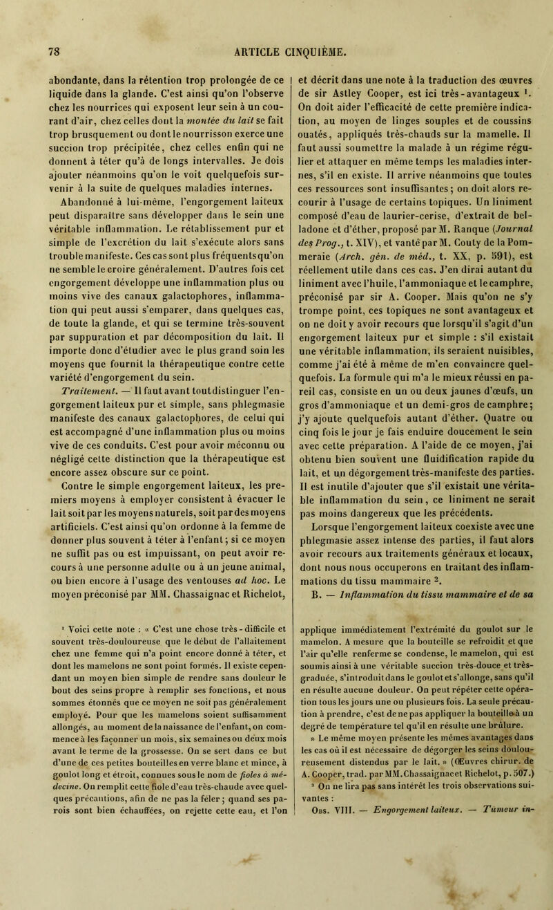 abondante, dans la rétention trop prolongée de ce I liquide dans la glande. C’est ainsi qu’on l’observe chez les nourrices qui exposent leur sein à un cou- rant d’air, chez celles dont la montée du lait se fait trop brusquement ou dont le nourrisson exerce une succion trop précipitée, chez celles enfin qui ne donnent à téter qu’à de longs intervalles. Je dois ajouter néanmoins qu'on le voit quelquefois sur- venir à la suite de quelques maladies internes. Abandonné à lui-même, l’engorgement laiteux peut disparaître sans développer dans le sein une véritable inflammation. Le rétablissement pur et simple de l’excrétion du lait s'exécute alors sans troublemanifeste. Cescassont plus fréquentsqu’on ne semble le croire généralement. D’autres fois cet engorgement développe une inflammation plus ou moins vive des canaux galactophores, inflamma- tion qui peut aussi s’emparer, dans quelques cas, de toute la glande, et qui se termine très-souvent par suppuration et par décomposition du lait. Il importe donc d’étudier avec le plus grand soin les moyens que fournit la thérapeutique contre cette variété d’engorgement du sein. Traitement. — Il faut avant toutdistinguer l’en- gorgement laiteux pur et simple, sans phlegmasie manifeste des canaux galactophores, de celui qui est accompagné d’une inflammation plus ou moins vive de ces conduits. C’est pour avoir méconnu ou négligé cette distinction que la thérapeutique est encore assez obscure sur ce point. Contre le simple engorgement laiteux, les pre- miers moyens à employer consistent à évacuer le lait soit par les moyens naturels, soit pardes moyens artificiels. C’est ainsi qu’on ordonne à la femme de donner plus souvent à téter à l’enfant ; si ce moyen ne suffit pas ou est impuissant, on peut avoir re- cours à une personne adulte ou à un jeune animal, ou bien encore à l’usage des ventouses ad hoc. Le moyen préconisé par MM. Chassaignac et Richelot, 1 Voici celte noie : « C’est une chose très - difficile et souvent très-douloureuse que le début de l’allaitement chez une femme qui n’a point encore donné à téter, et dont les mamelons ne sont point formés. Il existe cepen- dant un moyen bien simple de rendre sans douleur le bout des seins propre à remplir ses fonctions, et nous sommes étonnés que ce moyen ne soit pas généralement employé. Pour que les mamelons soient suffisamment allongés, au moment de la naissance de l’enfant, on com- mence à les façonner un mois, six semaines ou deux mois avant le terme de la grossesse. On se sert dans ce but d’une de ces petites bouteilles en verre blanc et mince, à goulot long et étroit, connues sous le nom de fioles à mé- decine. On remplit cette fiole d’eau très-chaude avec quel- ques précautions, afin de ne pas la fêler ; quand ses pa- rois sont bien échauffées, on rejette cette eau, et l’on et décrit dans une note à la traduction des œuvres de sir Aslley Cooper, est ici très-avantageux L On doit aider l’efficacité de cette première indica- tion, au moyen de linges souples et de coussins ouatés, appliqués très-chauds sur la mamelle. Il faut aussi soumettre la malade à un régime régu- lier et attaquer en même temps les maladies inter- nes, s’il en existe. Il arrive néanmoins que toulcs ces ressources sont insuffisantes; on doit alors re- courir à l’usage de certains topiques. Un Uniment composé d’eau de laurier-cerise, d’extrait de bel- ladone et d’éther, proposé par M. Ranque (Journal des Prog., t. XIV), et vanté par M. Couly de la Pom- meraie (Arch. gén. de mèd., t. XX, p. 591), est réellement utile dans ces cas. J’en dirai autant du Uniment avec l’huile, l’ammoniaque et le camphre, préconisé par sir A. Cooper. Mais qu’on ne s’y trompe point, ces topiques ne sont avantageux et on ne doit y avoir recours que lorsqu’il s’agit d’un engorgement laiteux pur et simple : s’il existait une véritable inflammation, ils seraient nuisibles, comme j’ai été à même de m’en convaincre quel- quefois. La formule qui m’a le mieux réussi en pa- reil cas, consiste en un ou deux jaunes d’œufs, un gros d’ammoniaque et un demi-gros de camphre; j’y ajoute quelquefois autant d’éther. Quatre ou cinq fois le jour je fais enduire doucement le sein avec celte préparation. A l’aide de ce moyen, j’ai obtenu bien souvent une fluidification rapide du lait, et un dégorgement très-manifeste des parties. Il est inutile d’ajouter que s’il existait une vérita- ble inflammation du sein, ce Uniment ne serait pas moins dangereux que les précédents. Lorsque l’engorgement laiteux coexiste avec une phlegmasie assez intense des parties, il faut alors avoir recours aux traitements généraux et locaux, dont nous nous occuperons en traitant des inflam- mations du tissu mammaire 1 2. B. — Inflammation du tissu mammaire et de sa applique immédiatement l’extrémité du goulot sur le mamelon. A mesure que la bouteille se refroidit et que l’air qu’elle renferme se condense, le mamelon, qui est soumis ainsi à une véritable succion très-douce et très- graduée, s’introduitdans le goulotets’allonge,sans qu’il en résulte aucune douleur. On peut répéter cette opéra- tion tous les jours une ou plusieurs fois. La seule précau- tion à prendre, c’est de ne pas appliquer la bouteill&à un degré de température tel qu’il en résulte une brûlure. » Le même moyen présente les mêmes avantages dans les cas où il est nécessaire de dégorger les seins doulou- reusement distendus par le lait. » (Œuvres chirur. de A. Cooper, trad. par MM.Chassaignacet Richelot, p. 507.) 2 On ne lira pas sans intérêt les trois observations sui- vantes : Obs. VIII. — Engorgement laiteux. — Tumeur in-