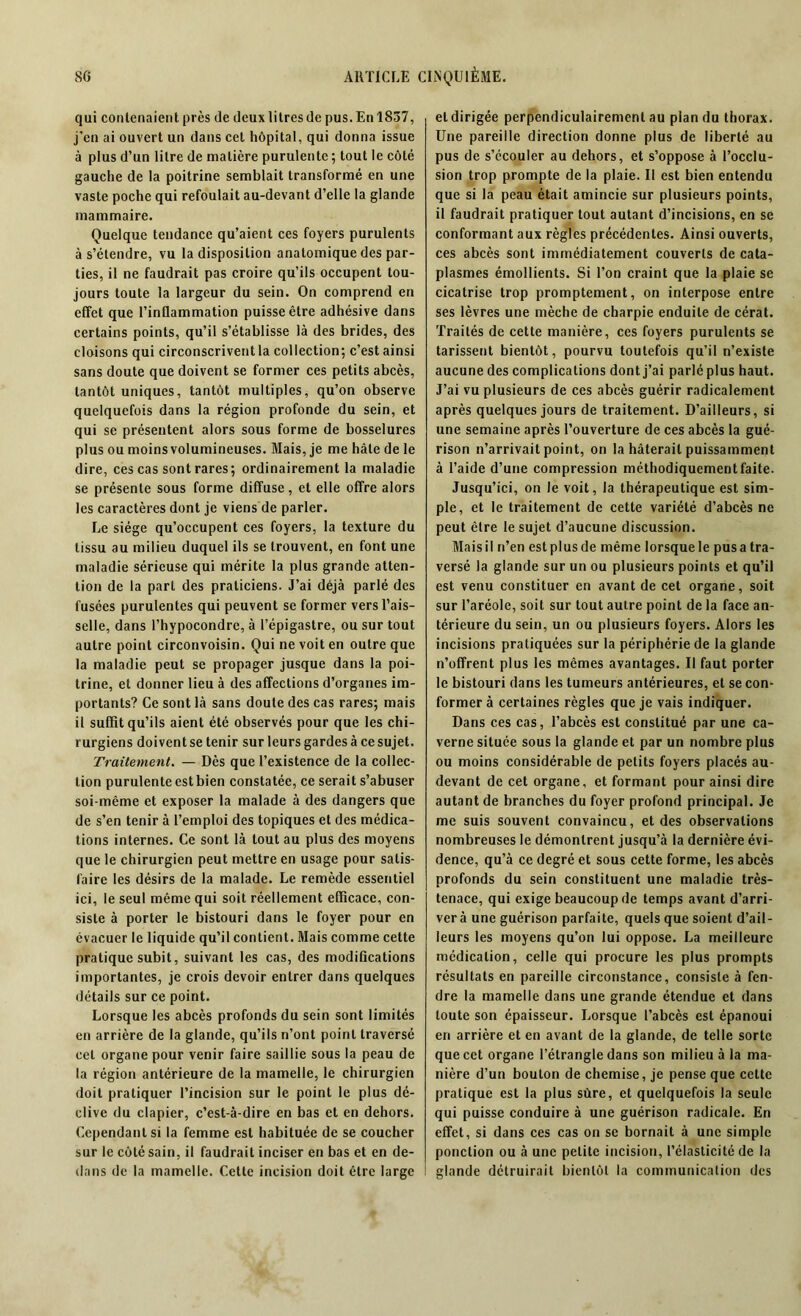 qui contenaient près de deux litres de pus. En 1837, j’en ai ouvert un dans cet hôpital, qui donna issue à plus d’un litre de matière purulente ; tout le côté gauche de la poitrine semblait transformé en une vaste poche qui refoulait au-devant d’elle la glande mammaire. Quelque tendance qu’aient ces foyers purulents à s’étendre, vu la disposition anatomique des par- ties, il ne faudrait pas croire qu’ils occupent tou- jours toute la largeur du sein. On comprend en effet que l'inflammation puisse être adhésive dans certains points, qu’il s’établisse là des brides, des cloisons qui circonscrivent la collection; c’estainsi sans doute que doivent se former ces petits abcès, tantôt uniques, tantôt multiples, qu’on observe quelquefois dans la région profonde du sein, et qui se présentent alors sous forme de bosselures plus ou moins volumineuses. Mais, je me hâte de le dire, ces cas sont rares; ordinairement la maladie se présente sous forme diffuse, et elle offre alors les caractères dont je viens de parler. Le siège qu’occupent ces foyers, la texture du tissu au milieu duquel ils se trouvent, en font une maladie sérieuse qui mérite la plus grande atten- tion de la part des praticiens. J’ai déjà parlé des fusées purulentes qui peuvent se former vers l’ais- selle, dans l’hypocondre, à l’épigastre, ou sur tout autre point circonvoisin. Qui ne voit en outre que la maladie peut se propager jusque dans la poi- trine, et donner lieu à des affections d’organes im- portants? Ce sont là sans doute des cas rares; mais il suffit qu’ils aient été observés pour que les chi- rurgiens doivent se tenir sur leurs gardes à ce sujet. Traitement. — Dès que l’existence de la collec- tion purulente est bien constatée, ce serait s’abuser soi-même et exposer la malade à des dangers que de s’en tenir à l’emploi des topiques et des médica- tions internes. Ce sont là tout au plus des moyens que le chirurgien peut mettre en usage pour satis- faire les désirs de la malade. Le remède essentiel ici, le seul même qui soit réellement efficace, con- siste à porter le bistouri dans le foyer pour en évacuer le liquide qu’il contient. Mais comme cette pratique subit, suivant les cas, des modifications importantes, je crois devoir entrer dans quelques détails sur ce point. Lorsque les abcès profonds du sein sont limités en arrière de la glande, qu’ils n’ont point traversé cet organe pour venir faire saillie sous la peau de la région antérieure de la mamelle, le chirurgien doit pratiquer l’incision sur le point le plus dé- clive du clapier, c’est-à-dire en bas et en dehors. Cependant si la femme est habituée de se coucher sur le côté sain, il faudrait inciser en bas et en de- dans de la mamelle. Cette incision doit être large et dirigée perpendiculairement au plan du thorax. Une pareille direction donne plus de liberté au pus de s’écouler au dehors, et s’oppose à l’occlu- sion trop prompte de la plaie. Il est bien entendu que si la peau était amincie sur plusieurs points, il faudrait pratiquer tout autant d’incisions, en se conformant aux règles précédentes. Ainsi ouverts, ces abcès sont immédiatement couverts de cata- plasmes émollients. Si l’on craint que la plaie se cicatrise trop promptement, on interpose entre ses lèvres une mèche de charpie enduite de cérat. Traités de cette manière, ces foyers purulents se tarissent bientôt, pourvu toutefois qu’il n’existe aucune des complications dont j’ai parlé plus haut. J’ai vu plusieurs de ces abcès guérir radicalement après quelques jours de traitement. D’ailleurs, si une semaine après l’ouverture de ces abcès la gué- rison n’arrivait point, on la hâterait puissamment à l’aide d’une compression méthodiquement faite. Jusqu’ici, on le voit, la thérapeutique est sim- ple, et le traitement de cette variété d’abcès ne peut être le sujet d’aucune discussion. Mais il ri’en est plus de même lorsque le pus a tra- versé la glande sur un ou plusieurs points et qu’il est venu constituer en avant de cet organe, soit sur l’aréole, soit sur tout autre point de la face an- térieure du sein, un ou plusieurs foyers. Alors les incisions pratiquées sur la périphérie de la glande n’offrent plus les mêmes avantages. Il faut porter le bistouri dans les tumeurs antérieures, et se con- former à certaines règles que je vais indiquer. Dans ces cas, l’abcès est constitué par une ca- verne située sous la glande et par un nombre plus ou moins considérable de petits foyers placés au- devant de cet organe, et formant pour ainsi dire autant de branches du foyer profond principal. Je me suis souvent convaincu, et des observations nombreuses le démontrent jusqu’à la dernière évi- dence, qu’à ce degré et sous cette forme, les abcès profonds du sein constituent une maladie très- tenace, qui exige beaucoup de temps avant d’arri- ver à une guérison parfaite, quels que soient d’ail- leurs les moyens qu’on lui oppose. La meilleure médication, celle qui procure les plus prompts résultats en pareille circonstance, consiste à fen- dre la mamelle dans une grande étendue et dans toute son épaisseur. Lorsque l’abcès est épanoui en arrière et en avant de la glande, de telle sorte que cet organe l’étrangle dans son milieu à la ma- nière d’un boulon de chemise, je pense que cette pratique est la plus sûre, et quelquefois la seule qui puisse conduire à une guérison radicale. En effet, si dans ces cas on se bornait à une simple ponction ou à une petite incision, l’élasticité de la glande détruirait bientôt la communication des