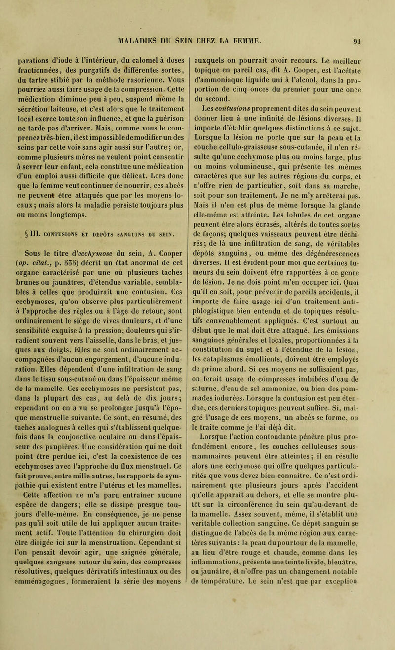 paralions d’iode à l’intérieur, du calomel à doses fractionnées, des purgatifs de différentes sortes, du tartre stibié par la méthode rasorienne. Vous pourriez aussi faire usage de la compression. Cette médication diminue peu à peu, suspend même la sécrétion laiteuse, et c’est alors que le traitement local exerce toute son influence, et que la guérison ne tarde pas d’arriver. Mais, comme vous le com- prenez très-bien, il est impossiblede modifier un des seins par celte voie sans agir aussi sur l’autre; or, comme plusieurs mères ne veulent point consentir à sevrer leur enfant, cela constitue une médication d’un emploi aussi difficile que délicat. Lors donc que la femme veut continuer de nourrir, ces abcès ne peuvent être attaqués que par les moyens lo- caux; mais alors la maladie persiste toujours plus ou moins longtemps. § III. CONTUSIONS ET DÉPÔTS SANGUINS DU SEIN. Sous le titre d'ecchymose du sein, A. Cooper (op. citât., p. S3S5) décrit un état anormal de cet organe caractérisé par une ou plusieurs taches brunes ou jaunâtres, d’étendue variable, sembla- bles à celles que produirait une contusion. Ces ecchymoses, qu’on observe plus particulièrement à l’approche des règles ou à l’âge de retour, sont ordinairement le siège de vives douleurs, et d’une sensibilité exquise à la pression, douleurs qui s’ir- radient souvent vers l’aisselle, dans le bras, et jus- ques aux doigts. Elles ne sont ordinairement ac- compagnées d’aucun engorgement, d’aucune indu- ration. Elles dépendent d’une infiltration de sang dans le tissu sous-cutané ou dans l’épaisseur même de la mamelle. Ces ecchymoses ne persistent pas, dans la plupart des cas, au delà de dix jours; cependant on en a vu se prolonger jusqu’à l’épo- que menstruelle suivante. Ce sont, en résumé, des taches analogues à celles qui s’établissent quelque- fois dans la conjonctive oculaire ou dans l’épais- seur des paupières. Une considération qui ne doit point être perdue ici, c’est la coexistence de ces ecchymoses avec l’approche du flux menstruel. Ce fait prouve, entre mille autres, les rapports de sym- pathie qui existent entre l’utérus et les mamelles. Cette affection ne m’a paru entraîner aucune espèce de dangers; elle se dissipe presque tou- jours d’elle-mème. En conséquence, je ne pense pas qu’il soit utile de lui appliquer aucun traite- ment actif. Toute l’attention du chirurgien doit être dirigée ici sur la menstruation. Cependant si l’on pensait devoir agir, une saignée générale, quelques sangsues autour du sein, des compresses résolutives, quelques dérivatifs intestinaux ou des emménagogues, formeraient la série des moyens auxquels on pourrait avoir recours. Le meilleur topique en pareil cas, dit A. Cooper, est l’acétate d’ammoniaque liquide uni à l’alcool, dans la pro- portion de cinq onces du premier pour une once du second. Les contusions proprement dites du sein peuvent donner lieu à une infinité de lésions diverses. Il importe d’établir quelques distinctions à ce sujet. Lorsque la lésion ne porte que sur la peau et la couche cellulo-graisseuse sous-cutanée, il n’en ré- sulte qu’une ecchymose plus ou moins large, plus ou moins volumineuse, qui présente les mêmes caractères que sur les autres régions du corps, et n’offre rien de particulier, soit dans sa marche, soit pour son traitement. Je ne m’y arrêterai pas. Mais il n’en est plus de même lorsque la glande elle-même est atteinte. Les lobules de cet organe peuvent être alors écrasés, altérés de toutes sortes de façons; quelques vaisseaux peuvent être déchi rés; de là une infiltration de sang, de véritables dépôts sanguins, ou même des dégénérescences diverses. Il est évident pour moi que certaines lu meurs du sein doivent être rapportées à ce genre de lésion. Je ne dois point m’en occuper ici. Quoi qu’il en soit, pour prévenir de pareils accidents, il importe de faire usage ici d’un traitement anti- phlogistique bien entendu et de topiques résolu- tifs convenablement appliqués. C’est surtout au début que le mal doit être attaqué. Les émissions sanguines générales et locales, proportionnées à la constitution du sujet et à l’étendue de la lésion, les cataplasmes émollients, doivent être employés de prime abord. Si ces moyens ne suffisaient pas, on ferait usage de compresses imbibées d’eau de Saturne, d’eau de sel ammoniac, ou bien des pom- mades iodurées. Lorsque la contusion est peu éten due, ces derniers topiques peuvent suffire. Si, mal- gré l’usage de ces moyens, un abcès se forme, on le traite comme je l’ai déjà dit. Lorsque l’action contondante pénètre plus pro- fondément encore, les couches celluleuses sous- mammaires peuvent être atteintes; il en résulte alors une ecchymose qui offre quelques particula- rités que vous devez bien connaître. Ce n’est ordi- nairement que plusieurs jours après l’accident qu’elle apparaît au dehors, et elle se montre plu- tôt sur la circonférence du sein qu’au-devanl de la mamelle. Assez souvent, même, il s’établit une véritable collection sanguine. Ce dépôt sanguin se distingue de l’abcès de la même région aux carac- tères suivants : la peau du pourtour de la mamelle, au lieu d’être rouge et chaude, comme dans les inflammations, présente une teinte livide, bleuâtre, ou jaunâtre, et n’offre pas un changement notable de température. Le sein n’est que par exception