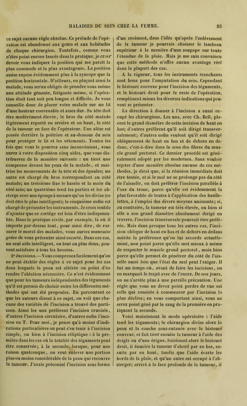 ce sujet aucune régie absolue. Ce prélude de l’opé- ration est abandonné aux goûts et aux habitudes de chaque chirurgien. Toutefois, comme vous n’ètes point encore lancés dans la pratique, je crois* devoir vous indiquer la position qui me paraît la plus commode et la plus avantageuse. La position assise expose évidemment plus à la syncope que la position horizontale. D’ailleurs, en plaçant ainsi la malade, vous seriez obligés de prendre vous-même une attitude gênante, fatigante même, si l’opéra- tion était tant soit peu longue et difficile. Je vous conseille donc de placer votre malade sur un lit d’une hauteur convenable et assez dur. Sa tète doit être modérément élevée, le bras du côté malade légèrement reporté en arrière et en haut, le côté de la tumeur en face de l’opérateur. Une alèze est passée derrière la poitrine et au-dessous du sein pour protéger le lit et les vêtements. Toutes les fois que vous le pourrez sans inconvénient, vous aurez à votre disposition cinq aides, que vous dis- tribuerez de la manière suivante : un tient une compresse devant les yeux de la malade, et maî- trise les mouvements de la tète et des épaules; un autre est chargé du bras correspondant au côté malade; un troisième fixe le bassin et la main du côté sain; un quatrième tend les parties et les ab- sterge avec une éponge à mesure qu’on les divise (ce doit être le plus intelligent); le cinquième enfin est chargé de présenter les instruments. Je crois inutile d’ajouter que ce cortège est loin d’être indispensa- ble. Dans la pratique civile, par exemple, là où il importe par-dessus tout, pour ainsi dire, de ras- surer le moral des malades, vous auriez mauvaise grâce de vous présenter ainsi escorté. Dans ces cas, un seul aide intelligent, ou tout au plus deux, peu- vent satisfaire à tous les besoins. 2° Incisions.—Vous comprenez facilement qu’on ne peut établir des règles à ce sujet pour les cas dans lesquels la peau est altérée au point d’en rendre l’ablation nécessaire. Ce n’est évidemment que pour les tumeurs indépendantes des téguments qu’il est permis de choisir entre les différentes mé- thodes qui ont été proposées. En parcourant ce que les auteurs disent à ce sujet, on voit que cha- cune des variétés de l’incision a trouvé des parti- sans. Ainsi les uns préfèrent l’incision cruciale, d’autres l’incision circulaire, d’autres enfin l’inci- sion en T. Pour moi, je pense qu’à moins d’indi- cations particulières on peut s’en tenir à l’incision simple, ou bien à l’incision elliptique : à la pre- mière dans les cas où la totalité des téguments peut être conservée; à la seconde, lorsque, pour une raison quelconque, on veut enlever une portion plusou moins considérable de la peau qui recouvre la tumeur. J’avais préconisé l’incision sous forme d’un croissant, dans l’idée qu’après l’enlèvement de la tumeur je pourrais abaisser le lambeau supérieur à la manière d’une soupape sur toute l’étendue de la plaie. Mais je me suis convaincu que celte méthode n’offre aucun avantage réel dans la plupart des cas. A la rigueur, tous les instruments Iranchants sont bons pour l’amputation du sein. Cependant le bistouri convexe pour l’incision des téguments, et le bistouri droit pour le reste de l’opération, remplissent mieux les diverses indications qui peu- vent se présenter. La direction à donner à l’incision a aussi oc- cupé les chirurgiens. Les uns, avec Ch. Bell, pla- cent le grand diamètre de cette incision de haut en bas; d’autres préfèrent qu’il soit dirigé transver- salement; d’autres enfin veulent qu’il soit dirigé obliquement de haut en bas et de dehors en de- dans, c’est-à-dire dans le sens des fibres du mus- cle grand pectoral. Ce dernier procédé est géné- ralement adopté par les modernes. Sans vouloir rejeter d’une manière absolue aucune de ces mé- thodes, je dirai que, si la réunion immédiate doit être tentée, et si le mal ne se prolonge pas du côté de l’aisselle, on doit préférer l’incision parallèle à l’axe du tronc, parce qu’elle est évidemment la plus favorable de toutes à l’application des bande- lettes, à l’emploi des divers moyens unissants; si, au contraire, la tumeur est très-élevée, ou bien si elle a son grand diamètre absolument dirigé en travers, l’incision transversale pourrait être préfé- rée. Mais dans presque tous les autres cas, l’inci- sion oblique de haut en bas et de dehors en dedans mérite la préférence qu’on lui accorde actuelle- ment, non point parce qu’elle met mieux à même de respecter le muscle grand pectoral, mais bien parce qu’elle permet de pénétrer du côté de l’ais- selle aussi loin que l’état du mal peut l’exiger. Il fut un temps où, avant de faire les incisions, on en marquait le trajet avec de l’encre. De nos jours, on ne s’arrête plus à une pareille précaution. Une règle que vous ne devez point perdre de vue est celle qui consiste à commencer par l’incision la plus déclive; en vous comportant ainsi, vous ne serez point gêné par le sang de la première en pra- tiquant la seconde. Voici maintenant le mode opératoire : l’aide tend les téguments; le chirurgien divise alors la peau et la couche sous-cutanée avec le bistouri convexe, et fait tirer ensuite la tumeur à l’aide des doigts ou d’une érigne. Saisissant alors le bistouri droit, il énuclée la tumeur d’abord par en bas, en- suite par en haut, tandis que l’aide écarte les bords de la plaie, et qu’un autre est occupé à l’ab- sterger; arrivé à la face profonde de la tumeur, il