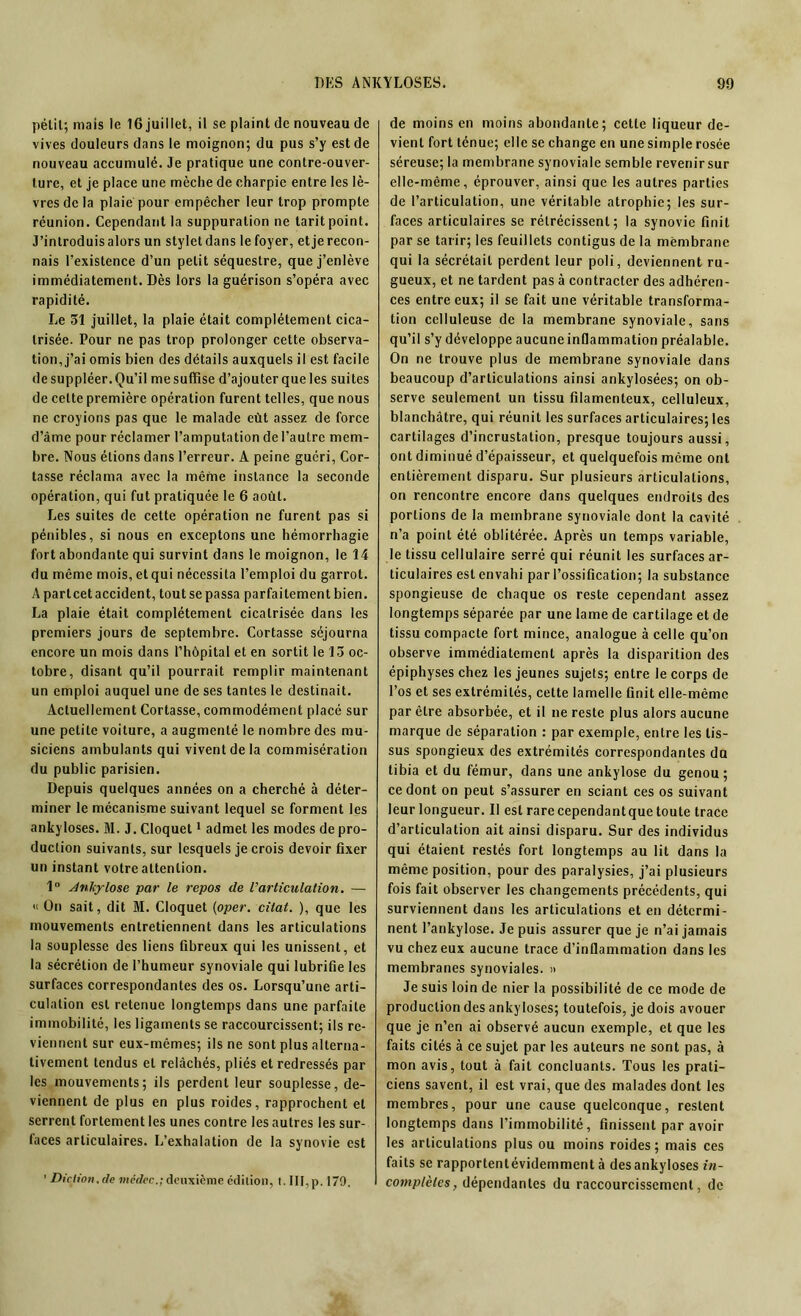 pélit; mais le 16 juillet, il se plaint de nouveau de vives douleurs dans le moignon; du pus s’y est de nouveau accumulé. Je pratique une contre-ouver- ture, et je place une mèche de charpie entre les lè- vres de la plaie pour empêcher leur trop prompte réunion. Cependant la suppuration ne tarit point. J’introduis alors un stylet dans le foyer, et je recon- nais l’existence d’un petit séquestre, que j’enlève immédiatement. Dès lors la guérison s’opéra avec rapidité. Le 31 juillet, la plaie était complètement cica- trisée. Pour ne pas trop prolonger cette observa- tion, j’ai omis bien des détails auxquels il est facile desuppléer.Qu’il mesuffise d’ajouter que les suites de cette première opération furent telles, que nous ne croyions pas que le malade eût assez de force d’âme pour réclamer l’amputation de l’autre mem- bre. Nous étions dans l’erreur. A peine guéri, Cor- tasse réclama avec la même instance la seconde opération, qui fut pratiquée le 6 août. Les suites de cette opération ne furent pas si pénibles, si nous en exceptons une hémorrhagie fort abondante qui survint dans le moignon, le 14 du même mois, et qui nécessita l’emploi du garrot. A partcetaccident, toutse passa parfaitement bien. La plaie était complètement cicatrisée dans les premiers jours de septembre. Cortasse séjourna encore un mois dans l’hôpital et en sortit le 13 oc- tobre, disant qu’il pourrait remplir maintenant un emploi auquel une de ses tantes le destinait. Actuellement Cortasse, commodément placé sur une petite voiture, a augmenté le nombre des mu- siciens ambulants qui vivent de la commisération du public parisien. Depuis quelques années on a cherché à déter- miner le mécanisme suivant lequel se forment les ankylosés. M. J. Cloquet1 admet les modes de pro- duction suivants, sur lesquels je crois devoir fixer un instant votre attention. 1° Ankylosé par le repos de l'articulation. — « On sait, dit M. Cloquet (oper. citât. ), que les mouvements entretiennent dans les articulations la souplesse des liens fibreux qui les unissent, et la sécrétion de l’humeur synoviale qui lubrifie les surfaces correspondantes des os. Lorsqu’une arti- culation est retenue longtemps dans une parfaite immobilité, les ligaments se raccourcissent; ils re- viennent sur eux-mêmes; ils ne sont plus alterna- tivement tendus et relâchés, pliés et redressés par les mouvements; ils perdent leur souplesse, de- viennent de plus en plus roides, rapprochent et serrent fortement les unes contre les autres les sur- faces articulaires. L’exhalation de la synovie est 1 Diction.de médec.; deuxième édition, t. III,p. 179. de moins en moins abondante; cette liqueur de- vient fort ténue; elle se change en une simple rosée séreuse; la membrane synoviale semble revenir sur elle-même, éprouver, ainsi que les autres parties de l’articulation, une véritable atrophie; les sur- faces articulaires se rétrécissent; la synovie finit par se tarir; les feuillets contigus de la membrane qui la sécrétait perdent leur poli, deviennent ru- gueux, et ne tardent pas à contracter des adhéren- ces entre eux; il se fait une véritable transforma- tion celluleuse de la membrane synoviale, sans qu’il s’y développe aucune inflammation préalable. On ne trouve plus de membrane synoviale dans beaucoup d’articulations ainsi ankylosées; on ob- serve seulement un tissu filamenteux, celluleux, blanchâtre, qui réunit les surfaces articulaires; les cartilages d’incrustation, presque toujours aussi, ont diminué d’épaisseur, et quelquefois même ont entièrement disparu. Sur plusieurs articulations, on rencontre encore dans quelques endroits des portions de la membrane synoviale dont la cavité n’a point été oblitérée. Après un temps variable, le tissu cellulaire serré qui réunit les surfaces ar- ticulaires est envahi par l’ossification; la substance spongieuse de chaque os reste cependant assez longtemps séparée par une lame de cartilage et de tissu compacte fort mince, analogue à celle qu’on observe immédiatement après la disparition des épiphyses chez les jeunes sujets; entre le corps de l’os et ses extrémités, cette lamelle finit elle-même par être absorbée, et il ne reste plus alors aucune marque de séparation : par exemple, entre les tis- sus spongieux des extrémités correspondantes du tibia et du fémur, dans une ankylosé du genou; ce dont on peut s’assurer en sciant ces os suivant leur longueur. II est rarecependantque toute trace d’articulation ait ainsi disparu. Sur des individus qui étaient restés fort longtemps au lit dans la même position, pour des paralysies, j’ai plusieurs fois fait observer les changements précédents, qui surviennent dans les articulations et en détermi- nent l’ankylose. Je puis assurer que je n’ai jamais vu chez eux aucune trace d’inflammation dans les membranes synoviales. » Je suis loin de nier la possibilité de ce mode de production des ankylosés; toutefois, je dois avouer que je n’en ai observé aucun exemple, et que les faits cités à ce sujet par les auteurs ne sont pas, à mon avis, tout à fait concluants. Tous les prati- ciens savent, il est vrai, que des malades dont les membres, pour une cause quelconque, restent longtemps dans l’immobilité, finissent par avoir les articulations plus ou moins roides; mais ces faits se rapportentévidemment à des ankylosés in- complètes, dépendantes du raccourcissement, de