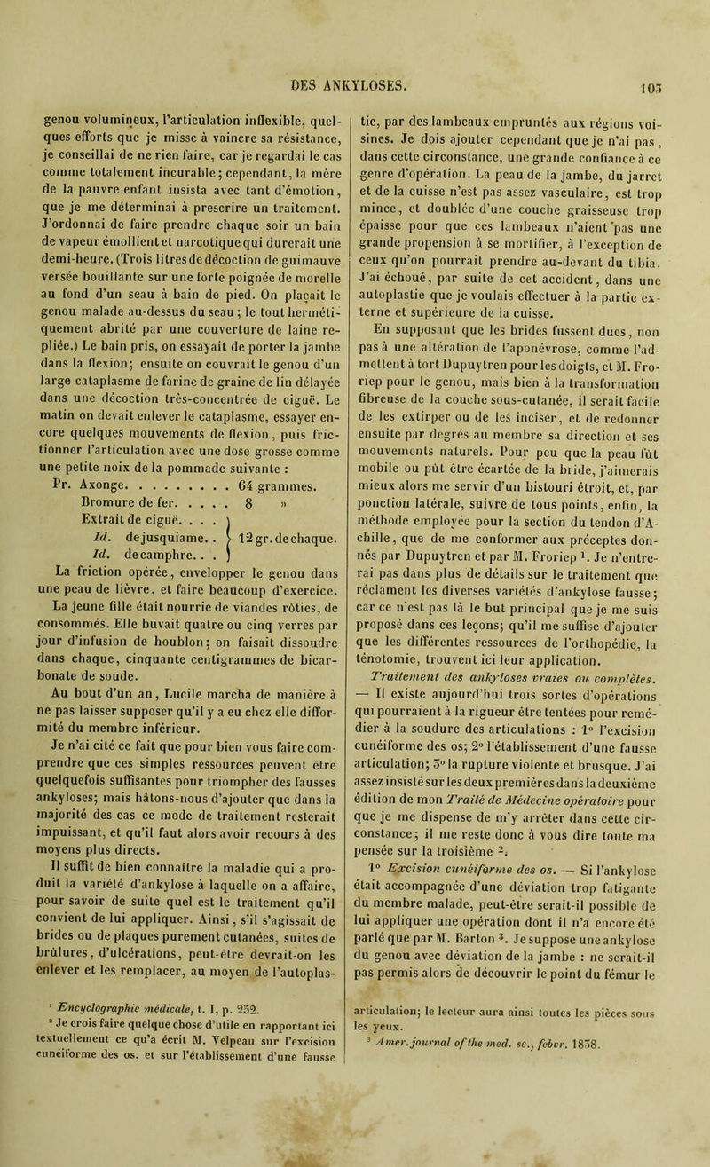 genou volumineux, l’articulation inflexible, quel- ques efforts que je misse à vaincre sa résistance, je conseillai de ne rien faire, car je regardai le cas comme totalement incurable; cependant, la mère de la pauvre enfant insista avec tant d’émotion, que je me déterminai à prescrire un traitement. J’ordonnai de faire prendre chaque soir un bain de vapeur émollient et narcotique qui durerait une demi-heure.(Trois lilresdedécoction de guimauve versée bouillante sur une forte poignée de morelle au fond d’un seau à bain de pied. On plaçait le genou malade au-dessus du seau; le tout herméti- quement abrité par une couverture de laine re- pliée.) Le bain pris, on essayait de porter la jambe dans la flexion; ensuite on couvrait le genou d’un large cataplasme de farine de graine de lin délayée dans une décoction très-concentrée de ciguë. Le matin on devait enlever le cataplasme, essayer en- core quelques mouvements de flexion, puis fric- tionner l’articulation avec une dose grosse comme une petite noix delà pommade suivante : Pr. Axonge 64 grammes. Bromure de fer 8 » Extrait de ciguë. . • . ) Id. dejusquiame. . > 12gr.dechaque. Id. de camphre. . . ) La friction opérée, envelopper le genou dans une peau de lièvre, et faire beaucoup d’exercice. La jeune fille était nourrie de viandes rôties, de consommés. Elle buvait quatre ou cinq verres par jour d’infusion de houblon; on faisait dissoudre dans chaque, cinquante centigrammes de bicar- bonate de soude. Au bout d’un an, Lucile marcha de manière à ne pas laisser supposer qu’il y a eu chez elle diffor- mité du membre inférieur. Je n’ai cité ce fait que pour bien vous faire com- prendre que ces simples ressources peuvent être quelquefois suffisantes pour triompher des fausses ankylosés; mais hâtons-nous d’ajouter que dans la majorité des cas ce mode de traitement resterait impuissant, et qu’il faut alors avoir recours à des moyens plus directs. Il suffit de bien connaître la maladie qui a pro- duit la variété d’ankylose à laquelle on a affaire, pour savoir de suite quel est le traitement qu’il convient de lui appliquer. Ainsi, s’il s’agissait de brides ou de plaques purement cutanées, suites de brûlures, d’ulcérations, peut-être devrait-on les enlever et les remplacer, au moyen de l’autoplas- ' Encyclographie médicale, t. I, p. 252. J Je crois faire quelque chose d’utile en rapportant ici textuellement ce qu’a écrit M. Velpeau sur l’excision cunéiforme des os, et sur l’établissement d’une fausse tie, par des lambeaux empruntés aux régions voi- sines. Je dois ajouter cependant que je n’ai pas, dans cette circonstance, une grande confiance à ce genre d’opération. La peau de la jambe, du jarret et de la cuisse n’est pas assez vasculaire, est trop mince, et doublée d’une couche graisseuse trop épaisse pour que ces lambeaux n’aient'pas une grande propension à se mortifier, à l’exception de ceux qu’on pourrait prendre au-devant du tibia. J’ai échoué, par suite de cet accident, dans une autoplastie que je voulais effectuer à la partie ex- terne et supérieure de la cuisse. En supposant que les brides fussent dues, non pas à une altération de l’aponévrose, comme l’ad- mettent à tort Dupuytren pour les doigts, et M. Fro- riep pour le genou, mais bien à la transformation fibreuse de la couche sous-cutanée, il serait facile de les extirper ou de les inciser, et de redonner ensuite par degrés au membre sa direction et ses mouvements naturels. Pour peu que la peau lut mobile ou put être écartée de la bride, j’aimerais mieux alors me servir d’un bistouri étroit, et, par ponction latérale, suivre de tous points, enfin, la méthode employée pour la section du tendon d’A- chille, que de me conformer aux préceptes don- nés par Dupuytren et par M. Froriep 1. Je n’entre- rai pas dans plus de détails sur le traitement que réclament les diverses variétés d’ankylose fausse; car ce n’est pas là le but principal que je me suis proposé dans ces leçons; qu’il me suffise d’ajouter que les différentes ressources de l’orthopédie, la ténotomie, trouvent ici leur application. Traitement des ankylosés vraies on, complètes. — Il existe aujourd’hui trois sortes d’opérations qui pourraient à la rigueur être tentées pour remé- dier à la soudure des articulations : 1° l’excision cunéiforme des os; 2° l’établissement d’une fausse articulation; 5° la rupture violente et brusque. J’ai assez insisté sur les deux premières dans la deuxième édition de mon Traité de Médecine opératoire pour que je me dispense de m’y arrêter dans cette cir- constance; il me reste donc à vous dire toute ma pensée sur la troisième 2. 1° Excision cunéiforme des os. — Si l’ankylose était accompagnée d’une déviation trop fatigante du membre malade, peut-être serait-il possible de lui appliquer une opération dont il n’a encore été parlé que par M. Barton 3. Je suppose une ankylosé du genou avec déviation de la jambe : ne serait-il pas permis alors de découvrir le point du fémur le articulation; le lecteur aura ainsi toutes les pièces sous les yeux. 3 Amer, journal ofthe med. sc., febvr. 18Ô8.