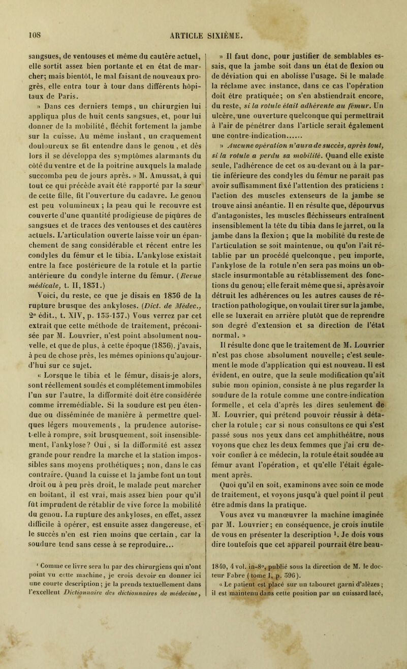 sangsues, de ventouses et même du cautère actuel, elle sortit assez bien portante et en état de mar- cher; mais bientôt, le mal faisant de nouveaux pro- grès, elle entra tour à tour dans différents hôpi- taux de Paris. » Dans ces derniers temps, un chirurgien lui appliqua plus de huit cents sangsues, et, pour lui donner de la mobilité, fléchit fortement la jambe sur la cuisse. Au même instant, un craquement douloureux se fit entendre dans le genou , et dès lors il se développa des symptômes alarmants du côté du ventre et de la poitrine auxquels la malade succomba peu de jours après. » M. Amussat, à qui tout ce qui précède avait été rapporté par la sœur de celte fille, fit l’ouverture du cadavre. Le genou est peu volumineux ; la peau qui le recouvre est couverte d’une quantité prodigieuse de piqûres de sangsues et de traces des ventouses et des cautères actuels. L’articulation ouverte laisse voir un épan- chement de sang considérable et récent entre les condyles du fémur et le tibia. L’ankylose existait entre la face postérieure de la rotule et la partie antérieure du condyle interne du fémur. (Revue médicale, t. 11,1831.) Voici, du reste, ce que je disais en 1836 de la rupture brusque des ankylosés. (Dict. de Mèdec., 2e édit., t. XIV, p. 133-137.) Vous verrez par cet extrait que cette méthode de traitement, préconi- sée par M. Louvrier, n’est point absolument nou- velle, et que de plus, à cette époque (1836), j’avais, à peu de chose près, les mêmes opinions qu’aujour- d’hui sur ce sujet. « Lorsque le tibia et le fémur, disais-je alors, sont réellement soudés et complètement immobiles l’un sur l’autre, la difformité doit être considérée comme irrémédiable. Si la soudure est peu éten- due ou disséminée de manière à permettre quel- ques légers mouvements , la prudence autorise- t-elle à rompre, soit brusquement, soit insensible- ment, l’ankylose? Oui, si la difformité est assez grande pour rendre la marche et la station impos- sibles sans moyens prothétiques ; non, dans le cas contraire. Quand la cuisse et la jambe font un tout droit ou à peu près droit, le malade peut marcher en boitant, il est vrai, mais assez bien pour qu’il fût imprudent de rétablir de vive force la mobilité du genou. La rupture des ankylosés, en effet, assez difficile à opérer, est ensuite assez dangereuse, et le succès n’en est rien moins que certain, car la soudure tend sans cesse à se reproduire... 1 Comme ce livre sera lu par des chirurgiens qui n’ont point vu cette machine, je crois devoir en donner ici une courte description ; je la prends textuellement dans l’excellent Dictionnaire des dictionnaires de médecine, » Il faut donc, pour justifier de semblables es- sais, que la jambe soit dans un état de flexion ou de déviation qui en abolisse l’usage. Si le malade la réclame avec instance, dans ce cas l’opération doit être pratiquée; on s’en abstiendrait encore, du reste, si la rotule était adhérente au fémur. Un ulcère, une ouverture quelconque qui permettrait à l’air de pénétrer dans l’article serait également une contre-indication » Aucune opération n’aura de succès, après tout, si la rotule a perdu sa mobilité. Quand elle existe seule, l’adhérence de cet os au-devant ou à la par- tie inférieure des condyles du fémur ne parait pas avoir suffisamment fixé l’attention des praticiens : l’action des muscles extenseurs de la jambe se trouve ainsi anéantie. Il en résulte que, dépourvus d’antagonistes, les muscles fléchisseurs entraînent insensiblement la tête du tibia dans le jarret, ou la jambe dans la flexion ; que la mobilité du reste de l’articulation se soit maintenue, ou qu’on l’ait ré- tablie par un procédé quelconque, peu importe, l’ankylose de la rotule n’en sera pas moins un ob- stacle insurmontable au rétablissement des fonc- tions du genou; elle ferait mêmequesi, aprèsavoir détruit les adhérences ou les autres causes de ré- traction pathologique, on voulait tirer sur la jambe, elle se luxerait en arrière plutôt que de reprendre son degré d’extension et sa direction de l’état normal. » Il résulte donc que le traitement de M. Louvrier n’est pas chose absolument nouvelle; c’est seule- ment le mode d’application qui est nouveau. Il est évident, en outre, que la seule modification qu’ait subie mon opinion, consiste à ne plus regarder la soudure de la rotule comme une contre-indication formelle, et cela d’après les dires seulement de M. Louvrier, qui prétend pouvoir réussir à déta- cher la rotule ; car si nous consultons ce qui s’est passé sous nos yeux dans cet amphithéâtre, nous voyons que chez les deux femmes que j’ai cru de- voir confier à ce médecin, la rotule était soudée au fémur avant l’opération, et qu’elle l’était égale- ment après. Quoi qu’il en soit, examinons avec soin ce mode de traitement, et voyons jusqu’à quel point il peut être admis dans la pratique. Vous avez vu manœuvrer la machine imaginée par M. Louvrier; en conséquence, je crois inutile de vous en présenter la description L Je dois vous dire toutefois que cet appareil pourrait être beau- 1840, 4 vol. in-8°, publié sous la direction de M. le doc- teur Fabre ( tome I, p. 396). « Le patient est placé sur un tabouret garni d’alèzes ; il est maintenu dans celte position par un cuissard lacé,
