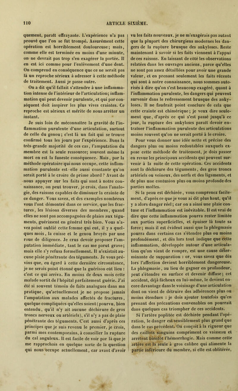quement, parait effrayante. L’expérience n’a pas prouvé que l’on se fut trompé. Assurément cette opération est horriblement douloureuse; mais, comme elle est terminée en moins d’une minute, on ne devrait pas trop s’en exagérer la portée. Il en est ici comme pour l’enlèvement d’une dent. On comprend en conséquence que ce ne serait pas là un reproche sérieux à adresser à celle méthode de traitement. Aussi je passe outre. On a dit qu’il fallait s’attendre à une inflamma- tion intense de l’intérieur de l’articulation; inflam- mation qui peut devenir purulente, et qui par con- séquent doit inspirer les plus vives craintes. Ce reproche est sérieux et mérite de nous arrêter un instant. Je suis loin de méconnaître la gravité de l’in- flammation purulente d’une articulation, surtout de celle du genou; c’est là un fait qui se trouve confirmé tous les jours par l’expérience. Dans la très-grande majorité de ces cas, l’amputation du membre est la seule ressource; souvent même la mort en est la funeste conséquence. Mais, par la méthode opératoire qui nous occupe, cette inflam- mation purulente est-elle aussi constante qu’on serait porté à le croire de prime abord ? Avant de nous appuyer sur les faits qui sont à notre con- naissance, on peut trouver, je crois, dans l’analo- gie, des raisons capables de diminuer la crainte de ce danger. Vous savez, et des exemples nombreux vous l’ont démontré dans ce service, que les frac- tures, les lésions diverses des membres, quand elles ne sont pas accompagnées de plaies aux tégu- ments, guérissent en général très-bien. Vous n’a- vez point oublié cette femme qui eut, il y a quel- ques mois, la cuisse et le genou broyés par une roue de diligence. Je crus devoir proposer l’am- putation immédiate, tant le cas me parut grave; mais elle s’y refusa formellement. Il n’existait au- cune plaie pénétrante des téguments. Je vous pré- vins que, eu égard à cette dernière circonstance, je ne serais point étonné que la guérison eût lieu : c’est ce qui arriva. En moins de deux mois cette malade sortit de l’hôpital parfaitement guérie. J’ai été si souvent témoin de faits analogues dans ma pratique, qu’actuellement je ne propose jamais l’amputation aux malades affectés de fractures, quelque compliquées qu’elles soient ( pourvu, bien entendu, qu'il n’y ait aucune déchirure de gros troncs nerveux ou artériels), s’il n’y a pas de plaie pénétrante des téguments. C’est aussi d’après ces principes que je suis revenu le premier, je crois, parmi mes contemporains, à conseiller la rupture du cal anguleux. Il est facile de voir par là que je me rapprochais en quelque sorte de la question qui nous occupe actuellement, car avant d’avoir I vu les faits nouveaux, je ne m’exagérais pas autant que la plupart des chirurgiens modernes les dan- gers de la rupture brusque des ankylosés. Reste maintenant à savoir si les faits viennent à l’appui de ces raisons. En laissant de côté les observations relatées dans les ouvrages anciens, parce qu’elles ne sont pas assez détaillées pour avoir une grande valeur, et en prenant seulement les faits récents qui sont à notre connaissance, nous sommes auto- risés à dire qu’on s’est beaucoup exagéré, quant à l’inflammation purulente, les dangers qui peuvent survenir dans le redressement brusque des anky- losés. Il ne faudrait point conclure de cela que cette crainte est chimérique; je veux dire seule- ment que, d’après ce qui s’est passé jusqu’à ce jour, la rupture des ankylosés parait devoir en- traîner l’inflammation purulente désarticulations moins souvent qu’on ne serait porté à le croire. Pour vous donner une idée nette et précise des dangers plus ou moins redoutables auxquels ex- pose cette méthode de traitement, je dois passer en revue les principaux accidents qui peuvent sur- venir à la suite de cette opération. Ces accidents sont la déchirure des téguments, des gros troncs artériels ou veineux, des nerfs et des ligaments, et de plus une contusion plus ou moins profonde des parties molles. Si la peau est déchirée, vous comprenez facile- ment, d’après ce que je vous ai dit plus haut, qu’il y a alors danger réel ; car on a ainsi une plaie con- tuse et l’inflammation est inévitable. Il est vrai de dire que cette inflammation pourra rester limitée aux parties superficielles, et épuiser là toute sa force; mais il est évident aussi que la phlegmasie pourra dans certains cas s’étendre plus ou moins profondément, et dès lors tout indique que cette inflammation, développée autour d’une articula- tion qu’on vient de rompre, est une cause déter- minante de suppuration : or, vous savez que dès lors l’affection devient horriblement dangereuse. La phlegmasie, au lieu de gagner en profondeur, peut s’étendre en surface et devenir diffuse; cet accident, déjà fâcheux en lui-même, le devient en- core davantage dans le voisinage d’une articulation dont on vient de détruire des adhérences plus ou moins étendues : je dois ajouter toutefois qu’en prenant des précautions convenables on pourrait dans quelques cas triompher de ces accidents. Si l’artère poplitée est déchirée pendant l’opé- ration, le danger est sensiblement plus grand que dans le cas précédent. On conçoit à la rigueur que des caillots sanguins compriment ce vaisseau et arrêtent bientôt l’hémorrhagie. Mais comme cette artère est la seule à gros calibre qui alimente la partie inférieure du membre, si elle est oblitérée,