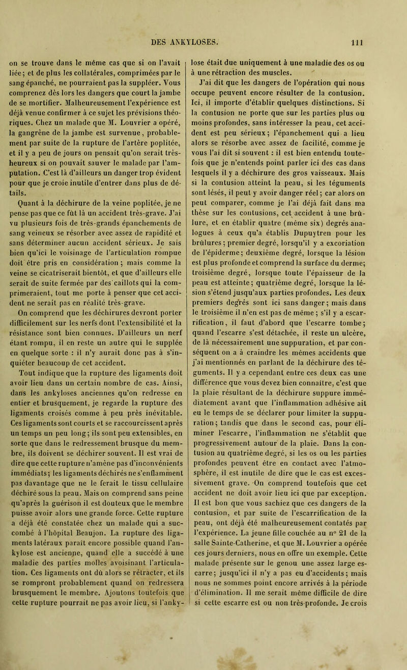 on se trouve dans le même cas que si on l’avait liée; et de plus les collatérales, comprimées par le sang épanché, ne pourraient pas la suppléer. Vous comprenez dès lors les dangers que court la jambe de se mortifier. Malheureusement l’expérience est déjà venue confirmer à ce sujet les prévisions théo- riques. Chez un malade que M. Louvrier a opéré, la gangrène de la jambe est survenue, probable- ment par suite de la rupture de l’artère poplitée, et il y a peu de jours on pensait qu’on serait très- heureux si on pouvait sauver le malade par l’am- putation. C’est là d’ailleurs un danger trop évident pour que je croie inutile d’entrer dans plus de dé- tails. Quant à la déchirure de la veine poplitée, je ne pense pas que ce fût là un accident très-grave. J’ai vu plusieurs fois de très-grands épanchements de sang veineux se résorber avec assez de rapidité et sans déterminer aucun accident sérieux. Je sais bien qu’ici le voisinage de l’articulation rompue doit être pris en considération ; mais comme la veine se cicatriserait bientôt, et que d’ailleurs elle serait de suite fermée par des caillots qui la com- primeraient, tout me porte à penser que cet acci- dent ne serait pas en réalité très-grave. On comprend que les déchirures devront porter difficilement sur les nerfs dont l’extensibilité et la résistance sont bien connues. D’ailleurs un nerf étant rompu, il en reste un autre qui le supplée en quelque sorte : il n’y aurait donc pas à s’in- quiéter beaucoup de cet accident. Tout indique que la rupture des ligaments doit avoir lieu dans un certain nombre de cas. Ainsi, dans les ankylosés anciennes qu’on redresse en entier et brusquement, je regarde la rupture des ligaments croisés comme à peu près inévitable. Ces ligaments sont courts et se raccourcissentaprès un temps un peu long; ils sont peu extensibles, en sorte que dans le redressement brusque du mem- bre, ils doivent se déchirer souvent. Il est vrai de dire que celte rupture n’amène pas d’inconvénients immédiats; les ligaments déchirés ne s’enflamment pas davantage que ne le ferait le tissu cellulaire déchiré sous la peau. Mais on comprend sans peine qu’après la guérison il est douteux que le membre puisse avoir alors une grande force. Cette rupture a déjà été constatée chez un malade qui a suc- combé à l’hôpital Beaujon. La rupture des liga- ments latéraux parait encore possible quand l’an- kylose est ancienpe, quand elle a succédé à une maladie des parties molles avoisinant l’articula- tion. Ces ligaments ont dû alors se rétracter, et ils se rompront probablement quand on redressera brusquement le membre. Ajoutons toutefois que cette rupture pourrait ne pas avoir lieu, si l’anky- lose était due uniquement à une maladie des os ou à une rétraction des muscles. J’ai dit que les dangers de l’opération qui nous occupe peuvent encore résulter de la contusion. Ici, il importe d’établir quelques distinctions. Si la contusion ne porte que sur les parties plus ou moins profondes, sans intéresser la peau, cet acci- dent est peu sérieux; l’épanchement qui a lieu alors se résorbe avec assez de facilité, comme je vous l’ai dit si souvent : il est bien entendu toute- fois que je n’entends point parler ici des cas dans lesquels il y a déchirure des gros vaisseaux. Mais si la contusion atteint la peau, si les téguments sont lésés, il peut y avoir danger réel ; car alors on peut comparer, comme je l’ai déjà fait dans ma thèse sur les contusions, cet accident à une brû- lure, et en établir quatre (même six) degrés ana- logues à ceux qu’a établis Dupuytren pour les brûlures; premier degré, lorsqu’il y a excoriation de l’épiderme; deuxième degré, lorsque la lésion est plus profonde et comprend la surface du derme; troisième degré, lorsque toute l’épaisseur de la peau est atteinte; quatrième degré, lorsque la lé- sion s’étend jusqu’aux parties profondes. Les deux premiers degrés sont ici sans danger; mais dans le troisième il n’en est pas de même ; s’il y a escar- rification, il faut d’abord que l’escarre tombe; quand l’escarre s’est détachée, il reste un ulcère, de là nécessairement une suppuration, et par con- séquent on a à craindre les mêmes accidents que j’ai mentionnés en parlant de la déchirure des té- guments. Il y a cependant entre ces deux cas une différence que vous devez bien connaître, c’est que la plaie résultant de la déchirure suppure immé- diatement avant que l’inflammation adhésive ail eu le temps de se déclarer pour limiter la suppu- ration; tandis que dans le second cas, pour éli- miner l’escarre, l’inflammation ne s’établit que progressivement autour de la plaie. Dans la con- tusion au quatrième degré, si les os ou les parties profondes peuvent être en contact avec l’atmo- sphère, il est inutile de dire que le cas est exces- sivement grave. On comprend toutefois que cet accident ne doit avoir lieu ici que par exception. Il est bon que vous sachiez que ces dangers de la contusion, et par suite de l’escarrification de la peau, ont déjà été malheureusement contatés par l’expérience. La jeune fille couchée au n° 21 de la salle Sainte-Catherine, et que M. Louvrier a opérée ces jours derniers, nous en offre un exemple. Celle malade présente sur le genou une assez large es- carre; jusqu’ici il n’y a pas eu d’accidents; mais nous ne sommes point encore arrivés à la période d’élimination. II me serait même difficile de dire si celte escarre est ou non très-profonde. Je crois