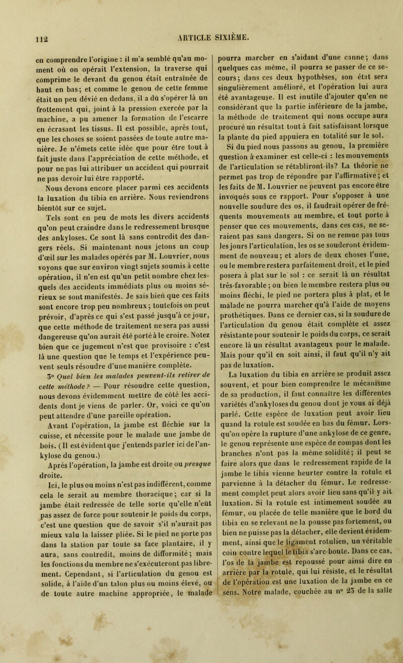 en comprendre l'origine : il m’a semblé qu’au mo- ment où on opérait l’extension, la traverse qui comprime le devant du genou était entraînée de haut en bas; et comme le genou de cette femme était un peu dévié en dedans, il a dù s’opérer là un frottement qui, joint à la pression exercée par la machine, a pu amener la formation de l’escarre en écrasant les tissus. Il est possible, après tout, que les choses se soient passées de toute autre ma- nière. Je n’émets cette idée que pour être tout à fait juste dans l’appréciation de celte méthode, et pour ne pas lui attribuer un accident qui pourrait ne pas devoir lui être rapporté. Nous devons encore placer parmi ces accidents la luxation du tibia en arrière. Nous reviendrons bientôt sur ce sujet. Tels sont en peu de mots les divers accidents qu’on peut craindre dans le redressement brusque des ankylosés. Ce sont là sans contredit des dan- gers réels. Si maintenant nous jetons un coup d’œil sur les malades opérés par M. Louvrier, nous voyons que sur environ vingt sujets soumis à cette opération, il n’en est qu’un petit nombre chez les- quels des accidents immédiats plus ou moins sé- rieux se sont manifestés. Je sais bien que ces faits sont encore trop peu nombreux ; toutefois on peut prévoir, d’après ce qui s’est passé jusqu’à ce jour, que cette méthode de traitement ne sera pas aussi dangereuse qu’on aurait été porté à le croire. Notez bien que ce jugement n’est que provisoire : c’est là une question que le temps et l’expérience peu- vent seuls résoudre d’une manière complète. 3° Quel bien les malades peuvent-ils retirer de celte méthode? — Pour résoudre cette question, nous devons évidemment mettre de côté les acci- dents dont je viens de parler. Or, voici ce qu’on peut attendre d’une pareille opération. Avant l’opération, la jambe est fléchie sur la cuisse, et nécessite pour le malade une jambe de bois. (Il estévidentque j’entends parler icidel’an- kyl ose du genou.) Après l’opération, la jambe est droite ou presque droite. Ici, le plus ou moins n’est pas indifférent, comme cela le serait au membre thoracique; car si la jambe était redressée de telle sorte qu’elle n’eût pas assez de force pour soutenir le poids du corps, c’est une question que de savoir s’il n’aurait pas mieux valu la laisser pliée. Si le pied ne porte pas dans la station par toute sa face plantaire, il y aura, sans contredit, moins de difformité ; mais les fonctions du membre ne s’exécuteront pas libre- ment. Cependant, si l’articulation du genou est solide, à l’aide d’un talon plus ou moins élevé, ou de toute autre machine appropriée, le malade pourra marcher en s’aidant d’une canne; dans quelques cas même, il pourra se passer de ce se- cours; dans ces deux hypothèses, son état sera singulièrement amélioré, et l’opération lui aura été avantageuse. Il est inutile d’ajouter qu’en ne considérant que la partie inférieure de la jambe, la méthode de traitement qui nous occupe aura procuré un résultat tout à fait satisfaisant lorsque la plante du pied appuiera en totalité sur le sol. Si du pied nous passons au genou, la première question à examiner est celle-ci : les mouvements de l’articulation se rétabliront-ils? La théorie ne permet pas trop de répondre par l’affirmative; et les faits de M. Louvrier ne peuvent pas encore être invoqués sous ce rapport. Pour s’opposer à une nouvelle soudure des os, il faudrait opérer de fré- quents mouvements au membre, et tout porte à penser que ces mouvements, dans ces cas, ne se- raient pas sans dangers. Si on ne remue pas tous les jours l’articulation, les os se souderont évidem- ment de nouveau; et alors de deux choses l’une, ou le membre restera parfaitement droit, et le pied posera à plat sur le sol : ce serait là un résultat très-favorable ; ou bien le membre restera plus ou moins fléchi, le pied ne portera plus à plat, et le malade ne pourra marcher qu’à l’aide de moyens prothétiques. Dans ce dernier cas, si la soudure de l’articulation du genou était complète et assez résistante pour soutenir le poids du corps, ce serait encore là un résultat avantageux pour le malade. Mais pour qu’il en soit ainsi, il faut qu’il n’y ait pas de luxation. La luxation du tibia en arrière se produit assez souvent, et pour bien comprendre le mécanisme de sa production, il faut connaître les différentes variétés d’ankyloses du genou dont je vous ai déjà parle. Cette espèce de luxation peut avoir lieu quand la rotule est soudée en bas du fémur. Lors- qu’on opère la rupture d’une ankylosé de ce genre, le genou représente une espèce de compas dont les branches n’ont pas la même solidité; il peut se faire alors que dans le redressement rapide de la jambe le tibia vienne heurter contre la rotule, et parvienne à la détacher du fémur. Le redresse- ment complet peut alors avoir lieu sans qu’il y ait luxation. Si la rotule est intimement soudée au fémur, ou placée de telle manière que le bord du tibia en se relevant ne la pousse pas fortement, ou bien ne puisse pas la détacher, elle devient évidem- ment, ainsi que le ligament rotulien, un véritable coin contre lequel le tibia s’arc-boute. Dans ce cas, l’os de la jambe est repoussé pour ainsi dire en arrière par la rotule, qui lui résiste, et le résultat de l’opération est une luxation de la jambe en ce sens. Notre malade, couchée au n° 23 de la salle