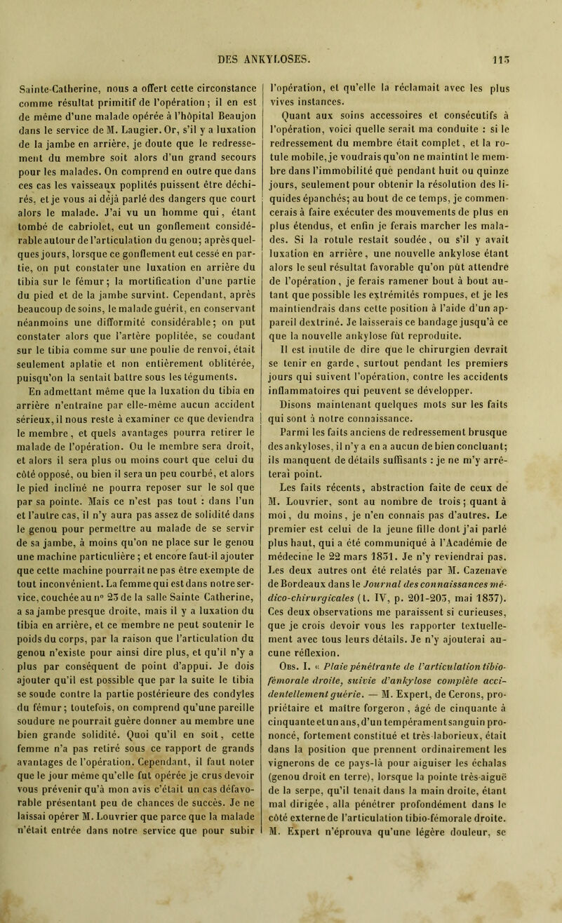 Sainte-Catherine, nous a offert cette circonstance comme résultat primitif de l’opération; il en est de même d’une malade opérée à l’hôpital Beaujon dans le service de M. Laugier. Or, s’il y a luxation de la jambe en arrière, je doute que le redresse- ment du membre soit alors d’un grand secours pour les malades. On comprend en outre que dans ces cas les vaisseaux poplités puissent être déchi- rés, et je vous ai déjà parlé des dangers que court alors le malade. J’ai vu un homme qui, étant tombé de cabriolet, eut un gonllement considé- rable autour de l’articulation du genou; après quel- ques jours, lorsque ce gonflement eut cessé en par- tie, on put constater une luxation en arrière du tibia sur le fémur; la mortification d’une partie du pied et de la jambe survint. Cependant, après beaucoup de soins, le malade guérit, en conservant néanmoins une difformité considérable; on put constater alors que l’artère poplitée, se coudant sur le tibia comme sur une poulie de renvoi, était seulement aplatie et non entièrement oblitérée, puisqu’on la sentait battre sous les téguments. En admettant même que la luxation du tibia en arrière n’entraîne par elle-même aucun accident sérieux, il nous reste à examiner ce que deviendra le membre, et quels avantages pourra retirer le malade de l’opération. Ou le membre sera droit, et alors il sera plus ou moins court que celui du côté opposé, ou bien il sera un peu courbé, et alors le pied incliné ne pourra reposer sur le sol que par sa pointe. Mais ce n’est pas tout : dans l’un et l’autre cas, il n’y aura pas assez de solidité dans le genou pour permettre au malade de se servir de sa jambe, à moins qu’on ne place sur le genou une machine particulière ; et encore faut-il ajouter que cette machine pourrait ne pas être exempte de tout inconvénient. La femme qui est dans notre ser- vice, couchéeau n° 23de la salle Sainte Catherine, a sa jambe presque droite, mais il y a luxation du tibia en arrière, et ce membre ne peut soutenir le poids du corps, par la raison que l’articulation du genou n’existe pour ainsi dire plus, et qu’il n’y a plus par conséquent de point d’appui. Je dois ajouter qu’il est possible que par la suite le tibia se soude contre la partie postérieure des condyles du fémur; toutefois, on comprend qu’une pareille soudure ne pourrait guère donner au membre une bien grande solidité. Quoi qu’il en soit, cette femme n’a pas retiré sous ce rapport de grands avantages de l’opération. Cependant, il faut noter que le jour même qu’elle fut opérée je crus devoir vous prévenir qu’à mon avis c’était un cas défavo- rable présentant peu de chances de succès. Je ne laissai opérer M. Louvrier que parce que la malade n’était entrée dans notre service que pour subir l’opération, et qu’elle la réclamait avec les plus vives instances. Quant aux soins accessoires et consécutifs à l’opération, voici quelle serait ma conduite : si le redressement du membre était complet, et la ro- tule mobile, je voudrais qu’on ne maintînt le mem- bre dans l’immobilité què pendant huit ou quinze jours, seulement pour obtenir la résolution des li- quides épanchés; au bout de ce temps, je commen- cerais à faire exécuter des mouvements de plus en plus étendus, et enfin je ferais marcher les mala- des. Si la rotule restait soudée, ou s’il y avait luxation en arrière, une nouvelle ankylosé étant alors le seul résultat favorable qu’on pût attendre de l’opération, je ferais ramener bout à bout au- tant que possible les extrémités rompues, et je les maintiendrais dans cette position à l’aide d’un ap- pareil dextriné. Je laisserais ce bandage jusqu’à ce que la nouvelle ankylosé fût reproduite. 11 est inutile de dire que le chirurgien devrait se tenir en garde, surtout pendant les premiers jours qui suivent l’opération, contre les accidents inflammatoires qui peuvent se développer. Disons maintenant quelques mots sur les faits qui sont à notre connaissance. Parmi les faits anciens de redressement brusque des ankylosés, il n’y a en a aucun de bien concluant; ils manquent de détails suffisants : je ne m’y arrê- terai point. Les faits récents, abstraction faite de ceux de M. Louvrier, sont au nombre de trois ; quant à moi, du moins, je n’en connais pas d’autres. Le premier est celui de la jeune fille dont j’ai parlé plus haut, qui a été communiqué à l’Académie de médecine le 22 mars 1831. Je n’y reviendrai pas. Les deux autres ont été relatés par M. Cazenave de Bordeaux dans le Journal des connaissances mé- dico-chirurgicales (t. IV, p. 201-203, mai 1837). Ces deux observations me paraissent si curieuses, que je crois devoir vous les rapporter textuelle- ment avec tous leurs détails. Je n’y ajouterai au- cune réflexion. Obs. I. « Plaie pénétrante de l'articulation tibio- fèmorale droite, suivie d'ankylosé complète acci- dentellement guérie. — M. Expert, de Cerons, pro- priétaire et maître forgeron , âgé de cinquante à cinquante et un ans, d’un tempéra ment sanguin pro- noncé, fortement constitué et très-laborieux, était dans la position que prennent ordinairement les vignerons de ce pays-là pour aiguiser les échalas (genou droit en terre), lorsque la pointe très-aiguë de la serpe, qu’il tenait dans la main droite, étant mal dirigée, alla pénétrer profondément dans le côté externe de l’articulation tibio-fémorale droite. M. Expert n’éprouva qu’une légère douleur, se