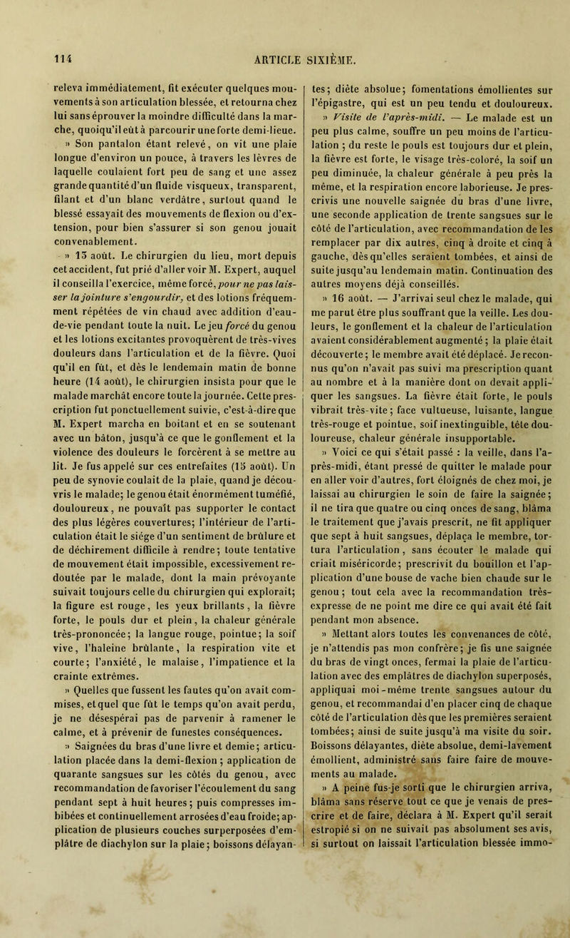 releva immédiatement, fit exécuter quelques mou- vements à son articulation blessée, et retourna chez lui sanséprouver la moindre difficulté dans la mar- che, quoiqu’ileùtà parcourir une forte demi-lieue. » Son pantalon étant relevé, on vit une plaie longue d’environ un pouce, à travers les lèvres de laquelle coulaient fort peu de sang et une assez grande quantité d’un fluide visqueux, transparent, filant et d’un blanc verdâtre, surtout quand le blessé essayait des mouvements de flexion ou d’ex- tension, pour bien s’assurer si son genou jouait convenablement. » 13 août. Le chirurgien du lieu, mort depuis cetaccident, fut prié d’aller voir M. Expert, auquel il conseilla l’exercice, même foreè, pour ne pas lais- ser la jointure s'engourdir, et des lotions fréquem- ment répétées de vin chaud avec addition d’eau- de-vie pendant toute la nuit. Le jeu forcé du genou et les lotions excitantes provoquèrent de très-vives douleurs dans l’articulation et de la fièvre. Quoi qu’il en fut, et dès le lendemain matin de bonne heure (14 août), le chirurgien insista pour que le malade marchât encore toute la journée. Cette pres- cription fut ponctuellement suivie, c’est-à-dire que M. Expert marcha en boitant et en se soutenant avec un bâton, jusqu’à ce que le gonflement et la violence des douleurs le forcèrent à se mettre au lit. Je fus appelé sur ces entrefaites (13 août). Un peu de synovie coulait de la plaie, quand je décou- vris le malade; le genou était énormément tuméfié, douloureux, ne pouvait pas supporter le contact des plus légères couvertures; l’intérieur de l’arti- culation était le siège d’un sentiment de brûlure et de déchirement difficile à rendre; toute tentative de mouvement était impossible, excessivement re- doutée par le malade, dont la main prévoyante suivait toujours celle du chirurgien qui explorait; la figure est rouge, les yeux brillants, la fièvre forte, le pouls dur et plein, la chaleur générale très-prononcée; la langue rouge, pointue; la soif vive, l’haleine brûlante, la respiration vile et courte; l’anxiété, le malaise, l’impatience et la crainte extrêmes. » Quelles que fussent les fautes qu’on avait com- mises, et quel que fût le temps qu’on avait perdu, je ne désespérai pas de parvenir à ramener le calme, et à prévenir de funestes conséquences. » Saignées du bras d’une livre et demie; articu- lation placée dans la demi-flexion ; application de quarante sangsues sur les côtés du genou, avec recommandation de favoriser l’écoulement du sang pendant sept à huit heures; puis compresses im- bibées et continuellement arrosées d’eau froide; ap- plication de plusieurs couches surperposées d’em- plâtre de diachylon sur la plaie; boissons délayan- tes; diète absolue; fomentations émollientes sur l’épigastre, qui est un peu tendu et douloureux. » Visite de l’après-midi. — Le malade est un peu plus calme, souffre un peu moins de l’articu- lation ; du reste le pouls est toujours dur et plein, la fièvre est forte, le visage très-coloré, la soif un peu diminuée, la chaleur générale à peu près la même, et la respiration encore laborieuse. Je pres- crivis une nouvelle saignée du bras d’une livre, une seconde application de trente sangsues sur le côté de l’articulation, avec recommandation de les remplacer par dix autres, cinq à droite et cinq à gauche, dès qu’elles seraient tombées, et ainsi de suite jusqu’au lendemain matin. Continuation des autres moyens déjà conseillés. » 16 août. — J’arrivai seul chez le malade, qui me parut être plus souffrant que la veille. Les dou- leurs, le gonflement et la chaleur de l’articulation avaient considérablement augmenté ; la plaie était découverte ; le membre avait été déplacé. Je recon- nus qu’on n’avait pas suivi ma prescription quant au nombre et à la manière dont on devait appli- quer les sangsues. La fièvre était forte, le pouls vibrait très-vite; face vultueuse, luisante, langue très-rouge et pointue, soif inextinguible, tête dou- loureuse, chaleur générale insupportable. » Voici ce qui s’était passé : la veille, dans l’a- près-midi, étant pressé de quitter le malade pour en aller voir d’autres, fort éloignés de chez moi, je laissai au chirurgien le soin de faire la saignée; il ne tira que quatre ou cinq onces de sang, blâma le traitement que j’avais prescrit, ne fit appliquer que sept à huit sangsues, déplaça le membre, tor- tura l’articulation , sans écouter le malade qui criait miséricorde; prescrivit du bouillon et l’ap- plication d’une bouse de vache bien chaude sur le genou ; tout cela avec la recommandation très- expresse de ne point me dire ce qui avait été fait pendant mon absence. » Mettant alors toutes les convenances de côté, je n’attendis pas mon confrère; je fis une saignée du bras de vingt onces, fermai la plaie de l’articu- lation avec des emplâtres de diachylon superposés, appliquai moi-même trente sangsues autour du genou, et recommandai d’en placer cinq de chaque côté de l’articulation dès que les premières seraient tombées; ainsi de suite jusqu’à ma visite du soir. Boissons délayantes, diète absolue, demi-lavement émollient, administré sans faire faire de mouve- ments au malade. » A peine fus-je sorti que le chirurgien arriva, blâma sans réserve tout ce que je venais de pres- crire et de faire, déclara à M. Expert qu’il serait estropié si on ne suivait pas absolument ses avis, si surtout on laissait l’articulation blessée immo-