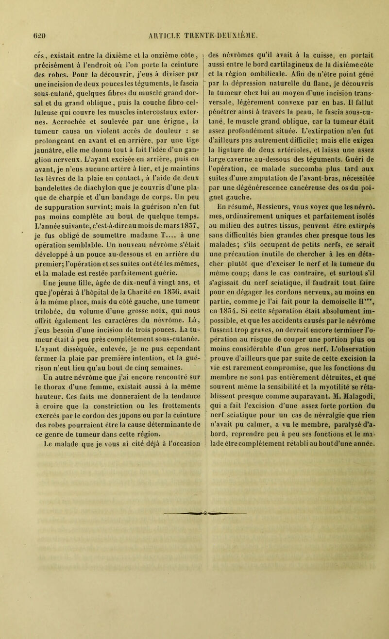 ces, existait entre la dixième et la onzième côte, précisément à l’endroit où l’on porte la ceinture des robes. Pour la découvrir, j’eus à diviser par une incision de deux pouces les téguments, le fascia sous-cutané, quelques fibres du muscle grand dor- sal et du grand oblique, puis la couche fibro cel- luleuse qui couvre les muscles intercostaux exter- nes. Accrochée et soulevée par une érigne, la tumeur causa un violent accès de douleur : se prolongeant en avant et en arrière, par une tige jaunâtre, elle me donna tout à fait l’idée d’un gan- glion nerveux. L’ayant excisée en arrière, puis en avant, je n’eus aucune artère à lier, et je maintins les lèvres de la plaie en contact, à l’aide de deux bandelettes de diachylon que je couvris d’une pla- que de charpie et d’un bandage de corps. Un peu de suppuration survint; mais la guérison n’en fut pas moins complète au bout de quelque temps. L’année suivante, c’est-à-direau mois de mars 1857, je fus obligé de soumettre madame T.... à une opération semblable. Un nouveau névrômc s’était développé à un pouce au-dessous et en arrière du premier; l’opération et ses suites ontété les mêmes, et la malade est restée parfaitement guérie. Une jeune fille, âgée de dix-neuf à vingt ans, et que j’opérai à l’hôpital de la Charité en 1836, avait à la même place, mais du côté gauche, une tumeur trilobée, du volume d’une grosse noix, qui nous offrit également les caractères du névrôme. Là, j’eus besoin d’une incision de trois pouces. La tu- meur était à peu près complètement sous-cutanée. L’ayant disséquée, enlevée, je ne pus cependant fermer la plaie par première intention, et la gué- rison n’eut lieu qu’au bout de cinq semaines. Un autre névrôme que j’ai encore rencontré sur le thorax d’une femme, existait aussi à la même hauteur. Ces faits me donneraient de la tendance à croire que la constriction ou les frottements exercés par le cordon des jupons ou par la ceinture des robes pourraient être la cause déterminante de ce genre de tumeur dans cette région. Le malade que je vous ai cité déjà à l’occasion i des névrômes qu’il avait à la cuisse, en portait aussi entre le bord cartilagineux de la dixième côte et la région ombilicale. Afin de n’êlre point gêné par la dépression naturelle du flanc, je découvris la tumeur chez lui au moyen d’une incision trans- versale, légèrement convexe par en bas. II fallut pénétrer ainsi à travers la peau, le fascia sous-cu- tané, le muscle grand oblique, car la tumeur était assez profondément située. L’extirpation n’en fut d’ailleurs pas autrement difficile; mais elle exigea la ligature de deux artérioles, et laissa une assez large caverne au-dessous des téguments. Guéri de l’opération, ce malade succomba plus tard aux suites d’une amputation de l’avant-bras, nécessitée par une dégénérescence cancéreuse des os du poi- gnet gauche. En résumé, Messieurs, vous voyez que les névrô- mes, ordinairement uniques et parfaitement isolés au milieu des autres tissus, peuvent être extirpés sans difficultés bien grandes chez presque tous les malades; s’ils occupent de petits nerfs, ce serait une précaution inutile de chercher à les en déta- cher plutôt que d’exciser le nerf et la tumeur du même coup; dans le cas contraire, et surtout s’il s’agissait du nerf sciatique, il faudrait tout faire pour en dégager les cordons nerveux, au moins en partie, comme je l’ai fait pour la demoiselle H’**, en 1854. Si celte séparation était absolument im- possible, et que les accidents causés par le névrôme fussent trop graves, on devrait encore terminer l’o- pération au risque de couper une portion plus ou moins considérable d’un gros nerf. L’observation prouve d’ailleurs que par suite de cette excision la vie est rarement compromise, que les fonctions du membre ne sont pas entièrement détruites, et que souvent même la sensibilité et la myotilité se réta- blissent presque comme auparavant. M. Malagodi, qui a fait l’excision d’une assez forte portion du nerf sciatique pour un cas de névralgie que rien n’avait pu calmer, a vu le membre, paralysé d’a- bord, reprendre peu à peu ses fondions et le ma- lade êtrecomplétement rétabli auboutd’une année.