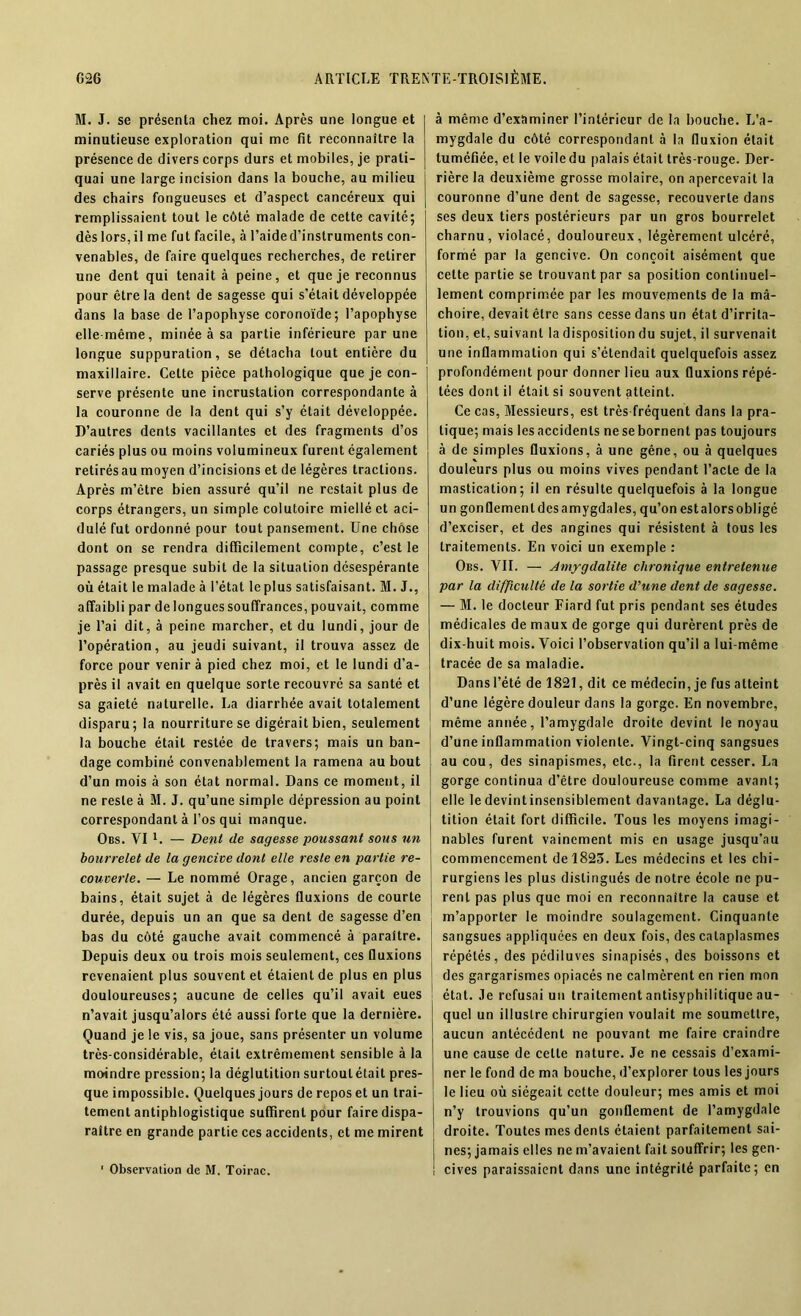 M. J. se présenta chez moi. Après une longue et minutieuse exploration qui me fit reconnaître la présence de divers corps durs et mobiles, je prati- quai une large incision dans la bouche, au milieu des chairs fongueuses et d’aspect cancéreux qui remplissaient tout le côté malade de cette cavité; dèslors,il me fut facile, à l’aided’instruments con- venables, de faire quelques recherches, de retirer une dent qui tenait à peine, et que je reconnus pour être la dent de sagesse qui s’était développée dans la base de l’apophyse coronoïde; l’apophyse elle même, minée à sa partie inférieure par une longue suppuration, se détacha tout entière du maxillaire. Celte pièce pathologique que je con- serve présente une incrustation correspondante à la couronne de la dent qui s’y était développée. D’autres dents vacillantes et des fragments d’os cariés plus ou moins volumineux furent également retirés au moyen d’incisions et de légères tractions. Après m’être bien assuré qu’il ne restait plus de corps étrangers, un simple colutoire miellé et aci- dulé fut ordonné pour tout pansement. Une chose dont on se rendra difficilement compte, c’est le passage presque subit de la situation désespérante où était le malade à l’état le plus satisfaisant. M. J., affaibli par de longues souffrances, pouvait, comme je l’ai dit, à peine marcher, et du lundi, jour de l’opération, au jeudi suivant, il trouva assez de force pour venir à pied chez moi, et le lundi d'a- près il avait en quelque sorte recouvré sa santé et sa gaieté naturelle. La diarrhée avait totalement disparu; la nourriture se digérait bien, seulement la bouche était restée de travers; mais un ban- dage combiné convenablement la ramena au bout d’un mois à son état normal. Dans ce moment, il ne reste à M. J. qu’une simple dépression au point correspondant à l’os qui manque. Obs. VI 1. — Dent de sagesse poussant sous un bourrelet de la gencive dont elle reste en partie re- couverte. — Le nommé Orage, ancien garçon de bains, était sujet à de légères fluxions de courte durée, depuis un an que sa dent de sagesse d’en bas du côté gauche avait commencé à paraître. Depuis deux ou trois mois seulement, ces fluxions revenaient plus souvent et étaient de plus en plus douloureuses; aucune de celles qu’il avait eues n’avait jusqu’alors été aussi forte que la dernière. Quand je le vis, sa joue, sans présenter un volume très-considérable, était extrêmement sensible à la moindre pression; la déglutition surtout était pres- que impossible. Quelques jours de repos et un trai- tement antiphlogistique suffirent pour faire dispa- raître en grande partie ces accidents, et me mirent ' Observation de M. Toirac. à même d’examiner l’intérieur de la bouche. L’a- mygdale du côté correspondant à la fluxion était tuméfiée, et le voile du palais était très-rouge. Der- rière la deuxième grosse molaire, on apercevait la couronne d’une dent de sagesse, recouverte dans ses deux tiers postérieurs par un gros bourrelet charnu, violacé, douloureux, légèrement ulcéré, formé par la gencive. On conçoit aisément que cette partie se trouvant par sa position continuel- lement comprimée par les mouvements de la mâ- choire, devait être sans cesse dans un état d’irrita- tion, et, suivant la disposition du sujet, il survenait une inflammation qui s’étendait quelquefois assez profondément pour donner lieu aux fluxions répé- tées dont il était si souvent atteint. Ce cas, Messieurs, est très fréquent dans la pra- tique; mais lesaccidenls nesebornent pas toujours à de simples fluxions, à une gêne, ou à quelques douleurs plus ou moins vives pendant l’acte de la mastication; il en résulte quelquefois à la longue un gonflemenldesamygdales, qu’on estalorsobligé d’exciser, et des angines qui résistent à tous les traitements. En voici un exemple : Obs. VII. — Amygdalite chronique entretenue par la difficulté de la sortie d'une dent de sagesse. — M. le docteur Fiard fut pris pendant ses études médicales de maux de gorge qui durèrent près de dix-huit mois. Voici l’observation qu’il a lui-même tracée de sa maladie. Dans l’été de 1821, dit ce médecin, je fus atteint d’une légère douleur dans la gorge. En novembre, même année, l’amygdale droite devint le noyau d’une inflammation violente. Vingt-cinq sangsues au cou, des sinapismes, etc., la firent cesser. La gorge continua d’être douloureuse comme avant; elle le devintinsensiblement davantage. La déglu- tition était fort difficile. Tous les moyens imagi- nables furent vainement mis en usage jusqu’au commencement de 1825. Les médecins et les chi- rurgiens les plus distingués de notre école ne pu- rent pas plus que moi en reconnaître la cause et m’apporter le moindre soulagement. Cinquante sangsues appliquées en deux fois, des cataplasmes répétés, des pédiluves sinapisés, des boissons et des gargarismes opiacés ne calmèrent en rien mon état. Je refusai un traitement antisyphilitique au- quel un illustre chirurgien voulait me soumettre, aucun antécédent ne pouvant me faire craindre une cause de celte nature. Je ne cessais d’exami- ner le fond de ma bouche, d’explorer tous les jours le lieu où siégeait cette douleur; mes amis et moi n’y trouvions qu’un gonflement de l’amygdale droite. Toutes mes dents étaient parfaitement sai- nes; jamais elles ne m’avaient fait souffrir; les gen- cives paraissaient dans une intégrité parfaite; en