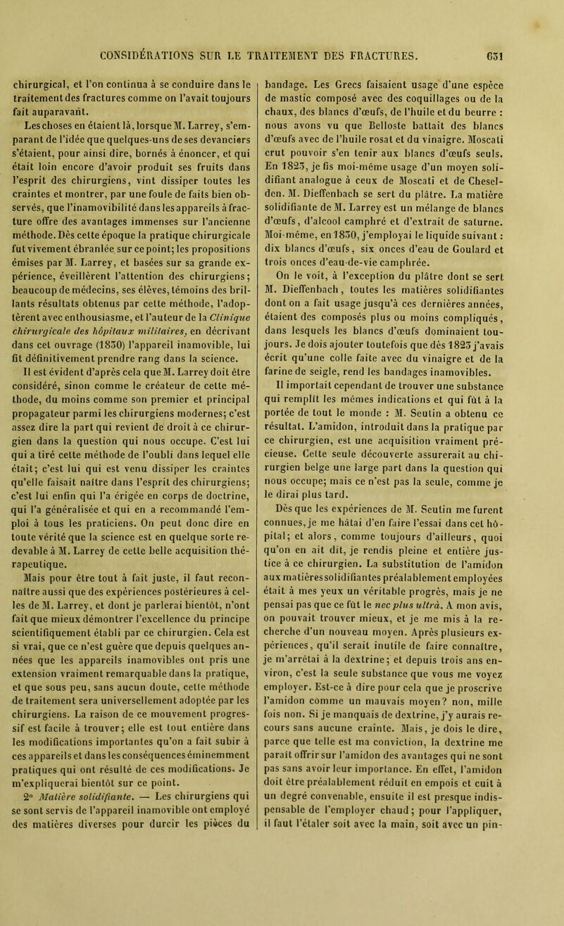 chirurgical, et l’on continua à se conduire dans le traitement des fractures comme on l’avait toujours fait auparavant. Leschoses en étaient là,lorsqueM. Larrey, s’em- parant de l’idée que quelques-uns de ses devancisrs s’étaient, pour ainsi dire, bornés à énoncer, et qui était loin encore d’avoir produit ses fruits dans l’esprit des chirurgiens, vint dissiper toutes les craintes et montrer, par une foule de faits bien ob- servés, que l’inamovibilité dans les appareils à frac- ture offre des avantages immenses sur l’ancienne méthode.Dès cette époque la pratique chirurgicale fut vivement ébranlée sur ce point; les propositions émises parM. Larrey, et basées sur sa grande ex- périence, éveillèrent l’attention des chirurgiens; beaucoup de médecins, ses élèves, témoins des bril- lants résultats obtenus par cette méthode, l’adop- tèrent avec enthousiasme, et l’auteur de la Clinique chirurgicale des hôpitaux militaires, en décrivant dans cet ouvrage (1850) l’appareil inamovible, lui fit définitivement prendre rang dans la science. Il est évident d’après cela queM. Larrey doit être considéré, sinon comme le créateur de celte mé- thode, du moins comme son premier et principal propagateur parmi les chirurgiens modernes; c’est assez dire la part qui revient de droit à ce chirur- gien dans la question qui nous occupe. C’est lui qui a tiré celte méthode de l’oubli dans lequel elle était; c’est lui qui est venu dissiper les craintes qu’elle faisait naître dans l’esprit des chirurgiens; c’est lui enfin qui l’a érigée en corps de doctrine, qui l’a généralisée et qui en a recommandé l’em- ploi à tous les praticiens. On peut donc dire en toute vérité que la science est en quelque sorte re- devable à M. Larrey de cette belle acquisition thé- rapeutique. Mais pour être tout à fait juste, il faut recon- naître aussi que des expériences postérieures à cel- les de M. Larrey, et dont je parlerai bientôt, n’ont fait que mieux démontrer l’excellence du principe scientifiquement établi par ce chirurgien. Cela est si vrai, que ce n’est guère que depuis quelques an- nées que les appareils inamovibles ont pris une extension vraiment remarquable dans la pratique, et que sous peu, sans aucun doute, cette méthode de traitement sera universellement adoptée par les chirurgiens. La raison de ce mouvement progres- sif est facile à trouver; elle est tout entière dans les modifications importantes qu’on a fait subir à ces appareils et dans les conséquences éminemment pratiques qui ont résulté de ces modifications. Je m’expliquerai bientôt sur ce point. 2° Matière solidifiante. — Les chirurgiens qui se sont servis de l’appareil inamovible ont employé des matières diverses pour durcir les pièces du bandage. Les Grecs faisaient usage d’une espèce de mastic composé avec des coquillages ou de la chaux, des blancs d’œufs, de l’huile et du beurre : nous avons vu que Belloste battait des blancs d’œufs avec de l’huile rosat et du vinaigre. Moscati crut pouvoir s’en tenir aux blancs d’œufs seuls. En 1825, je fis moi-même usage d’un moyen soli- difiant analogue à ceux de Moscati et de Chesel- dcn. M. Dieffenbach se sert du plâtre. La matière solidifiante de M. Larrey est un mélange de blancs d’œufs, d’alcool camphré et d’extrait de salurne. Moi-même, en 1850, j’employai le liquide suivant : dix blancs d’œufs, six onces d’eau de Goulard et trois onces d’eau-de-vie camphrée. On le voit, à l’exception du plâtre dont se sert M. Dieffenbach, toutes les matières solidifiantes dont on a fait usage jusqu’à ces dernières années, étaient des composés plus ou moins compliques, dans lesquels les blancs d’œufs dominaient tou- jours. Je dois ajouter toutefois que dès 1825 j’avais écrit qu’une colle faite avec du vinaigre et de la farine de seigle, rend les bandages inamovibles. Il importait cependant de trouver une substance qui remplît les mômes indications et qui fût à la portée de tout le monde : M. Seutin a obtenu ce résultat. L’amidon, introduit dans la pratique par ce chirurgien, est une acquisition vraiment pré- cieuse. Celte seule découverte assurerait au chi- rurgien belge une large part dans la question qui nous occupe; mais ce n’est pas la seule, comme je le dirai plus tard. Dès que les expériences de M. Seutin me furent connues, je me hâtai d’en faire l’essai dans cet hô- pital; et alors, comme toujours d’ailleurs, quoi qu’on en ait dit, je rendis pleine et entière jus- tice à ce chirurgien. La substitution de l’amidon auxmatièressolidifiantes préalablement employées était à mes yeux un véritable progrès, mais je ne pensai pas que ce fût le nec plus ultra. A mon avis, on pouvait trouver mieux, et je me mis à la re- cherche d’un nouveau moyen. Après plusieurs ex- périences, qu’il serait inutile de faire connaître, je m’arrêtai à la dextrine; et depuis trois ans en- viron, c’est la seule substance que vous me voyez employer. Est-ce à dire pour cela que je proscrive l’amidon comme un mauvais moyen? non, mille fois non. Si je manquais de dextrine, j’y aurais re- cours sans aucune crainte. Mais, je dois le dire, parce que telle est ma conviction, la dextrine me paraît offrirsur l’amidon des avantages qui ne sont pas sans avoir leur importance. En effet, l’amidon doit être préalablement réduit en empois et cuit à un degré convenable, ensuite il est presque indis- pensable de l'employer chaud; pour l’appliquer, il faut l’étaler soit avec la main, soit avec un pin-