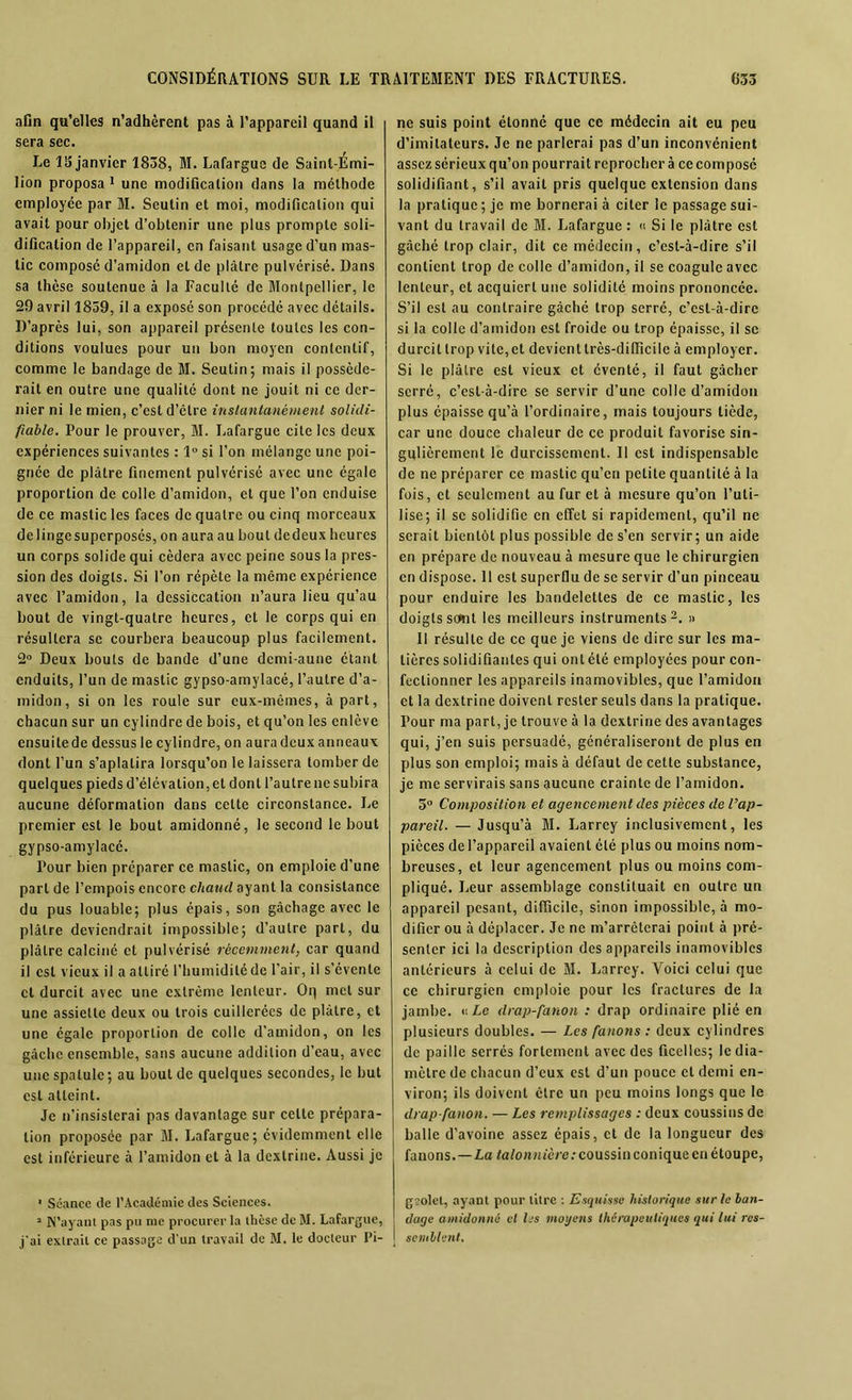 afin qu’elles n’adhèrent pas à l’appareil quand il sera sec. Le 13 janvier 1838, M. Lafargue de Saint-Emi- lion proposa 1 une modification dans la méthode employée par M. Seutin et moi, modification qui avait pour objet d’obtenir une plus prompte soli- dification de l’appareil, en faisant usage d’un mas- tic composé d’amidon et de plâtre pulvérisé. Dans sa thèse soutenue à la Faculté de Montpellier, le 29 avril 1859, il a exposé son procédé avec détails. D’après lui, son appareil présente toutes les con- ditions voulues pour un bon moyen contentif, comme le bandage de M. Seutin; mais il posséde- rait en outre une qualité dont ne jouit ni ce der- nier ni le mien, c’est d’étre instantanément solidi- fiable. Pour le prouver, M. Lafargue cite les deux expériences suivantes : 1° si l’on mélange une poi- gnée de plâtre finement pulvérisé avec une égale proportion de colle d’amidon, et que l’on enduise de ce mastic les faces de quatre ou cinq morceaux de linge superposés, on aura au bout de deux heures un corps solide qui cédera avec peine sous la pres- sion des doigts. Si l’on répète la môme expérience avec l’amidon, la dessiccation n’aura lieu qu’au bout de vingt-quatre heures, et le corps qui en résultera se courbera beaucoup plus facilement. 2° Deux bouts de bande d’une demi-aune étant enduits, l’un de mastic gypso-amylacé, l’autre d’a- midon, si on les roule sur eux-mêmes, à part, chacun sur un cylindre de bois, et qu’on les enlève ensuitede dessus le cylindre, on aura deux anneaux dont l’un s’aplatira lorsqu’on le laissera tomber de quelques pieds d’élévation, et dont l’autre ne subira aucune déformation dans celte circonstance. Le premier est le bout amidonné, le second le bout gypso-amylacé. Pour bien préparer ce mastic, on emploie d'une part de l’empois encore chaud ayant la consistance du pus louable; plus épais, son gâchage avec le plâtre deviendrait impossible; d’autre part, du plâtre calciné et pulvérisé récemment, car quand il est vieux il a attiré l’humidité de l’air, il s’évente et durcit avec une extrême lenteur. Oq met sur une assiette deux ou trois cuillerées de plâtre, et une égale proportion de colle d’amidon, on les gâche ensemble, sans aucune addition d’eau, avec une spatule; au bout de quelques secondes, le but est atteint. Je n’insisterai pas davantage sur celte prépara- tion proposée par M. Lafargue; évidemment elle est inférieure à l’amidon et à la dexlrine. Aussi je ne suis point étonné que ce médecin ait eu peu d’imitateurs. Je ne parlerai pas d’un inconvénient assez sérieux qu’on pourrait reprocher à ce composé solidifiant, s’il avait pris quelque extension dans la pratique ; je me bornerai à citer le passage sui- vant du travail de M. Lafargue : « Si le plâtre est gâché trop clair, dit ce médecin, c’est-à-dire s’il contient trop de colle d’amidon, il se coagule avec lenteur, et acquiert une solidité moins prononcée. S’il est au contraire gâché trop serré, c’est-à-dire si la colle d’amidon est froide ou trop épaisse, il se durcit trop vite, et devient très-difficile à employer. Si le plâtre est vieux et éventé, il faut gâcher serré, c’est-à-dire se servir d’une colle d’amidon plus épaisse qu’à l’ordinaire, mais toujours tiède, car une douce chaleur de ce produit favorise sin- gulièrement le durcissement. Il est indispensable de ne préparer ce mastic qu’en petite quantité à la fois, et seulement au fur et à mesure qu’on l’uti- lise; il se solidifie en effet si rapidement, qu’il ne serait bientôt plus possible de s’en servir; un aide en prépare de nouveau à mesure que le chirurgien en dispose. 11 est superflu de se servir d’un pinceau pour enduire les bandelettes de ce mastic, les doigts sont les meilleurs instruments2. » Il résulte de ce que je viens de dire sur les ma- tières solidifiantes qui ont été employées pour con- fectionner les appareils inamovibles, que l’amidon et la dextrine doivent rester seuls dans la pratique. Four ma part, je trouve à la dextrine des avantages qui, j’en suis persuadé, généraliseront de plus en plus son emploi; mais à défaut de cette substance, je me servirais sans aucune crainte de l’amidon. 5° Composition et agencement des pièces de l’ap- pareil. — Jusqu’à M. Larrey inclusivement, les pièces de l’appareil avaient été plus ou moins nom- breuses, et leur agencement plus ou moins com- pliqué. Leur assemblage constituait en outre un appareil pesant, difficile, sinon impossible, à mo- difier ou à déplacer. Je ne m’arrêterai point à pré- senter ici la description des appareils inamovibles antérieurs à celui de M. Larrey. Voici celui que ce chirurgien emploie pour les fractures de la jambe. «Le drap-fanon : drap ordinaire plié en plusieurs doubles. — Les fanons : deux cylindres de paille serrés fortement avec des ficelles; le dia- mètre de chacun d’eux est d’un pouce et demi en- viron; ils doivent être un peu moins longs que le drap-fanon. — Les remplissages : deux coussins de balle d’avoine assez épais, et de la longueur des fanons.—La talonnière: coussin conique en étoupe, ■ Séance de l’Académie des Sciences. gsolcl, ayant pour litre : Esquisse historique sur le han- » N’ayant pas pu nie procurer la thèse de M. Lafargue, dage amidonné et les moyens thérapeutiques qui lui res- j'ai extrait ce passage d'un travail de M. le docteur Pi- j semblent.