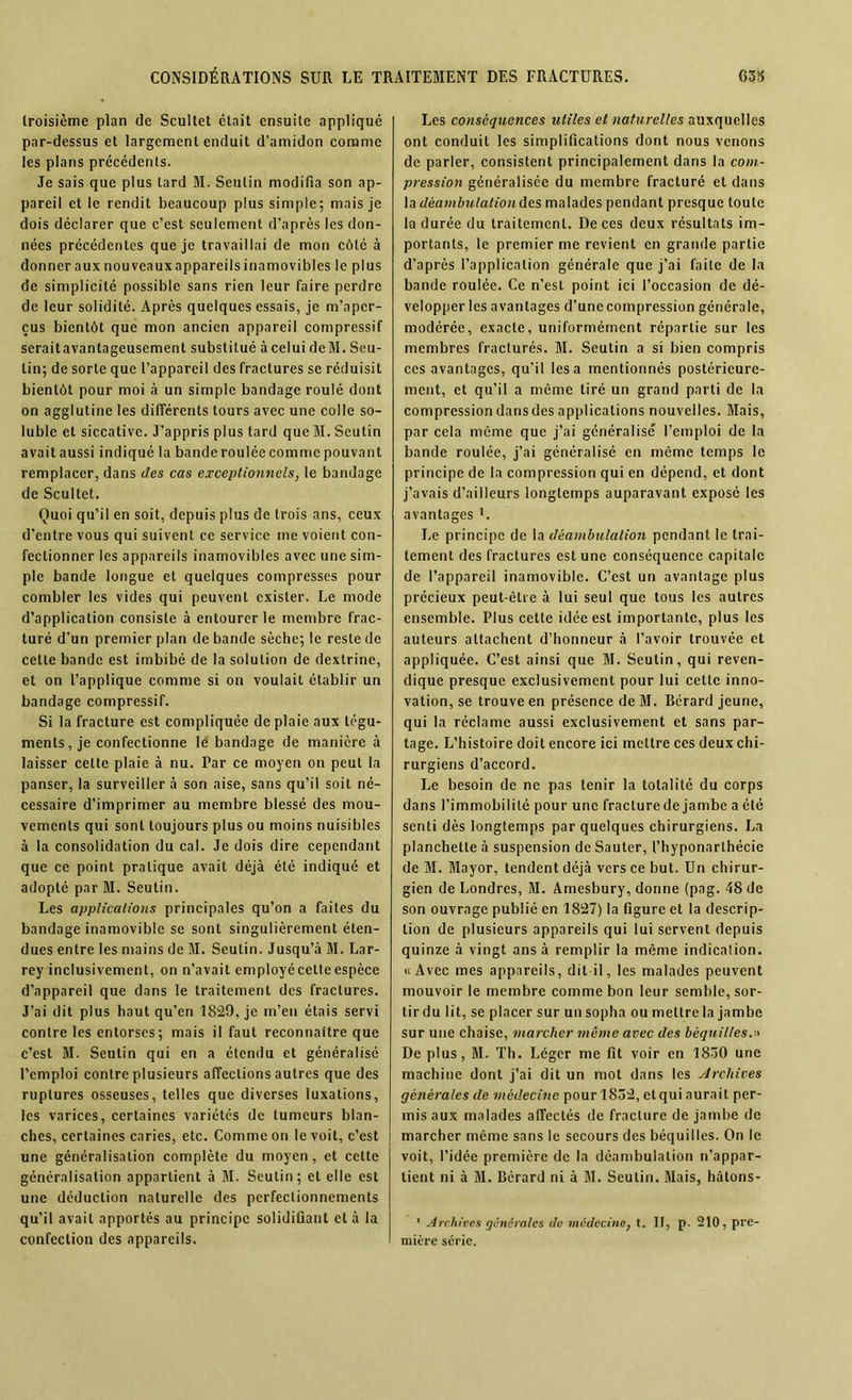 troisième plan de Scultet était ensuite applique par-dessus et largement enduit d’amidon comme les plans précédents. Je sais que plus tard M. Seulin modifia son ap- pareil et le rendit beaucoup plus simple; mais je dois déclarer que c’est seulement d’après les don- nées précédentes que je travaillai de mon côté à donner aux nouveauxappareilsinamovibles le plus de simplicité possible sans rien leur faire perdre de leur solidité. Après quelques essais, je m’aper- çus bientôt que mon ancien appareil compressif seraitavantageusement substitué à celui deM. Seu- lin; de sorte que l’appareil des fractures se réduisit bientôt pour moi à un simple bandage roulé dont on agglutine les différents tours avec une colle so- luble et siccative. J’appris plus tard que M. Seutin avait aussi indiqué la bande roulée comme pouvant remplacer, dans des cas exceptionnels, le bandage de Scultet. Quoi qu’il en soit, depuis plus de trois ans, ceux d’entre vous qui suivent ce service me voient con- fectionner les appareils inamovibles avec une sim- ple bande longue et quelques compresses pour combler les vides qui peuvent exister. Le mode d’application consiste à entourer le membre frac- turé d’un premier plan de bande sèche; le reste de celte bande est imbibé de la solution de dextrine, et on l’applique comme si on voulait établir un bandage compressif. Si la fracture est compliquée de plaie aux tégu- ments, je confectionne lé bandage de manière à laisser cette plaie à nu. Par ce moyen on peut la panser, la surveiller à son aise, sans qu’il soit né- cessaire d’imprimer au membre blessé des mou- vements qui sont toujours plus ou moins nuisibles à la consolidation du cal. Je dois dire cependant que ce point pratique avait déjà été indiqué et adopté par M. Seutin. Les applicaliotts principales qu’on a faites du bandage inamovible se sont singulièrement éten- dues entre les mains de M. Seulin. Jusqu’à M. Lar- rey inclusivement, on n’avait employéeetteespèce d’appareil que dans le traitement des fractures. J’ai dit plus haut qu’en 1829, je m’en étais servi contre les entorses; mais il faut reconnaître que c’est M. Seutin qui en a étendu et généralisé l’emploi contre plusieurs affections autres que des ruptures osseuses, telles que diverses luxations, les varices, certaines variétés de tumeurs blan- ches, certaines caries, etc. Comme on le voit, c’est une généralisation complète du moyen, et cette généralisation appartient à M. Seutin; et elle est une déduction naturelle des perfectionnements qu’il avait apportés au principe solidifiant et à la confection des appareils. Les conséquences utiles et naturelles auxquelles ont conduit les simplifications dont nous venons de parler, consistent principalement dans la com- pression généralisée du membre fracturé et dans la déambulation des malades pendant presque toute la durée du traitement. De ces deux résultats im- portants, le premier me revient en grande partie d’après l’application générale que j’ai faite de la bande roulée. Ce n’est point ici l’occasion de dé- velopper les avantages d’une compression générale, modérée, exacte, uniformément répartie sur les membres fracturés. M. Seutin a si bien compris ces avantages, qu’il lésa mentionnés postérieure- ment, et qu’il a même tiré un grand parti de la compression dans des applications nouvelles. Mais, par cela même que j’ai généralisé l’emploi de la bande roulée, j’ai généralisé en même temps le principe de la compression qui en dépend, et dont j’avais d’ailleurs longtemps auparavant exposé les avantages L J.e principe de la déambulation pendant le trai- tement des fractures est une conséquence capitale de l’appareil inamovible. C’est un avantage plus précieux peut-être à lui seul que tous les autres ensemble. Plus cette idée est importante, plus les auteurs attachent d’honneur à l’avoir trouvée et appliquée. C’est ainsi que M. Seutin, qui reven- dique presque exclusivement pour lui cette inno- vation, se trouve en présence de M. Bérard jeune, qui la réclame aussi exclusivement et sans par- tage. L’histoire doit encore ici mettre ces deux chi- rurgiens d’accord. Le besoin de ne pas tenir la totalité du corps dans l’immobilité pour une fracture de jambe a été senti dès longtemps par quelques chirurgiens. La planchette à suspension de Sauter, fhyponarlhécie de M. Mayor, tendent déjà vers ce but. Un chirur- gien de Londres, M. Amesbury, donne (pag. 48 de son ouvrage publié en 1827) la figure et la descrip- tion de plusieurs appareils qui lui servent depuis quinze à vingt ans à remplir la même indication. «Avec mes appareils, dit il, les malades peuvent mouvoir le membre comme bon leur semble, sor- tir du lit, se placer sur un sopha ou mettre la jambe sur une chaise, marcher même avec des béquilles.» De plus, M. Th. Léger me fit voir en 1830 une machine dont j’ai dit un mot dans les Archives générales de médecine pour 1852, et qui aurait per- mis aux malades affectés de fracture de jambe de marcher même sans le secours des béquilles. On le voit, l’idée première de la déambulation n’appar- tient ni à M. Bcrard ni à M. Seutin. Mais, hâtons- 1 Archives générales de médecine, t. II, p. 210, pre- mière série.