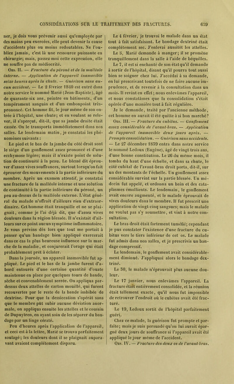 ner, je dois vous prévenir aussi qu’employée par des mains peu exercées, elle peut devenir la cause d’accidents plus ou moins redoutables. Ne l’ou- bliez jamais, c’est là une ressource puissante en chirurgie; mais, passez-moi cette expression, elle ne souffre pas de médiocrité. Obs. II. — Fracture du péroné et de la malléole interne. — Application de l’appareil inamovible seize heures après la chute. — Guérison sans au- cun accident. — Le 2 février 1840 est entré dans notre service le nommé Marié (Jean-Baptiste), âgé de quarante-six ans, peintre en bâtiments, d’un tempérament sanguin et d’un embonpoint très- prononcé. Cet homme fit, le jour même de son en- trée à l’hôpital, une chute; et en voulant se rele- ver, il s’aperçut, dit-il, que sa jambe droite était cassée. On le transporta immédiatement dans nos salles. Le lendemain matin, je constatai les phé- nomènes suivants : Le pied et le bas de la jambe du côté droit sont le siège d’un gonflement assez prononcé et d’une ecchymose légère; mais il n’existe point de solu- tion de continuité à la peau. Le blessé dit éprou- ver d’assez vives souffrances, surtout lorsqu’on fait éprouver des mouvements à la partie inférieure du membre. Après un examen attentif, je constatai une fracture de la malléole interne et une solution de continuité à la partie inférieure du péroné, un peu au-dessus delà malléole externe. L’état géné- ral du malade n’offrait d’ailleurs rien d’extraor- dinaire. Cet homme était tranquille et ne se plai- gnait, comme je l’ai déjà dit, que d’assez vives douleurs dans la région blessée. Il n’existait d’ail- leurs surce point aucun symptôme inflammatoire. Je vous prévins dès lors que tout me portait à penser qu’un bandage bien appliqué exercerait dans ce cas la plus heureuse influence sur la mar- che de la maladie, et conjurerait l’orage qui était probablement prêt à éclater. Dans la journée, un appareil inamovible fut ap- pliqué. Le pied et le bas de la jambe furent d’a- bord entourés d’une certaine quantité d’ouate maintenue en place par quelques tours de bande, sèche et convenablement serrée. On appliqua par- dessus deux attelles de carton mouillé, qui furent recouvertes par le reste de la bande imbibée de dextrine. Pour que la dessiccation s’opérât sans que le membre pùt subir aucune déviation anor- male, on appliqua ensuite les attelles et le coussin de Dupuytren, en ayant soin de les séparer du ban- dage par un linge cératé. Peu d’heures après l’application de l’appareil, et ceci est à la lettre, Marié se trouva parfaitement soulagé; les douleurs dont il se plaignait aupara- vant avaient complètement disparu. Le 4 février, je trouvai le malade dans un état tout à fait satisfaisant. Le bandage dextriné était complètement sec. J’enlevai aussitôt les attelles. Le 3, Marié demande à manger; il se promène tranquillement dans la salle à l’aide de béquilles. Le 7, il est si enchanté de son étatqu’il demande à sortir de l’hôpital, disant qu’il pourra tout aussi bien se soigner chez lui. J’accédai à sa demande, en lui prescrivant toutefois de ne faire aucune im- prudence, et de revenir à la consultation dans un mois. Il revint en effet ; nous enlevâmes l’appareil, et nous constatâmes que la consolidation s’était opérée d’une manière tout à fait régulière. Je le demande, traité par l’ancienne méthode, cet homme en aurait-il été quitte à si bon marché? Obs. III. — Fracture du cubitus. — Gonflement assez considérable de l’avant-bras. — Application de l’appareil inamovible deux jours après. — Prompte consolidation. — Guérison sans accidents. — Le 27 décembre 1839 entra dans notre service le nommé Ledoux (Eugène), âgé de vingt-trois ans, d’une bonne constitution. Le 26 du même mois, il tomba du haut d’une échelle, et dans sa chute, le côté cubital de l’avant-bras droit porta, dit-il, sur un des montants de l’échelle. Un gonflement assez considérable survint sur la partie blessée. Un mé- decin fut appelé, et ordonna un bain et des cata- plasmes émollients. I.c lendemain, le gonflement avait encore augmenté, et le malade éprouvait de vives douleurs dans le membre. Il fut prescrit une application de vingt-cinq sangsues; mais le malade ne voulut pas s’y soumettre, et vint à notre con- sultation. J-.e bras droit était fortement tuméfié; cependant je pus constater l’existence d’une fracture du cu- bitus vers le tiers inférieur de cet os. Le malade fut admis dans nos salles, et je prescrivis un ban- dage compressif. Le lendemain, le gonflement avait considérable- ment diminué. J’appliquai alors le bandage dex- triné. Le 30, le malade n’éprouvait plus aucune dou- leur. Le 17 janvier, nous enlevâmes l’appareil. La fracture était entièrement consolidée, et la réunion était tellement exacte, qu’il nous fut impossible de retrouver l’endroit où le cubitus avait été frac- turé. Le 19, Ledoux sortit de l’hôpital parfaitement guéri. Chez ce malade, la guérison fut prompte et par- faite; mais je suis persuadé qu’on lui aurait épar- gné deux jours de souffrance si l’appareil avait été appliqué le jour même de l’accident. Obs. IV. — Fracture des deux os de l’avant-bras.