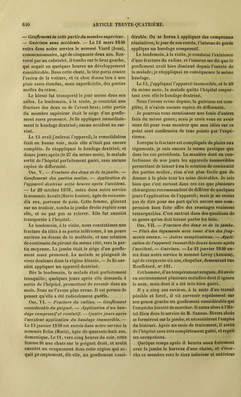 — Gonflement de cette partie du membre supérieur. — Guérison sans accidents. — Le 12 mars 1810 entra dans notre service le nommé Viard (Jean), commissionnaire, âgé de cinquante-deux ans. Ren- versé par un cabriolet, il tomba sur le bras gauche, qui acquit en quelques heures un développement considérable. Dans cette chute, la tête porta contre l'essieu de la voilure, et ce choc donna lieu à une plaie assez étendue, mais superficielle, des parties molles du crâne. Le blessé fut transporté le jour meme dans nos salles. Le lendemain, à la visite, je constatai une fracture des deux os de l'avant bras; cette partie du membre supérieur était le siège d’un gonfle- ment assez prononcé. Je fis appliquer immédiate- ment le bandage dextriné; aucun accident ne sur- vint. Le 1 5 avril j’enlevai l’appareil; la consolidation était en bonne voie, mais elle n’était pas encore complète. Je réappliquai le bandage dextriné, et douze jours après (le 27 du même mois), le malade sortit de l’hôpital parfaitement guéri, sans aucune espèce de difformité. Obs. V. — Fracture des deux os de la jambe. — Gonflement des parties molles. — Application de l'appareil dextriné seize heures après l'accident. — Le 29 octobre 1839, entra dans notre service la nommée Acault (Marie-Louise), âgée de soixante- dix ans, porteuse de pain. Cette femme, glissant sur un trottoir, tomba la jambe droite repliée sous elle, et ne put pas se relever. Elle fut aussitôt transportée à l’hôpital. I.e lendemain, à la visite, nous constatâmes une fracture du tibia à sa partie inférieure, à un pouce environ au-dessus de la malléole, et une solution decontinuilé du péroné du même côté, vers la par- tie moyenne. La jambe était le siège d’un gonfle- ment assez prononcé. La malade se plaignait de vives douleurs dans la région blessée. — Je fis aus- sitôt appliquer un appareil dextriné. Dès le lendemain, la malade était parfaitement tranquille; quelques jours après elle demanda à sortir de l’hôpital, promettant de revenir dans un mois. Nous ne l’avons plus revue. Il est permis de penser qu’elle a été radicalement guérie. Obs. VI. — Fracture du radius. — Gonflement considérable du poignet. — Application d'un ban- dage compressif et résolutif. — Quatre jours après l'accident application du bandage inamovible. — Le 15 janvier 1810 est entréedans notre service la nommée Belin (Marie), âgée de quarante-huit ans, domestique. Le 11, vers cinq heures du soir, cette femme fit une chute sur le poignet droit, et sentit aussitôt un craquement dans cette région qui ac- quit promptement, dit-elle, un gonflement consi- dérable. On se borna à appliquer des compresses résolutives; le jour de son entrée, l’interne de garde appliqua un bandage compressif. Le lendemain, à la visite, je constatai l’existence d’une fracture du radius, et l’interne me dit que le gonflement avait bien diminué depuis l’entrée de la malade; je réappliquai en conséquence le même bandage. Le 15, j’appliquai l’appareil inamovible, et le 20 du même mois, la malade quitta l'hôpital empor- tant avec elle le bandage dextriné. Nous l’avons revue depuis; la guérison est com- plète; il n’existe aucune espèce de difformité. Je pourrais vous mentionner une foule d’autres faits du même genre; mais je crois vous en avoir assez dit pour vous montrer que mes idées sur ce point sont confirmées de tous points par l’expé- rience. lorsque la fracture est compliquée de plaies aux téguments, je suis encore la même pratique que dans les cas précédents. La manière dont on con- fectionne de nos jours les appareils inamovibles permettant de laisser à nu la solution de continuité des parties molles, rien n’est plus facile que de donner à la plaie tous les soins désirables. Je sais bien que c’est surtout dans ces cas que plusieurs chirurgiens recommandent de différer de quelques jours l’application de l’appareil; mais je ne crains pas de dire pour ma part qu’ici encore une com- pression bien faite offre des avantages vraiment remarquables. C’est surtout dans des questions de ce genre qu’on doit laisser parler les faits. Obs. VII. — Fracture des deux os de la jambe. — Plaie des téguments avec issue d'un des frag- ments osseux. — Autres complications. — Appli- cation de l'appareil inamovible douze heures après l'accident. — Guérison. — Le 21 janvier 1810 en- tra dans notre service le nommé Leroy (Antoine), âgé de cinquante-six ans, chapelier, demeurant rue Mouffetard, n° 191. Cet homme, d’un tempérament sanguin, dit avoir eu anciennement plusieurs maladies dont il ignore le nom, mais dont il a été très-bien guéri. Il y a cinq ans environ, à la suite d’un travail pénible et forcé, il vit survenir rapidement sur son genou gauche un gonflement considérable qui l’empêcha bientôt de marcher. 11 entra alors à l’IIô- lel-Dieu dans le service de M. Sanson. Divers abcès se formèrent sur la jambe, et nécessitèrent l’emploi du bistouri. Après un mois de traitement, il sortit de l’hôpital sans être complètement guéri, et reprit scs occupations. Quelque temps après il heurta assez fortement avec la jambe le barreau d’une chaise, et s’écor- cha cc membre vers le tiers inférieur et antérieur