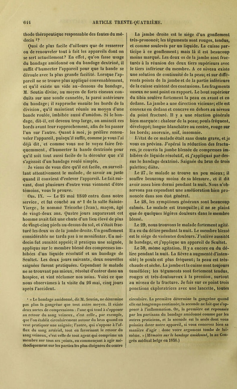 thode thérapeutique responsable des fautes du mé- decin *? Quoi de plus facile d’ailleurs que de resserrer ou de renouveler tout à fait les appareils dont on se sert actuellement? En effet, qu’on fasse usage du bandage amidonné ou du bandage dextriné, il suffit d’humecter l’appareil pour que la bande se déroule avec la plus grande facilité. Lorsque l’ap- pareil ne se trouve plus appliqué convenablement, et qu’il existe un vide au-dessous du bandage, M. Seutin divise, au moyen de forts ciseaux con- duits sur une sonde cannelée, la paroi antérieure du bandage; il rapproche ensuite les bords de la division, qu’il maintient réunis au moyen d’une bande roulée, imbibée aussi d’amidon. Si le ban- dage, dit-il, est devenu trop large, on amincit ces bords avant leur rapprochement, afin de les passer l’un sur l’autre. Quant à moi, je préfère renou- veler l’appareil, puisqu’il suffit, comme je vous l’ai déjà dit, et comme vous me le voyez faire fré- quemment, d'humecter la bande dextrinée pour qu’il soit tout aussi facile de la dérouler que s’il s’agissait d’un bandage roulé simple. Je viens de vous dire qu’il est facile, en surveil- lant attentivement le malade, de savoir au juste quand il convient d’enlever l’appareil. Le fait sui- vant, dont plusieurs d’entre vous viennent d’être témoins, vous le prouve. Ocs. IX. — Le 25 mai 1840 entra dans notre service, et fut couché au n° 1 de la salle Sainte- Vierge, le nommé Tricoche (Jean), maçon, âgé de vingt-deux ans. Quatre jours auparavant cet homme avait fait une chute d’un lieu élevé de plus de vingt-cinq pieds au-dessus du sol, et s’était frac- turé les deux os de la jambe droite. Un gonflement considérable ne tarda pas à se manifester. Un mé- decin fut aussitôt appelé; il pratiqua une saignée, appliqua sur le membre blessé des compresses im- bibées d’un liquide résolutif et un bandage de Scullet. Les deux jours suivants, deux nouvelles saignées furent pratiquées. Cependant le malade ne se trouvant pas mieux, résolut d’entrer dans un hospice, et vint réclamer nos soins. Voici ce que nous observâmes à la visite du 26 mai, cinq jours après l’accident. 1 o Le bandage amidonné, dit M. Seutin, ne détermine pas plus la gangrène que tout autre moyen. 11 existe deux sortes de compressions : l’une qui tend à s’opposer au retour du sang veineux, c'est celle, par exemple, que l’on établit circulairement autour du bras quand on veut pratiquer une saignée; l’autre, qui s’oppose à l’af- flux du sang artériel, tout en favorisant le retour du sang veineux, c’est celle de tout agent qui comprime un membre sur tous ses points, en commençant à agir mé- thodiquement sur les parties les plus éloignées du centre La jambe droite est le siège d’un gonflement très-prononcé; les téguments sont rouges, tendus, et comme soulevés par un liquide. La cuisse par- ticipe à ce gonflement; mais là il est beaucoup moins marqué. Les deux os de la jambe sont frac- turés à la réunion des deux tiers supérieurs avec le tiers inférieur du membre. A ce niveau existe une solution de continuité de la peau; et sur diffé- rents points de la jambe et de la partie inférieure de la cuisse existent des contusions. Les fragments osseux ne sont point en rapport. Le bout supérieur du tibia soulève fortement la peau en avant et en dedans. La jambe a une direction vicieuse; elle est convexe en dedans et concave en dehors au niveau du point fracturé. Il y a une réaction générale bien marquée : chaleur de la peau; pouls fréquent, développé; langue blanchâtre au centre, rouge sur les bords; anorexie, soif, insomnie. J/état de ce malade était sans doute grave, et je vous en prévins. J’opérai la réduction des fractu- res, je couvris la jambe blessée de compresses im- bibées de liquide résolutif, et j’appliquai par-des- sus le bandage dextriné. Saignée du bras de trois palettes; diète. Le 27, le malade se trouve un peu mieux; il souffre beaucoup moins de sa blessure, et il dit avoir assez bien dormi pendant la nuit. Nous n’ob- servons pas cependant une amélioration bien pro- noncée dans son état général. Le 28, les symptômes généraux sont beaucoup calmés. Le malade est tranquille; il ne se plaint que de quelques légères douleurs dans le membre blessé. Le 29, nous trouvons le malade fortement agité. Il a eu du délire pendant la nuit. Le membre blessé est le siège de violentes douleurs. J’enlève aussitôt le bandage, et j’applique un appareil de Scultet. Le 50, même agitation. Il y a encore eu du dé- lire pendant la nuit. La fièvre a augmenté d’inten- sité; le pouls est plus fréquent; la peau est très- chaude et sèche. La jambe et la cuisse sont toujours tuméfiées; les téguments sont fortement tendus, rouges et très-douloureux à la pression, surtout au niveau de la fracture. Je fais sur ce point trois ponctions exploratrices avec une lancette, toutes circulaire. La première détermine la gangrène quand elle est longtemps continuée; la seconde ne fait que s’op- poser à l’inflammation. Or, la première est repoussée par les partisans du bandage amidonné comme par les autres praticiens, et la seconde est la seule dont vous puissiez doter notre appareil, si vous concevez bien sa manière d’agir : donc votre argument tombe de lui- même. » (Mémoire sur le bandage amidonné, lu au Con- grès médical belge en 1836.)