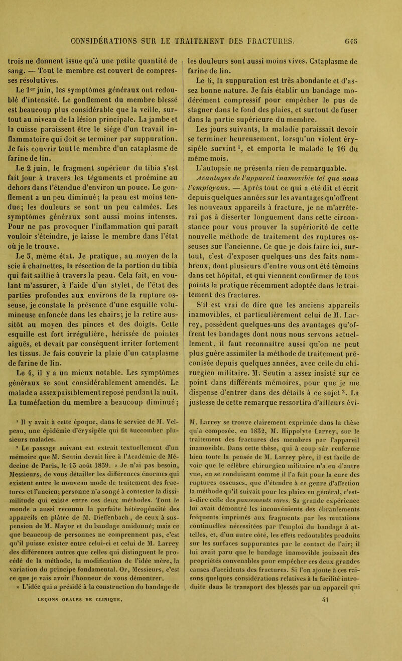 trois ne donnent issue qu’à une petite quantité de sang. — Tout le membre est couvert de compres- ses résolutives. Le 1er juin, les symptômes généraux ont redou- blé d’intensité. Le gonflement du membre blessé est beaucoup plus considérable que la veille, sur- tout au niveau de la lésion principale. La jambe et la cuisse paraissent être le siège d’un travail in- flammatoire qui doit se terminer par suppuration. Je fais couvrir tout le membre d’un cataplasme de farine de lin. Le 2 juin, le fragment supérieur du tibia s’est fait jour à travers les téguments et proémine au dehors dans l’étendue d’environ un pouce. Le gon- flement a un peu diminué; la peau est moins ten- due; les douleurs se sont un peu calmées. Les symptômes généraux sont aussi moins intenses. Pour ne pas provoquer l’inflammation qui parait vouloir s’éteindre, je laisse le membre dans l’état où je le trouve. Le 3, même état. Je pratique, au moyen de la scie à chaînettes, la résection de la portion du tibia qui fait saillie à travers la peau. Cela fait, en vou- lant m’assurer, à l’aide d’un stylet, de l’état des parties profondes aux environs de la rupture os- seuse, je constate la présence d’une esquille volu- mineuse enfoncée dans les chairs; je la retire aus- sitôt au moyen des pinces et des doigts. Cette esquille est fort irrégulière, hérissée de pointes aiguës, et devait par conséquent irriter fortement les tissus. Je fais couvrir la plaie d’un cataplasme de farine de lin. Le 4, il y a un mieux notable. Les symptômes généraux se sont considérablement amendés. Le maladea assez paisiblement reposé pendantla nuit. La tuméfaction du membre a beaucoup diminué; ' Il y avait à cette époque, dans le service de M. Vel- peau, une épidémie d’érysipèle qui fit Succomber plu- sieurs malades. a Le passage suivant est extrait textuellement d’un mémoire que M. Seutin devait lire à l’Académie de Mé- decine de Paris, le 13 août 1839. « Je n’ai pas besoin, Messieurs, de vous détailler les différences énormes qui existent entre le nouveau mode de traitement des frac- tures et l’ancien; personne n'a songé à contester la dissi- militude qui existe entre ces deux méthodes. Tout le monde a aussi reconnu la parfaite hétérogénéité des appareils en plâtre de M. Dieffenbach, de ceux à sus- pension de M. Mayor et du bandage amidonné; mais ce que beaucoup de personnes ne comprennent pas, c’est qu’il puisse exister entre celui-ci et celui de M. Larrey des différences autres que celles qui distinguent le pro- cédé de la méthode, la modification de l’idée mère, la variation du principe fondamental. Or, Messieurs, c’est ce que je vais avoir l’honneur de vous démontrer. » L’idée qui a présidé à la construction du bandage de les douleurs sont aussi moins vives. Cataplasme de farine de lin. Le 3, la suppuration est très-abondante et d’as- sez bonne nature. Je fais établir un bandage mo- dérément compressif pour empêcher le pus de stagner dans le fond des plaies, et surtout de fuser dans la partie supérieure du membre. Les jours suivants, la maladie paraissait devoir se terminer heureusement, lorsqu’un violent éry- sipèle survintl, et emporta le malade le 16 du même mois. L’autopsie ne présenta rien de remarquable. Avantages de l’appareil inamovible tel que nous l’employons. — Après tout ce qui a été dit et écrit depuisquelques annéessur les avantages qu’offrent les nouveaux appareils à fracture, je ne m’arrête- rai pas à disserter longuement dans cette circon- stance pour vous prouver la supériorité de cette nouvelle méthode de traitement des ruptures os- seuses sur l’ancienne. Ce que je dois faire ici, sur- tout, c’est d’exposer quelques-uns des faits nom- breux, dont plusieurs d’entre vous ont été témoins dans cet hôpital, et qui viennent confirmer de tous points la pratique récemment adoptée dans le trai- tement des fractures. S’il est vrai de dire que les anciens appareils inamovibles, et particulièrement celui deM. Lar- rey, possèdent quelques-uns des avantages qu’of- frent les bandages dont nous nous servons actuel- lement, il faut reconnaître aussi qu’on ne peut plus guère assimiler la méthode de traitement pré- conisée depuis quelques années, avec celle du chi- rurgien militaire. M. Seutin a assez insisté sur ce point dans différents mémoires, pour que je me dispense d’entrer dans des détails à ce sujet2. La justesse de cette remarque ressortira d’ailleurs évi- M. Larrey se trouve clairement exprimée dans la thèse qu’a composée, en 1832, M. Hippolyte Larrey, sur le traitement des fractures des membres par l’appareil inamovible. Dans cette thèse, qui à coup sûr renferme bien toute la pensée de M. Larrey père, il est facile de voir que le célèbre chirurgien militaire n’a eu d’autre vue, en se conduisant comme il l’a fait pour la cure des ruptures osseuses, que d’étendre à ce genre d’affection la méthode qu’il suivait pour les plaies en général, c’est- à-dire celle des pansements rares. Sa grande expérience lui avait démontré les inconvénients des ébranlements fréquents imprimés aux fragments par les mutations continuelles nécessitées par l’emploi du bandage à at- telles, et, d’un autre côté, les effets redoutables produits sur les surfaces suppurantes par le contact de l’air; il lui avait paru que le bandage inamovible jouissait des propriétés convenables pour empêcher ces deux grandes causes d’accidents des fractures. Si l’on ajoute à ces rai- sons quelques considérations relatives à la facilité intro- duite dans le transport des blessés par un appareil qui LEÇONS ORALES DE CLINIQUE. 41