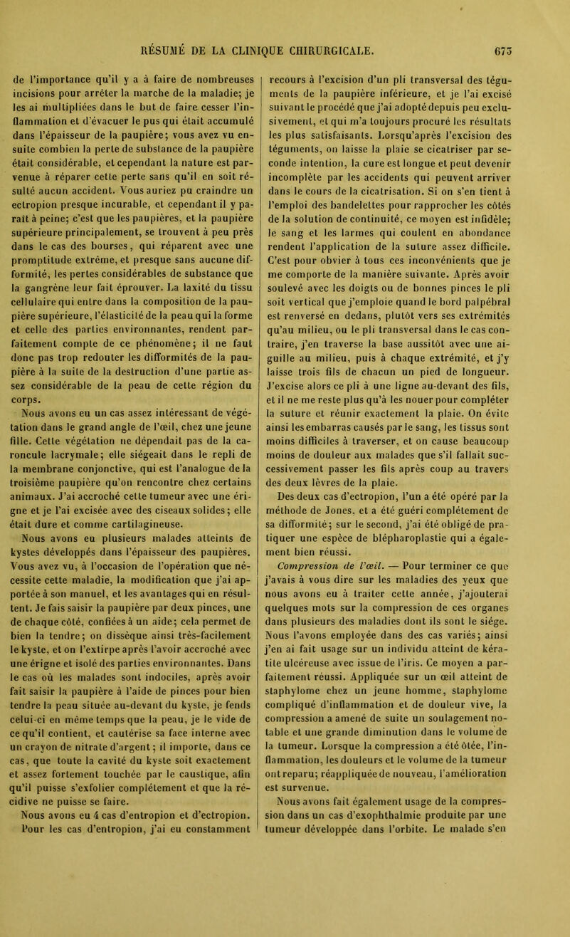 de l’importance qu’il y a à faire de nombreuses incisions pour arrêter la marche de la maladie; je les ai multipliées dans le but de faire cesser l’in- flammation et d’évacuer le pus qui était accumulé dans l’épaisseur de la paupière; vous avez vu en- suite combien la perle de substance de la paupière était considérable, et cependant la nature est par- venue à réparer cette perte sans qu’il en soit ré- sulté aucun accident. Vous auriez pu craindre un eclropion presque incurable, et cependant il y pa- raît à peine; c’est que les paupières, et la paupière supérieure principalement, se trouvent à peu près dans le cas des bourses, qui réparent avec une promptitude extrême, et presque sans aucune dif- formité, les pertes considérables de substance que la gangrène leur fait éprouver. La laxité du tissu cellulaire qui entre dans la composition de la pau- pière supérieure, l’élasticité de la peauqui la forme et celle des parties environnantes, rendent par- faitement compte de ce phénomène; il ne faut donc pas trop redouter les difformités de la pau- pière à la suite de la destruction d’une partie as- sez considérable de la peau de cette région du corps. Nous avons eu un cas assez intéressant de végé- tation dans le grand angle de l’œil, chez une jeune fille. Cette végétation ne dépendait pas de la ca- roncule lacrymale; elle siégeait dans le repli de la membrane conjonctive, qui est l’analogue delà troisième paupière qu’on rencontre chez certains animaux. J’ai accroché cette tumeur avec une éri- gne et je l’ai excisée avec des ciseaux solides ; elle était dure et comme cartilagineuse. Nous avons eu plusieurs malades atteints de kystes développés dans l’épaisseur des paupières. Vous avez vu, à l’occasion de l’opération que né- cessite cette maladie, la modification que j’ai ap- portée à son manuel, et les avantages qui en résul- tent. Je fais saisir la paupière par deux pinces, une de chaque côté, confiées à un aide; cela permet de bien la tendre; on dissèque ainsi très-facilement le kyste, et on l’extirpe après l’avoir accroché avec une érigne et isolé des parties environnantes. Dans le cas où les malades sont indociles, après avoir fait saisir la paupière à l’aide de pinces pour bien tendre la peau située au-devant du kyste, je fends celui-ci en même temps que la peau, je le vide de ce qu’il contient, et cautérise sa face interne avec un crayon de nitrate d’argent ; il importe, dans ce cas, que toute la cavité du kyste soit exactement et assez fortement touchée par le caustique, afin qu’il puisse s’exfolier complètement et que la ré- cidive ne puisse se faire. Nous avons eu 4 cas d’entropion et d’ectropion. Pour les cas d’entropion, j’ai eu constamment recours à l’excision d’un pli transversal des tégu- ments de la paupière inférieure, et je l’ai excisé suivant le procédé que j’ai adopté depuis peu exclu- sivement, el qui m’a toujours procuré les résultats les plus satisfaisants. Lorsqu’après l’excision des téguments, on laisse la plaie se cicatriser par se- conde intention, la cure est longue et peut devenir incomplète par les accidents qui peuvent arriver dans le cours de la cicatrisation. Si on s’en lient à l’emploi des bandelettes pour rapprocher les côtés de la solution de continuité, ce moyen est infidèle; le sang et les larmes qui coulent en abondance rendent l’application de la suture assez difficile. C’est pour obvier à tous ces inconvénients que je me comporte de la manière suivante. Après avoir soulevé avec les doigts ou de bonnes pinces le pli soit vertical que j’emploie quand le bord palpébral est renversé en dedans, plutôt vers ses extrémités qu’au milieu, ou le pli transversal dans le cas con- traire, j’en traverse la base aussitôt avec une ai- guille au milieu, puis à chaque extrémité, et j’y laisse trois fils de chacun un pied de longueur. J’excise alors ce pli à une ligne au-devant des fils, el il ne me reste plus qu’à les nouer pour compléter la suture et réunir exactement la plaie. On évite ainsi les embarras causés par le sang, les tissus sont moins difficiles à traverser, et on cause beaucoup moins de douleur aux malades que s’il fallait suc- cessivement passer les fils après coup au travers des deux lèvres de la plaie. Des deux cas d’ectropion, l’un a été opéré par la méthode de Jones, et a été guéri complètement de sa difformité; sur le second, j’ai été obligé de pra- tiquer une espèce de blépharoplastie qui a égale- ment bien réussi. Compression de l’œil. — Pour terminer ce que j’avais à vous dire sur les maladies des yeux que nous avons eu à traiter cette année, j’ajouterai quelques mots sur la compression de ces organes dans plusieurs des maladies dont ils sont le siège. Nous l’avons employée dans des cas variés; ainsi j’en ai fait usage sur un individu atteint de kéra- tite ulcéreuse avec issue de l’iris. Ce moyen a par- faitement réussi. Appliquée sur un œil atteint de staphylome chez un jeune homme, staphylome compliqué d’inflammation et de douleur vive, la compression a amené de suite un soulagement no- table et une grande diminution dans le volume de la tumeur. Lorsque la compression a été ôtée, l’in- flammation, les douleurs et le volume de la tumeur ont reparu; réappliquée de nouveau, l’amélioration est survenue. Nous avons fait également usage de la compres- sion dans un cas d'exophthalmie produite par une tumeur développée dans l’orbite. Le malade s’en