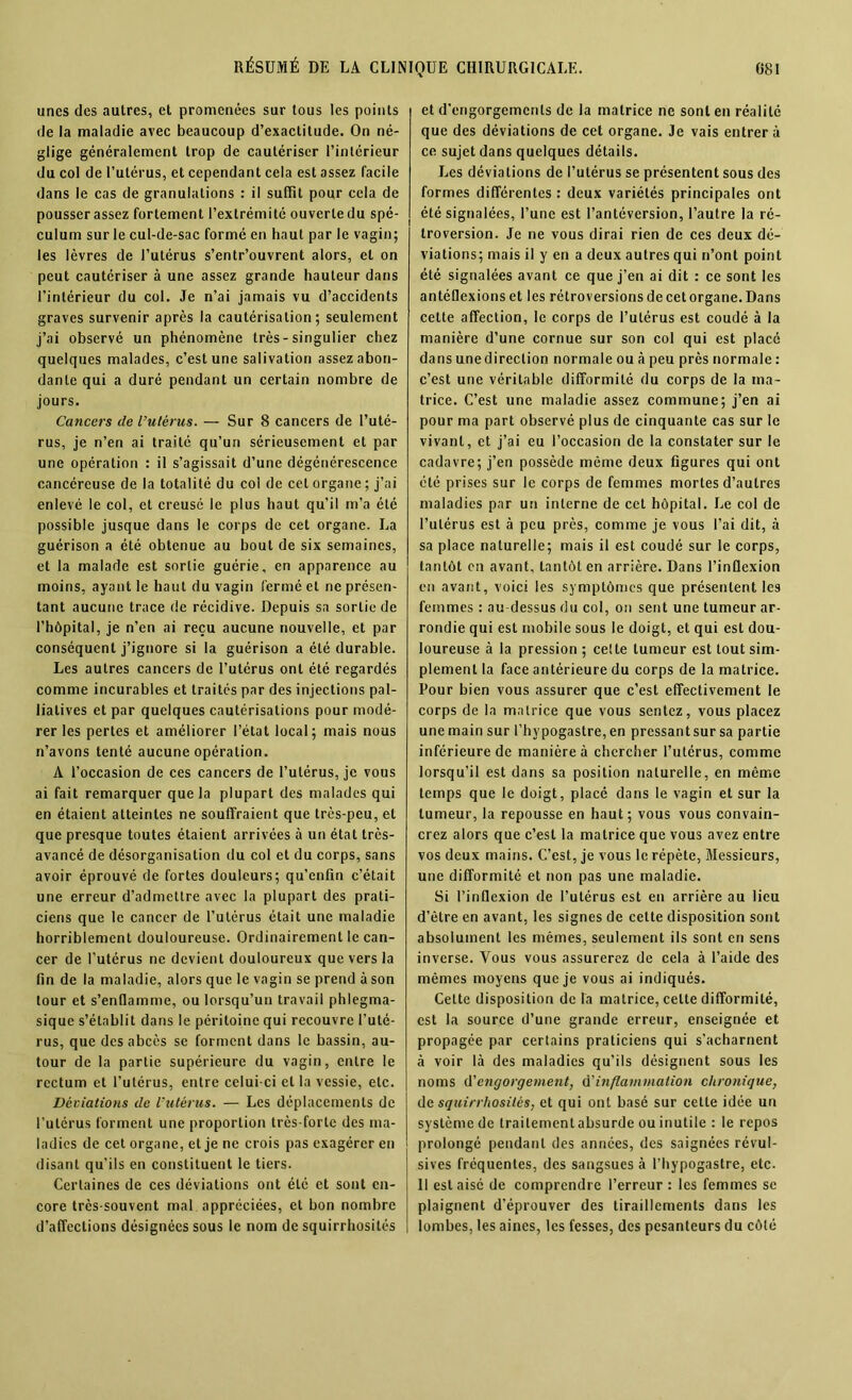 unes des autres, et promenées sur tous les points de la maladie avec beaucoup d’exactitude. On né- glige généralement trop de cautériser l’intérieur du col de l’utérus, et cependant cela est assez facile dans le cas de granulations : il suffit pour cela de pousser assez fortement l’extrémité ouverte du spé- culum sur le cul-de-sac formé en haut par le vagin; les lèvres de l’utérus s’entr’ouvrent alors, et on peut cautériser à une assez grande hauteur dans l’intérieur du col. Je n’ai jamais vu d’accidents graves survenir après la cautérisation; seulement j’ai observé un phénomène très-singulier chez quelques malades, c’est une salivation assez abon- dante qui a duré pendant un certain nombre de jours. Cancers de l’utérus. — Sur 8 cancers de l’uté- rus, je n’en ai traité qu’un sérieusement et par une opération : il s’agissait d’une dégénérescence cancéreuse de la totalité du col de cet organe; j’ai enlevé le col, et creusé le plus haut qu’il m’a été possible jusque dans le corps de cet organe. La guérison a été obtenue au bout de six semaines, et la malade est sortie guérie, en apparence au moins, ayant le haut du vagin fermé et ne présen- tant aucune trace de récidive. Depuis sa sortie de l’hôpital, je n’en ai reçu aucune nouvelle, et par conséquent j’ignore si la guérison a été durable. Les autres cancers de l’utérus ont été regardés comme incurables et traites par des injections pal- liatives et par quelques cautérisations pour modé- rer les pertes et améliorer l’état local; mais nous n’avons tenté aucune opération. A l’occasion de ces cancers de l’utérus, je vous ai fait remarquer que la plupart des malades qui en étaient atteintes ne souffraient que très-peu, et que presque toutes étaient arrivées à un état très- avancé de désorganisation du col et du corps, sans avoir éprouvé de fortes douleurs; qu’enfin c’était une erreur d’admettre avec la plupart des prati- ciens que le cancer de l’utcrus était une maladie horriblement douloureuse. Ordinairement le can- cer de l’utérus ne devient douloureux que vers la fin de la maladie, alors que le vagin se prend à son tour et s’enOamme, ou lorsqu’un travail phlegma- sique s’établit dans le péritoine qui recouvre l’uté- rus, que des abcès se forment dans le bassin, au- tour de la partie supérieure du vagin, entre le rectum et l’utérus, entre celui ci et la vessie, etc. Déviations de l’utérus. — Les déplacements de l’utérus forment une proportion très-forte des ma- ladies de cet organe, et je ne crois pas exagérer en disant qu'ils en constituent le tiers. Certaines de ces déviations ont été et sont en- core très-souvent mal appréciées, et bon nombre d’affections désignées sous le nom de squirrhosités et d'engorgements de la matrice ne sont en réalité que des déviations de cet organe. Je vais entrera ce sujet dans quelques détails. J-.es déviations de l’utérus se présentent sous des formes différentes : deux variétés principales ont été signalées, l’une est l’antéversion, l’autre la ré- troversion. Je ne vous dirai rien de ces deux dé- viations; mais il y en a deux autres qui n’ont point été signalées avant ce que j’en ai dit : ce sont les antéflexionset les rétroversionsdecetorgane.Dans cette affection, le corps de l’utérus est coudé à la manière d’une cornue sur son col qui est placé dans une direction normale ou à peu près normale : c’est une véritable difformité du corps de la ma- trice. C’est une maladie assez commune; j’en ai pour ma part observé plus de cinquante cas sur le vivant, et j’ai eu l’occasion de la constater sur le cadavre; j’en possède même deux figures qui ont été prises sur le corps de femmes mortes d’autres maladies par un interne de cet hôpital. J,e col de l’utérus est à peu près, comme je vous l’ai dit, à sa place naturelle; mais il est coudé sur le corps, tantôt on avant, tantôt en arrière. Dans l'inflexion en avant, voici les symptômes que présentent les femmes : au-dessus du col, on sent une tumeur ar- rondie qui est mobile sous le doigt, et qui est dou- loureuse à la pression ; cette tumeur est tout sim- plement la face antérieure du corps de la matrice. Pour bien vous assurer que c’est effectivement le corps de la matrice que vous sentez, vous placez une main sur l’hypogaslre, en pressantsur sa partie inférieure de manière à chercher l’utérus, comme lorsqu’il est dans sa position naturelle, en même temps que le doigt, placé dans le vagin et sur la tumeur, la repousse en haut; vous vous convain- crez alors que c’est la matrice que vous avez entre vos deux mains. C’est, je vous le répète, Messieurs, une difformité et non pas une maladie. Si l’inflexion de l’utérus est en arrière au lieu d’èlre en avant, les signes de cette disposition sont absolument les mêmes, seulement ils sont en sens inverse. Vous vous assurerez de cela à l’aide des mêmes moyens que je vous ai indiqués. Celte disposition de la matrice, cette difformité, est la source d’une grande erreur, enseignée et propagée par certains praticiens qui s’acharnent à voir là des maladies qu’ils désignent sous les noms d'engorgement, ù'inflammation chronique, de squirrhositésj et qui ont basé sur celte idée un système de traitement absurde ou inutile : le repos prolongé pendant des années, des saignées révul- sives fréquentes, des sangsues à l’hypogastre, etc. Il est aisé de comprendre l’erreur : les femmes se plaignent d’éprouver des tiraillements dans les lombes, les aines, les fesses, des pesanteurs du côté