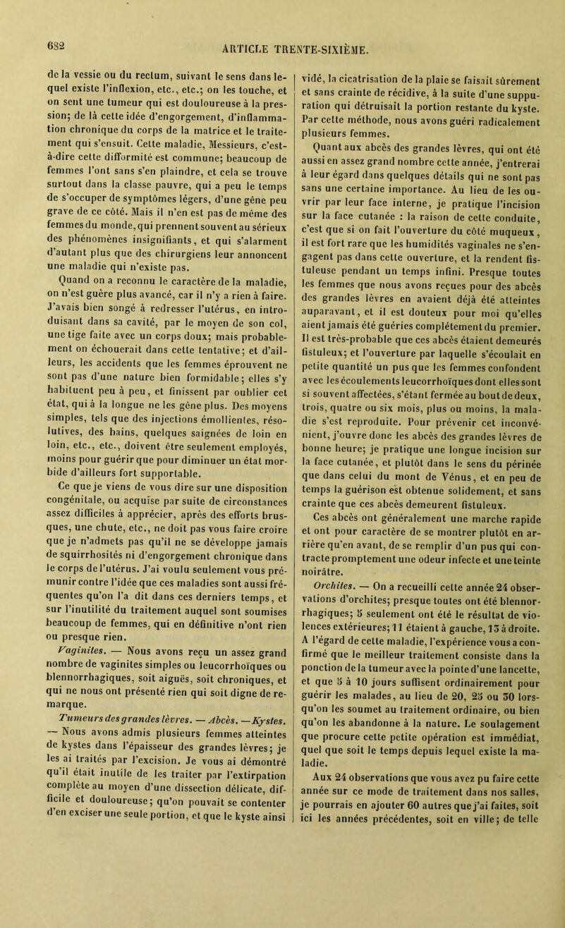 632 de la vessie ou du reclum, suivant le sens dans le- quel existe l’inflexion, etc., etc.; on les touche, et on sent une tumeur qui est douloureuse à la pres- sion; de là cette idée d’engorgement, d’inflamma- tion chronique du corps de la matrice et le traite- ment qui s’ensuit. Celte maladie. Messieurs, c’est- à-dire cette difformité est commune; beaucoup de femmes l’ont sans s’en plaindre, et cela se trouve surtout dans la classe pauvre, qui a peu le temps de s’occuper de symptômes légers, d’une gêne peu grave de ce côté. Mais il n’en est pas de même des femmesdu monde,qui prennentsouventausérieux des phénomènes insignifiants, et qui s’alarment d’autant plus que des chirurgiens leur annoncent une maladie qui n’existe pas. Quand on a reconnu le caractère de la maladie, on n’est guère plus avancé, car il n’y a rien à faire. J’avais bien songé à redresser l’utérus, en intro- duisant dans sa cavité, par le moyen de son col, une tige faite avec un corps doux; mais probable- ment on échouerait dans cette tentative; et d’ail- leurs, les accidents que les femmes éprouvent ne sont pas d’une nature bien formidable; elles s’y habituent peu à peu, et finissent par oublier cet état, qui à la longue ne les gêne plus. Des moyens simples, tels que des injections émollienles, réso- lutives, des bains, quelques saignées de loin en loin, etc., etc., doivent être seulement employés, moins pour guérir que pour diminuer un état mor- bide d’ailleurs fort supportable. Ce que je viens de vous dire sur une disposition congénitale, ou acquise par suite de circonstances assez difficiles à apprécier, après des efforts brus- ques, une chute, etc., ne doit pas vous faire croire que je n’admets pas qu’il ne se développe jamais de squirrhosités ni d’engorgement chronique dans le corps de l’utérus. J’ai voulu seulement vous pré- munir contre l’idée que ces maladies sont aussi fré- quentes qu’on l’a dit dans ces derniers temps, et sur l’inutilité du traitement auquel sont soumises beaucoup de femmes, qui en définitive n’ont rien ou presque rien. Vaginites. — Nous avons reçu un assez grand nombre de vaginites simples ou leucorrhoïques ou blennorrhagiques, soit aiguës, soit chroniques, et qui ne nous ont présenté rien qui soit digne de re- marque. Tumeurs des grandes lèvres. — Abcès. —Kystes. Nous avons admis plusieurs femmes atteintes de kystes dans l’épaisseur des grandes lèvres; je les ai traités par l’excision. Je vous ai démontré qu il était inutile de les traiter par l’extirpation complète au moyen d’une dissection délicate, dif- ficile et douloureuse; qu’on pouvait se contenter d en exciser une seule portion, et que le kyste ainsi vidé, la cicatrisation de la plaie se faisait sûrement et sans crainte de récidive, à la suite d’une suppu- ration qui détruisait la portion restante du kyste. Par cette méthode, nous avons guéri radicalement plusieurs femmes. Quant aux abcès des grandes lèvres, qui ont été aussi en assez grand nombre cette année, j’entrerai à leur égard dans quelques détails qui ne sont pas sans une certaine importance. Au lieu de les ou- vrir par leur face interne, je pratique l’incision sur la face cutanée : la raison de cette conduite, c’est que si on fait l’ouverture du côté muqueux, il est fort rare que les humidités vaginales ne s’en- gagent pas dans cette ouverture, et la rendent lis- tuleuse pendant un temps infini. Presque toutes les femmes que nous avons reçues pour des abcès des grandes lèvres en avaient déjà été atteintes auparavant, et il est douteux pour moi qu’elles aient jamais été guéries complétementdu premier. Il est très-probable que ces abcès étaient demeurés listuleux; et l’ouverture par laquelle s’écoulait en petite quantité un pus que les femmes confondent avec les écoulements leucorrhoïques dont elles sont si souvent affectées, s’étant fermée au bout de deux, trois, quatre ou six mois, plus ou moins, la mala- die s’est reproduite. Pour prévenir cet inconvé- nient, j’ouvre donc les abcès des grandes lèvres de bonne heure; je pratique une longue incision sur la face cutanée, et plutôt dans le sens du périnée que dans celui du mont de Vénus, et en peu de temps la guérison est obtenue solidement, et sans crainte que ces abcès demeurent fistuleux. Ces abcès ont généralement une marche rapide et ont pour caractère de se montrer plutôt en ar- rière qu’en avant, de se remplir d’un pus qui con- tracte promptement une odeur infecte et une teinte noirâtre. Orchites. — On a recueilli cette année 24 obser- vations d’orchites; presque toutes ont été blennor- rhagiques; 3 seulement ont été le résultat de vio- lences extérieures; 11 étaient à gauche, 13 à droite. A l’égard de celte maladie, l'expérience vous a con- firmé que le meilleur traitement consiste dans la ponction de la tumeur avec la pointe d’une lancette, et que 3 à 10 jours suffisent ordinairement pour guérir les malades, au lieu de 20, 23 ou 30 lors- qu’on les soumet au traitement ordinaire, ou bien qu’on les abandonne à la nature. Le soulagement que procure celte petite opération est immédiat, quel que soit le temps depuis lequel existe la ma- ladie. Aux 24 observations que vous avez pu faire cette année sur ce mode de traitement dans nos salles, je pourrais en ajouter 60 autres que j’ai faites, soit ici les années précédentes, soit en ville; de telle