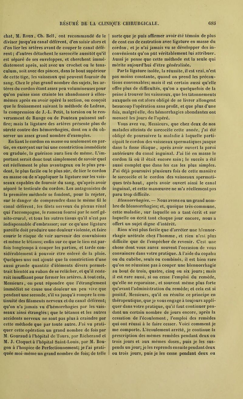 chat, M. Roux, Ch. Dell, ont recommandé de le diviser jusqu’au canal déférent, d’en saisir alors et d’en lier les artères avant de couper le canal défé- rent; d’autres détachent le sarcocèle aussitôt qu’il est séparé de ses enveloppes, et cherchent immé- diatement après, soit avec un crochet ou le tena- culum, soit avec des pinces, dans le bout supérieur de celte lige, les vaisseaux qui peuvent fournir du sang. Chez le plus grand nombre des sujets, les ar- tères du cordon étant assez peu volumineuses pour qu’on puisse sans crainte les abandonnera elles- mêmes après en avoir opéré la section, on conçoit que le froissement suivant la méthode de Ledran, la compression de J.-L. Petit, la torsion ou le ren- versement de Runge ou de Pouteau puissent suf- fire; mais la ligature des artères présente plus de sûreté contre des hémorrhagies, dont on a dû ob- server un assez grand nombre d’exemples. En liant le cordon en masse ou seulement en par- tie, en exerçant sur lui une coristriction immédiate ou graduée, la guérison aura lieu de même. L’im- portant serait donc tout simplement de savoir quel est réellement le plus avantageux ou le plus pru- dent, le plus facile ou le plus sûr, de lier le cordon en masse ou de n’appliquer la ligature sur les vais- seaux capables de fournir du sang, qu’après avoir séparé le testicule du cordon. Les antagonistes de la première méthode se fondent, pour la rejeter, sur le danger de comprendre dans le même fil le canal déférent, les filets nerveux du plexus rénal qui l’accompagne, le rameau fourni par le nerf gé- nito-crural, et tous les autres tissus qu’il n’est pas indispensable d’embrasser; sur ce qu’une ligature pareille doit produire une douleur violente, et faire courir le risque de voir survenir des convulsions et même le tétanos; enfin sur ce que le lien est par- fois longtemps à couper les parties, et tarde con- sidérablement à pouvoir être enlevé de la plaie. Quelques-uns ont ajouté que la constriction d’une aussi grande quantité d’éléments divers permet- trait bientôt au ruban de se relâcher, et qu’il reste- rait insuffisant pour fermer les artères. A tout cela, Messieurs, on peut répondre que l’étranglement immédiat ne cause une douleur un peu vive que pendant une seconde, s’il va jusqu’à rompre la con- tinuité des filaments nerveux et du canal déférent; qu’on n’a jamais vu d’hémorrhagies par les vais- seaux ainsi étranglés; que le tétanos et les autres accidents nerveux ne sont pas plus à craindre par cette méthode que par toute autre. J’ai vu prati- quer celte opération un grand nombre de fois par M. Gouraud à l’hôpital de Tours, par Richerand cl M. J. Cloquetà l’hôpital Saint-Louis, par M. Bou- gon à l’hospice de Perfectionnement; je l’ai prati- quée moi-même un grand nombre de fois; de telle sorte que je puis affirmer avoir été témoin de plus de cent cas de castration avec ligature en masse du cordon, et je n’ai jamais vu se développer des in- convénients qu’on pût véritablement lui attribuer. Aussi je pense que cette méthode est la seule qui mérite aujourd’hui d’être généralisée. Parla ligature isolée, la réussite,il est vrai,n’est pas moins constante, quand on prend les précau- tions convenables; mais il est certain aussi qu’elle offre plus de difficultés, qu’on a quelquefois de la peine à trouver les vaisseaux, que les tâtonnements auxquels on est alors obligé de se livrer allongent beaucoup l’opération sans profit, et que plus d’une fois, malgré elle, des hémorrhagies abondantes ont menacé les jours de l’opéré. Vous avez vu, Messieurs, que chez deux de nos malades atteints de sarcocèle cette année, j’ai été obligé de poursuivre la maladie à laquelle parti- cipait le cordon des vaisseaux spermatiques jusque dans la fosse iliaque, après avoir ouvert la paroi antérieure du canal inguinal. J’ai lié en masse le cordon là où il était encore sain; le succès a été aussi complet que dans les cas les plus simples. J’ai déjà poursuivi plusieurs fois de cette manière le sarcocèle et le cordon des vaisseaux spermati- ques très-haut, après avoir ouvert ainsi le canal inguinal, et cette manœuvre ne m’a réellement pas paru trop difficile. Blennorrhagies. — Nous avons eu un grand nom- bre de blennorrhagies; et, quoique très-commune, cette maladie, sur laquelle on a tant écrit et sur laquelle on écrit tant chaque jour encore, nous a offert un sujet digne d’intérêt. Rien n’est plus facile que d’arrêter une blennor- rhagie urétrale chez l’homme, et rien n’est plus difficile que de l’empêcher de revenir. C’est une chose dont vous aurez souvent l’occasion de vous convaincre dans votre pratique. A l’aide du copahu ou du cubèbe, seuls ou combinés, il est bien rare qu’on ne réussisse pas à couper une blennorrhagie au bout de trois, quatre, cinq ou six jours; mais il est rare aussi, si on cesse l’emploi du remède, qu’elle ne reparaisse, et souvent même plus forte qu’avant l’administration du remède; et cela est si positif, Messieurs, qu’il en résulte ce principe en thérapeutique, que je vous engage à toujours appli- quer dans votre pratique, qu’il faut continuer pen- dant un certain nombre de jours encore, après la cessation de l’écoulement, l’emploi des remèdes qui ont réussi à le faire cesser. Voici comment je me comporte. L’écoulement arrêté, je continue la prescription des mêmes remèdes pendant deux ou trois jours et aux mêmes doses, puis je les sus- pends un jour; je les reprends ensuite pendant deux ou trois jours, puis je les cesse pendant deux ou