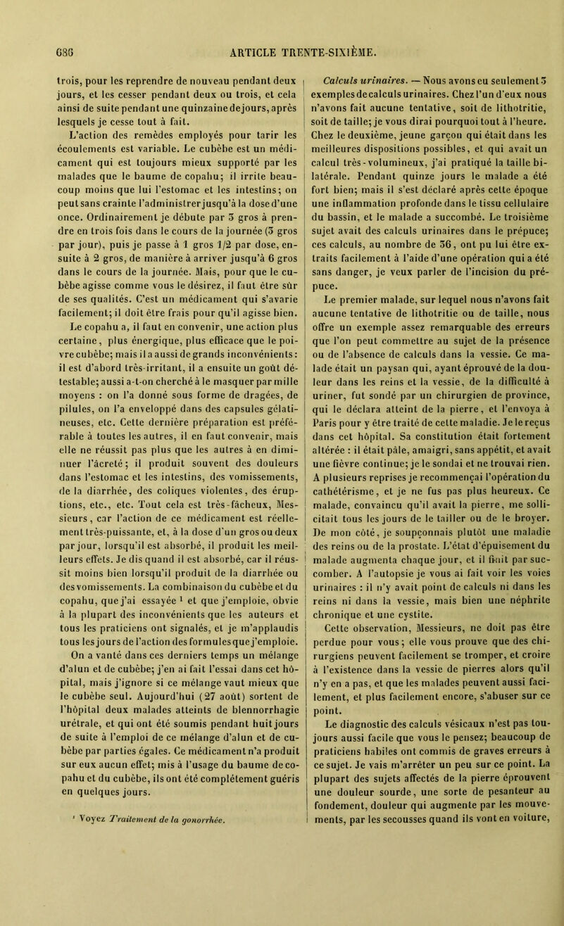 trois, pour les reprendre de nouveau pendant deux i jours, et les cesser pendant deux ou trois, et cela ainsi de suitependantunequinzainedejours,après lesquels je cesse tout à fait. L’action des remèdes employés pour tarir les écoulements est variable. Le cubèbe est un médi- cament qui est toujours mieux supporté par les malades que le baume de copabu; il irrite beau- coup moins que lui l’estomac et les intestins; on peutsans crainte l’administrerjusqu’à la dosed’une once. Ordinairement je débute par 3 gros à pren- dre en trois fois dans le cours de la journée (5 gros par jour), puis je passe à 1 gros 1/2 par dose, en- suite à 2 gros, de manière à arriver jusqu’à 6 gros dans le cours de la journée. Mais, pour que le cu- bèbe agisse comme vous le désirez, il faut être sùr de ses qualités. C’est un médicament qui s’avarie facilement; il doit être frais pour qu’il agisse bien. Le copahu a, il faut en convenir, une action plus certaine, plus énergique, plus efficace que le poi- vre cubèbc; mais il a aussi de grands inconvénients: il est d’abord très-irritant, il a ensuite un goût dé- testable; aussi a-t-on cherché à le masquer par mille moyens : on l’a donné sous forme de dragées, de pilules, on l’a enveloppé dans des capsules gélati- neuses, etc. Cette dernière préparation est préfé- rable à toutes les autres, il en faut convenir, mais elle ne réussit pas plus que les autres à en dimi- nuer l’âcrelé ; il produit souvent des douleurs dans l’estomac et les intestins, des vomissements, de la diarrhée, des coliques violentes, des érup- tions, etc., etc. Tout cela est très-fâcheux, Mes- sieurs, car l’action de ce médicament est réelle- ment très-puissante, et, à la dose d'un gros ou deux par jour, lorsqu’il est absorbé, il produit les meil- leurs effets. Je dis quand il est absorbé, car il réus- sit moins bien lorsqu’il produit de la diarrhée ou des vomissements. La combinaison du cubèbe et du copahu, que j’ai essayée 1 et que j’emploie, obvie à la plupart des inconvénients que les auteurs et tous les praticiens ont signalés, et je m’applaudis tous les jours de l’action des formulesquej’emploie. On a vanté dans ces derniers temps un mélange d’alun et de cubèbe; j’en ai fait l’essai dans cet hô- pital, mais j’ignore si ce mélange vaut mieux que le cubèbe seul. Aujourd’hui (27 août) sortent de l’hôpital deux malades atteints de blennorrhagie urétrale, et qui ont été soumis pendant huit jours de suite à l’emploi de ce mélange d’alun et de cu- bèbe par parties égales. Ce médicament n’a produit sur eux aucun effet; mis à l’usage du baume de co- pahu et du cubèbe, ils ont été complètement guéris en quelques jours. ’ Voyez Traitement de la gonorrhée. Calculs urinaires. — Nous avons eu seulement.) exemples decalculs urinaires. Chez l’un d’eux nous n’avons fait aucune tentative, soit de lithotritie, soit de taille; je vous dirai pourquoi tout à l’heure. Chez le deuxième, jeune garçon qui était dans les meilleures dispositions possibles, et qui avait un calcul très - volumineux, j’ai pratiqué la taille bi- latérale. Pendant quinze jours le malade a été fort bien; mais il s’est déclaré après celte époque une inflammation profonde dans le tissu cellulaire du bassin, et le malade a succombé. Le troisième sujet avait des calculs urinaires dans le prépuce; ces calculs, au nombre de 56, ont pu lui être ex- traits facilement à l’aide d’une opération qui a été sans danger, je veux parler de l’incision du pré- puce. Le premier malade, sur lequel nous n’avons fait aucune tentative de lithotritie ou de taille, nous offre un exemple assez remarquable des erreurs que l’on peut commettre au sujet de la présence ou de l’absence de calculs dans la vessie. Ce ma- lade était un paysan qui, ayant éprouvé de la dou- leur dans les reins et la vessie, de la difficulté à uriner, fut sondé par un chirurgien de province, qui le déclara atteint de la pierre, et l’envoya à Paris pour y être traité de celte maladie. Je le reçus dans cet hôpital. Sa constitution était fortement altérée : il était pâle, amaigri, sans appétit, et avait une fièvre continue; je le sondai et ne trouvai rien. A plusieurs reprises je recommençai l’opération du cathétérisme, et je ne fus pas plus heureux. Ce malade, convaincu qu’il avait la pierre, me solli- citait tous les jours de le tailler ou de le broyer. De mon côté, je soupçonnais plutôt une maladie des reins ou de la prostate. L’état d’épuisement du malade augmenta chaque jour, et il finit par suc- comber. A l’autopsie je vous ai fait voir les voies urinaires : il n’y avait point de calculs ni dans les reins ni dans la vessie, mais bien une néphrite chronique et une cystite. Cette observation, Messieurs, ne doit pas être perdue pour vous; elle vous prouve que des chi- rurgiens peuvent facilement se tromper, et croire à l’existence dans la vessie de pierres alors qu’il n’y en a pas, et que les malades peuvent aussi faci- lement, et plus facilement encore, s’abuser sur ce point. Le diagnostic des calculs vésicaux n’est pas tou- jours aussi facile que vous le pensez; beaucoup de praticiens habiles ont commis de graves erreurs à ce sujet. Je vais m’arrêter un peu sur ce point. La plupart des sujets affectés de la pierre éprouvent une douleur sourde, une sorte de pesanteur au fondement, douleur qui augmente par les mouve- ments, par les secousses quand ils vont en voiture,