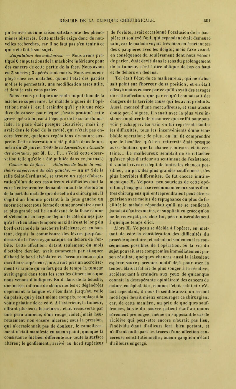 pu trouver aucune raison satisfaisante des phéno- mènes observés. Cette maladie exige donc de nou- velles recherches, car il ne faut pas s’en tenir à ce qui a été fait à son sujet. imputation des mâchoires. — Nous avons pra- tiqué 6 amputationsde la mâchoire inférieure pour des cancers de celle partie de la face. Nous avons eu 3 succès ; 3 opérés sont morts. Nous avons em- ployé chez ces malades, quand l’état des parties molles le permettait, une modification assez utile, et dont je vais vous parler. Nous avons pratiqué une seule amputation de la mâchoire supérieure. Le malade a guéri de l’opé- ration; mais il est à craindre qu’il y ait une réci- dive du cancer pour lequel j’avais pratiqué cette grave opération, car à l’époque de la sortie du ma- lade, la plaie était presque cicatrisée; mais il y avait dans le fond de la cavité, qui n’était pas en- core fermée, quelques végétations de-nature sus- pecte. Celte observation a été publiée dans le nu- méru du 28 janvier 1840 de la Lancette, ou Gazette des hôpitaux, par M. L... F... (Voici cette obser- vation telle qu’elle a été publiée dans ce journal.) Cancer de la face. — Ablation de toute la mâ- choire supérieure du côté gauche. — Au n° 4 de la salle Saint-Ferdinand, se trouve un sujet d’obser- vation'd’un de ces cas affreux et difficiles dont la cure à entreprendre demande autant de résolution de la part du malade que de celle du chirurgien. Il s’agit d’un homme portant à la joue gauche un éuormecancersous forme de tumeurovalaire ayant sa plus grande saillie au-devant de la fosse canine et s’étendant en largeur depuis le côté du nez jus- qu’à l’articulation temporo-maxillaire et le long du bord externe de la mâchoire inférieure, et, en hau- teur, depuis la commissure des lèvres jusqu’au- dessus de la fosse zygomatique en dehors de l’or- bite. Cette affection, datant seulement du mois d’octobre dernier, avait commencé par attaquer d’abord le bord alvéolaire et l’arcade dentaire du maxillaire supérieur, puis avait pris un accroisse- ment si rapide qu’en fort peu de temps la tumeur avait gagné dans tous les sens les dimensions que nous venons d’indiquer. En dedans de la bouche, une masse informe de chairs molles et dégénérées déprimant la langue et s’étendant jusqu’au voile du palais, qui y était même compris, remplaçait la voûte palatine de ce côté. A l’extérieur, la tumeur, offrant plusieurs bosselures, était recouverte par une peau amincie, d’un rougej violet, Anais heu- reusement non encore ulcérée; sous la pression, qui n’occasionnait pas de douleur, le ramollisse- ment n’était manifeste en aucun point, quoique la consistance fût bien différente sur toute la surface altérée; le gonflement, arrivé au bord supérieur de l’orbite, avait occasionné l’occlusion de la pau- pière et soulevé l’œil, qui cependant était demeuré sain, car le malade voyait très-bien en écartant ses deux paupières avec les doigts; mais l’axe visuel, en conséquence du soulèvement dont nous venons de parler, était dévié dans le sens du prolongement de la tumeur, c’est-à-dire oblique de bas en haut et de dehors en dedans. Tel était l’état de ce malheureux, qui ne s’abu- sait point sur l’horreur de sa position, et en était effrayé moins encore par ce qu’il voyait des ravages de celte affection, que par ce qu’il connaissait des dangers de la terrible cause qui les avait produits. Aussi, menacé d’une mort affreuse, et sans aucun doute peu éloignée, il venait avec la plus vive in- stance implorer telle ressource que ce fut pour pou- voir y échapper. En vain on lui représenta toutes les difficultés, tous les inconvénients d’une sem- blable opération; de plus, on lui fit comprendre que le bénéfice qu’il en retirerait était presque aussi douteux que la chance contraire était cer- taine... Le malheureux semblait ne se rattacher qu’avec plus d’ardeur au sentiment de l’existence; il voulait vivre en dépit de toutes les chances pos- sibles, au prix des plus grandes souffrances, des plus horribles difformités. Ce fut encore inutile- ment que M. Velpeau, peu soucieux de cette opé- ration, l’engagea à se recommander aux soins d’au- tres chirurgiens qui entreprendraient peut-être sa guérison avec moins de répugnance ou plus de fa- cilité; le malade répondait qu’il ne se confierait jamais à d’autres mains, et suppliait en grâce qu’on ne le renvoyât pas chez lui, périr misérablement à quelque temps d’ici. Alors M. Velpeau se décida à l’opérer, en met- tant de côté la considération des difficultés du procédé opératoire, et calculantseulement les con- séquences possibles de l’opération. Si la vie du sujet pouvait être compromise immédiatement par son résultat, quelques chances aussi la laissaient espérer sauve; premier motif déjà pour oser la tenter. Mais il fallait de plus songer à la récidive, accident tant à craindre aux yeux de quiconque connaît la désespérante opiniâtreté des cancers de nature encéphaloïde, comme l’était celui-ci : c’é- tait cependant, il nous le semble aussi, un second motif qui devait mieux encourager ce chirurgien; car, de cette manière, au prix de quelques souf- frances, la vie du pauvre patient était’ au moins sûrement prolongée, même en supposant le cas de récidive qui peut-être encore n’aurait pas lieu, l’individu étant d’ailleurs fort, bien portant, et n’offrant nulle part les traces d’une affection can- céreuse constitutionnelle; aucun ganglion n’était d’ailleurs engorgé.