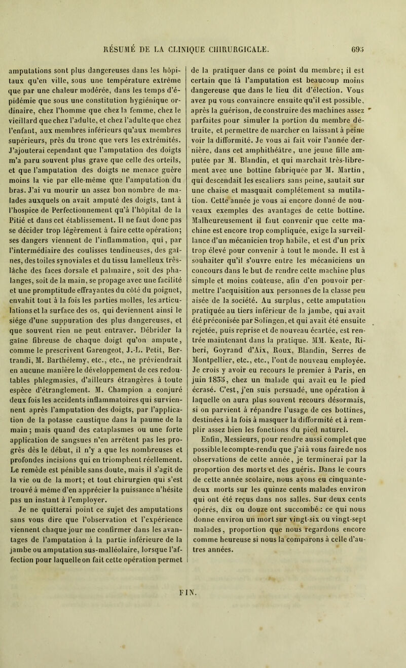 amputations sont plus dangereuses dans les hôpi- taux qu’en ville, sous une température extrême que par une chaleur modérée, dans les temps d’é- pidémie que sous une constitution hygiénique or- dinaire, chez l’homme que chez la femme, chez le vieillard quechez l’adulte, et chez l’adulte que chez l’enfant, aux membres inférieurs qu’aux membres supérieurs, près du tronc que vers les extrémités. J’ajouterai cependant que l’amputation des doigts m’a paru souvent plus grave que celle des orteils, et que l’amputation des doigts ne menace guère moins la vie par elle-même que l’amputation du bras. J’ai vu mourir un assez bon nombre de ma- lades auxquels on avait amputé des doigts, tant à l’hospice de Perfectionnement qu’à l’hôpital de la Pitié et dans cet établissement. Il ne faut donc pas se décider trop légèrement à faire cette opération; ses dangers viennent de l’inflammation, qui, par l’intermédiaire des coulisses tendineuses, des gai- nes, des toiles synoviales et du tissu lamelleux très- lâche des faces dorsale et palmaire, soit des pha- langes, soit de la main, se propage avec une facilité et une promptitude effrayantes du côté du poignet, envahit tout à la fois les parties molles, les articu- lations et la surface des os, qui deviennent ainsi le siège d’une suppuration des plus dangereuses, et que souvent rien ne peut entraver. Débrider la gaine fibreuse de chaque doigt qu’on ampute, comme le prescrivent Garengeot, J.-L. Petit, Ber- trandi, M. Barthélemy, etc., etc., ne préviendrait en aucune manière le développement de ces redou- tables phlegmasies, d’ailleurs étrangères à toute espèce d’étranglement. M. Champion a conjuré deux fois les accidents inflammatoires qui survien- nent après l’amputation des doigts, par l’applica- tion de la potasse caustique dans la paume de la main; mais quand des cataplasmes ou une forte application de sangsues n’en arrêtent pas les pro- grès dès le début, il n’y a que les nombreuses et profondes incisions qui en triomphent réellement. Le remède est pénible sans doute, mais il s’agit de la vie ou de la mort; et tout chirurgien qui s’est trouvé à même d’en apprécier la puissance n’hésite pas un instant à l’employer. Je ne quitterai point ce sujet des amputations sans vous dire que l’observation et l’expérience viennent chaque jour me confirmer dans les avan- tages de l’amputation à la partie inférieure de la jambe ou amputation sus-malléolaire, lorsque l’af- fection pour laquelle on fait cette opération permet de la pratiquer dans ce point du membre; il est certain que là l’amputation est beaucoup moins dangereuse que dans le lieu dit d’élection. Vous avez pu vous convaincre ensuite qu’il est possible, après la guérison, de construire des machines assez ' parfaites pour simuler la portion du membre dé- truite, et permettre de marcher en laissant à peine voir la difformité. Je vous ai fait voir l’année der- nière, dans cet amphithéâtre, une jeune fille am- putée par M. Blandin, et qui marchait très-libre- ment avec une bottine fabriquée par M. Martin, qui descendait les escaliers sans peine, sautait sur une chaise et masquait complètement sa mutila- tion. Cette année je vous ai encore donné de nou- veaux exemples des avantages de cette bottine. Malheureusement il faut convenir que celte ma- chine est encore trop compliquée, exige la surveil- lance d’un mécanicien trop habile, et est d’un prix trop élevé pour convenir à tout le monde. Il est à souhaiter qu’il s’ouvre entre les mécaniciens un concours dans le but de rendre cette machine plus simple et moins coûteuse, afin d'en pouvoir per- mettre l’acquisition aux personnes de la classe peu aisée de la société. Au surplus, cette amputation pratiquée au tiers inférieur de la jambe, qui avait été préconisée par Solingcn, et qui avait été ensuite rejetée, puis reprise et de nouveau écartée, est ren- trée maintenant dans la pratique. MM. Keate, Ri- beri, Goyrand d’Aix, Roux, Blandin, Serres de Montpellier, etc., etc., l’ont de nouveau employée. Je crois y avoir eu recours le premier à Paris, en juin 1835, chez un malade qui avait eu le pied écrasé. C’est, j’en suis persuadé, une opération à laquelle on aura plus souvent recours désormais, si on parvient à répandre l’usage de ces bottines, destinées à la fois à masquer la difformité et à rem- plir assez bien les fonctions du pied naturel. Enfin, Messieurs, pour rendre aussi complet que possiblelecompte-rendu que j’aià vous fairede nos observations de cette année, je terminerai par la proportion des morts et des guéris. Dans le cours de celte année scolaire, nous avons eu cinquante- deux morts sur les quinze cents malades environ qui ont été reçus dans nos salles. Sur deux cents opérés, dix ou douze ont succombé : ce qui nous donne environ un mort sur vingt-six ou vingt-sept malades, proportion que nous regardons encore comme heureuse si nous la comparons à celle d’au- tres années. El N.