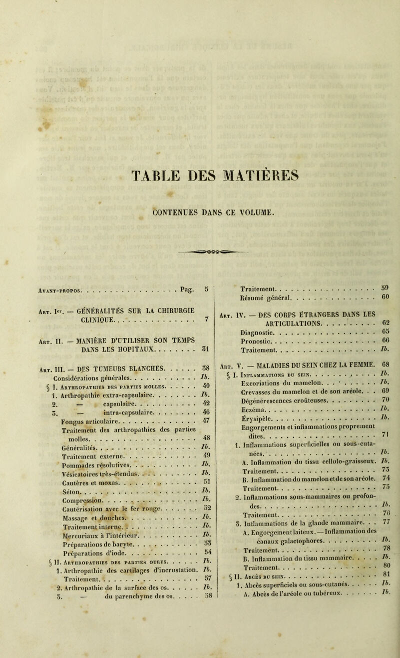 TABLE DES MATIERES CONTENUES DANS CE VOLUME. Avant-propos Pag- 5 Traitement 59 Résumé général 60 Art. I«. — GÉNÉRALITÉS SUR LA CHIRURGIE CLINIQUE 7 Art. IL — MANIÈRE D’UTILISER SON TEMPS DANS LES HOPITAUX 31 Art. IV. — DES CORPS ÉTRANGERS DANS LES ARTICULATIONS 62 Diagnostic 65 Pronostic 66 Traitement Ib. Art. III. - DES TUMEURS BLANCHES Considérations générales § I. Arthropathies des parties molles 1. Arthropalhie extra-capsulaire 2. — capsulaire 3. — intra-capsulaire Fongus articulaire Traitement des arthropathies des parties molles Généralités Traitement externe Pommades résolutives Vésicatoires très-étendus Cautères et moxas Séton Compression Cautérisation avec le fer rouge Massage et douches Traitement interne Mercuriaux à l’intérieur 38 Ib. 40 Ib. 42 46 47 48 Ib. 49 Ib. Ib. 51 Ib. Ib. 52 Ib. Ib. Ib. Préparations de baryte 53 Préparations d’iode 54 § IL Arthropathies des parties dures Ib. 1. Arthropalhie des cartilages d’incrustation. Ib. Traitement 57 2. Arthropalhie de la surface des os Ib. 3. — du parenchyme des os 58 ArT. V. — MALADIES DU SEIN CHEZ LA FEMME. § I. Inflammations du sein , ... . Excoriations du mamelon. . . • Crevasses du mamelon et de son aréole. . . Dégénérescences croûteuses Eczéma Érysipèle Engorgements et inflammations proprement dites 1. Inflammations superficielles ou sous-cuta- nées A. Inflammation du tissu cellulo-graisseux. Traitement B. Inflammation du mamelon eide son aréole. Traitement 2. Inflammations sous-mammaires ou profon- des Traitement 3. Inflammations de la glande mammaire. . . A. Engorgement laiteux. — Inflammation des canaux galactophores Traitement B. Inflammation du tissu mammaire Traitement § IL Abcès du sein * 1. Abcès superficiels ou sous-cutanés A. Abcès de l’aréole ou tubéreux 68 Ib. Ib. 69 70 Ib. 1b. 71 Ib. Ib. 73 74 75 lb. 76 77 Ib. 78 Ib. 80 81 Ib. lb.