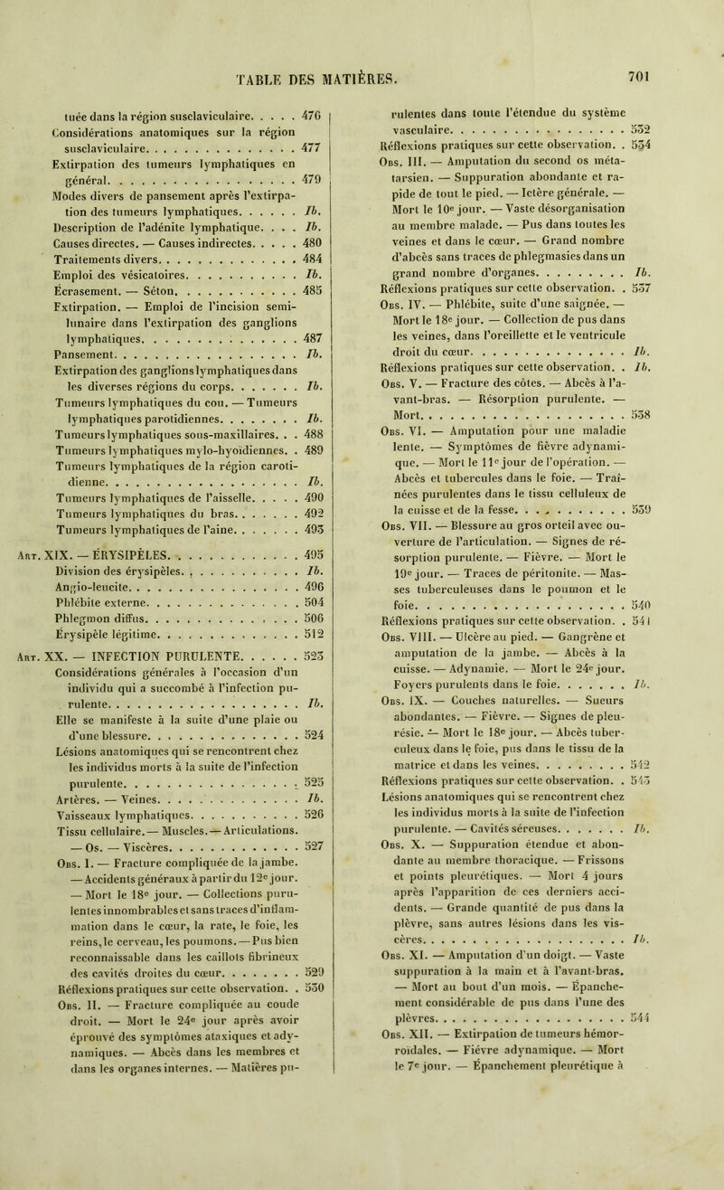 tuée dans la région susclaviculaire 470 Considérations anatomiques sur la région susclaviculaire 477 Extirpation des tumeurs lymphatiques en général 479 Modes divers de pansement après l’extirpa- tion des tumeurs lymphatiques Ib. Description de l’adénite lymphatique. ... Ib. Causes directes. — Causes indirectes 480 Traitements divers 484 Emploi des vésicatoires Ib. Écrasement. — Séton 485 Fxtirpalion. — Emploi de l’incision semi- lunaire dans l’extirpation des ganglions lymphatiques 487 Pansement Ib. Extirpation des ganglions lymphatiques dans les diverses régions du corps Ib. Tumeurs lymphatiques du cou. — Tumeurs lymphatiques parotidiennes Ib. Tumeurs lymphatiques sous-maxillaires. . . 488 Tumeurs lymphatiques mylo-hyoïdiennes. . 489 Tumeurs lymphatiques de la région caroti- dienne Ib. Tumeurs lymphatiques de l’aisselle 490 Tumeurs lymphatiques du bras 492 Tumeurs lymphatiques de l’aine 493 Art. XIX. — ÉRYSIPÈLES 495 Division des érysipèles. Ib. Angio-leucile 496 Phlébite externe 504 Phlegmon diffus 506 Érysipèle légitime 512 Art. XX. — INFECTION PURULENTE 523 Considérations générales à l’occasion d’un individu qui a succombé à l’infection pu- rulente Ib. Elle se manifeste à la suite d’une plaie ou d’une blessure 524 Lésions anatomiques qui se rencontrent chez les individus morts à la suite de l’infection purulente 525 Artères. — Veines Ib. Vaisseaux lymphatiques 526 Tissu cellulaire.— Muscles. —Articulations. — Os. — Viscères 527 Obs. 1. — Fracture compliquée de la jambe. — Accidents généraux à partir du 12e jour. — Mort le 18e jour. — Collections puru- lentes innombrables et sans traces d'inflam- mation dans le cœur, la rate, le foie, les reins, le cerveau, les poumons. — Pus bien reconnaissable dans les caillots fibrineux des cavités droites du cœur 529 Réflexions pratiques sur celte observation. . 530 Obs. II. — Fracture compliquée au coude droit. — Mort le 24e jour après avoir éprouvé des symptômes ataxiques et adv- namiques. — Abcès dans les membres et dans les organes internes. — Matières pu- rulentes dans toute l’étendue du système vasculaire 532 Réflexions pratiques sur cette observation. . 534 Obs. III. — Amputation du second os méta- tarsien. — Suppuration abondante et ra- pide de tout le pied. — Ictère générale. — Mort le 10e jour. —Vaste désorganisation au membre malade. — Pus dans toutes les veines et dans le cœur. — Grand nombre d’abcès sans traces de phlegmasies dans un grand nombre d’organes Ib. Réflexions pratiques sur celle observation. . 537 Obs. IV. — Phlébite, suite d’une saignée. — Mort le 18e jour. — Collection de pus dans les veines, dans l’oreillette et le ventricule droit du cœur Ib. Réflexions pratiques sur cette observation. . Ib. Obs. V. — Fracture des côtes. — Abcès à l’a- vant-bras. — Résorption purulente. — Mort 538 Obs. VI. — Amputation pour une maladie lente. — Symptômes de fièvre adynami- que. -— Mort le 11e jour de l’opération. — Abcès et tubercules dans le foie. — Traî- nées purulentes dans le tissu celluleux de la cuisse et de la fesse 539 Obs. VII. — Blessure au gros orteil avec ou- verture de l’articulation. — Signes de ré- sorption purulente. — Fièvre. — Mort le 19e jour. — Traces de péritonite. — Mas- ses tuberculeuses dans le poumon et le foie 540 Réflexions pratiques sur cette observation. . 541 Obs. VIII. — Ulcère au pied. — Gangrène et amputation de la jambe. — Abcès à la cuisse. — Adynamie. — Mort le 24e jour. Foyers purulents dans le foie lh. Obs. IX. — Couches naturelles. — Sueurs abondantes. — Fièvre. — Signes de pleu- résie. — Mort le 18e jour. — Abcès tuber- culeux dans le foie, pus dans le tissu de la matrice et dans les veines 542 Réflexions pratiques sur celte observation. . 543 Lésions anatomiques qui se rencontrent chez les individus morts à la suite de l’infection purulente. — Cavités séreuses Ib. Obs. X. — Suppuration étendue et abon- dante au membre thoracique. — Frissons et points pleurétiques. — Mort 4 jours après l’apparition de ces derniers acci- dents. — Grande quantité de pus dans la plèvre, sans autres lésions dans les vis- cères Ib. Obs. XI. — Amputation d’un doigt. — Vaste suppuration à la main et à l’avant-bras. — Mort au bout d’un mois. — Épanche- ment considérable de pus dans l’une des plèvres 544 Obs. XII. — Extirpation de tumeurs hémor- roïdales. — Fièvre adynamique. — Mort le 7e jour. — Épanchement pleurétique à