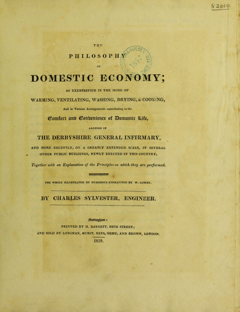 DOMESTIC economy; AS EXEMPLIFIED IN THE MODE OF WARMING, VENTILATING, WASHING, DRYING, & COOKING, And in Various Arrangements contributing to the CTomfort atrtr (ftcmbeittence of Uonugttc Hife, ADOPTED IN THE DERBYSHIRE GENERAL INFIRMARY, AND MORE RECENTLY, ON A GREATLY EXTENDED SCALE, IN SEVERAL OTHER PUBLIC BUILDINGS, NEWLY ERECTED IN THIS COUNTRY; Together with an Explanation of the Principles on which they are performed. THE WHOLE ILLUSTRATED BY NUMEROUS ENGRAVINGS BY W. LOWRY. BY CHARLES SYLVESTER, ENGINEER. jRottmgfjam: PRINTED BY H. BARNETT, HIGH STREET; AND SOLD BY LONGMAN, HURST, REES, ORME, AND BROWN, LONDON.