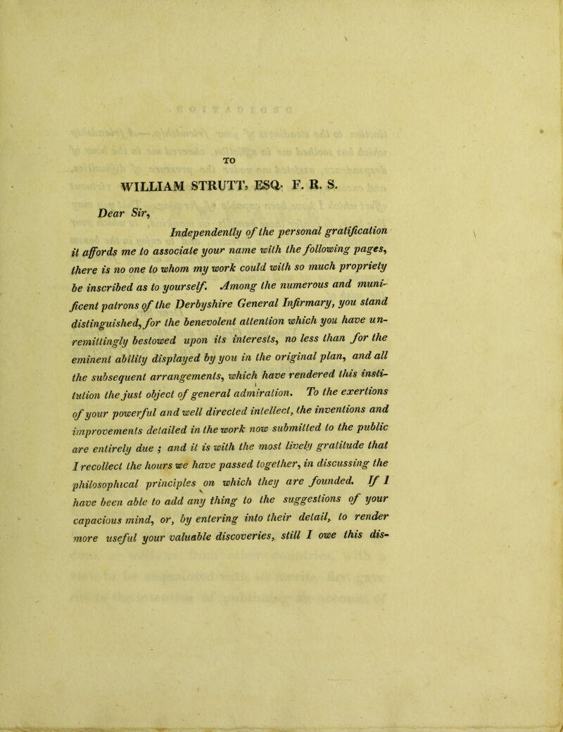 TO WILLIAM STRUTT, ESQ* F. R. S. Dear Sir, Independently of the personal gratification it affords me to associate your name with the following pages, there is no one to whom my work could with so much propriety be inscribed as to yourself Among the numerous and muni ficent patrons of the Derbyshire General Infirmary, you stand distinguished^ for the benevolent attention which you have un- remittingly bestowed upon its interests, no less than for the eminent ability displayed by you in the original plan, and all the subsequent arrangements, which have rendered this insti- tution the just object of general admiration. To the exertions of your powerful and well directed intellect, the inventions and improvements detailed in the work now submitted to the public are entirely due ; and it is with the most lively gratitude that 1 recollect the hours we have passed together, in discussing the philosophical principles on which they are founded. If 1 have been able to add any thing to the suggestions of your capacious mind, or, by entering into their detail, to render