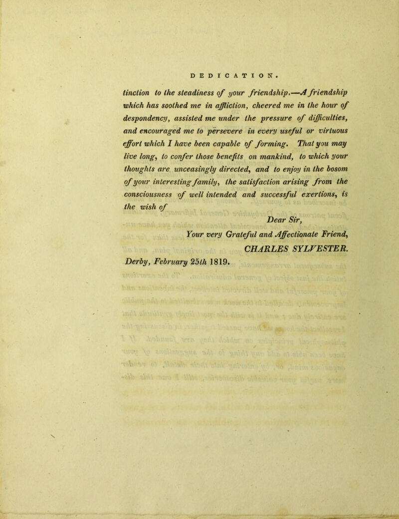 DEDICATION. Unction to the steadiness of your friendship.—A friendship which has soothed me in affliction, cheered me in the hour of despondency, assisted me under the pressure of difficulties, and encouraged me to persevere in every useful or virtuous effort which I have been capable of forming. That you may live long, to confer those benefits on mankind, to which your thoughts are unceasingly directed, and to enjoy in the bosom of your interesting family, the satisfaction arising from the consciousness of well intended and successful exertions, is the wish of Dear Sir, Your very Grateful and Affectionate Friend, CHARLES SYLVESTER. Derby, February 25th 1819. \