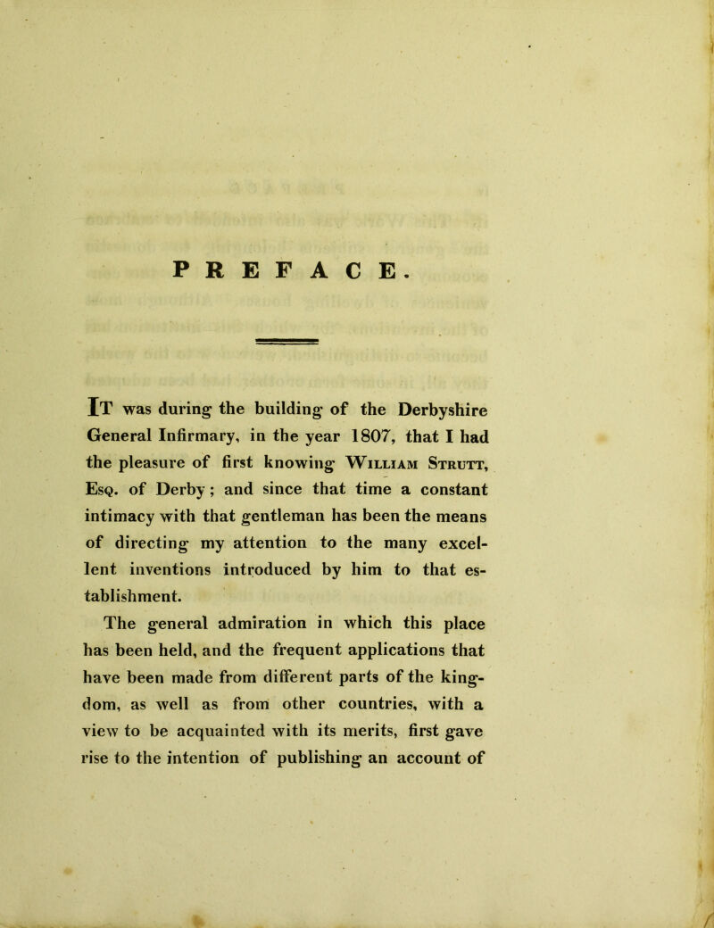 PREFACE. It was during the building of the Derbyshire General Infirmary, in the year 1807, that I had the pleasure of first knowing William Strutt, Esq. of Derby; and since that time a constant intimacy with that gentleman has been the means of directing my attention to the many excel- lent inventions introduced by him to that es- tablishment. The general admiration in which this place has been held, and the frequent applications that have been made from different parts of the king- dom, as well as from other countries, with a view to be acquainted with its merits, first gave rise to the intention of publishing an account of