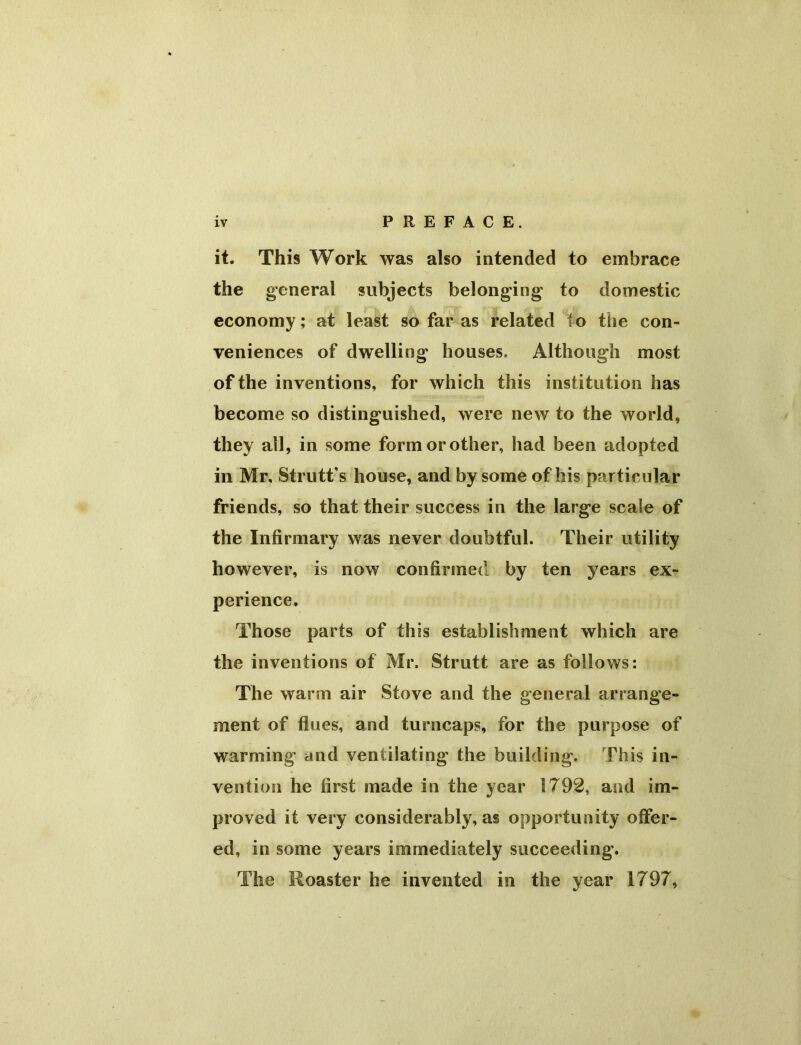 it. This Work was also intended to embrace the general subjects belonging to domestic economy; at least so far as related to the con- veniences of dwelling houses. Although most of the inventions, for which this institution has become so distinguished, were new to the world, they all, in some form or other, had been adopted in Mr. Strutt's house, and by some of his particular friends, so that their success in the large scale of the Infirmary was never doubtful. Their utility however, is now confirmed by ten years ex- perience. Those parts of this establishment which are the inventions of Mr. Strutt are as follows: The warm air Stove and the general arrange- ment of flues, and turncaps, for the purpose of warming and ventilating the building. This in- vention he first made in the year 1792, and im- proved it very considerably, as opportunity otfer- ed, in some years immediately succeeding-. The Roaster he invented in the year 1797,