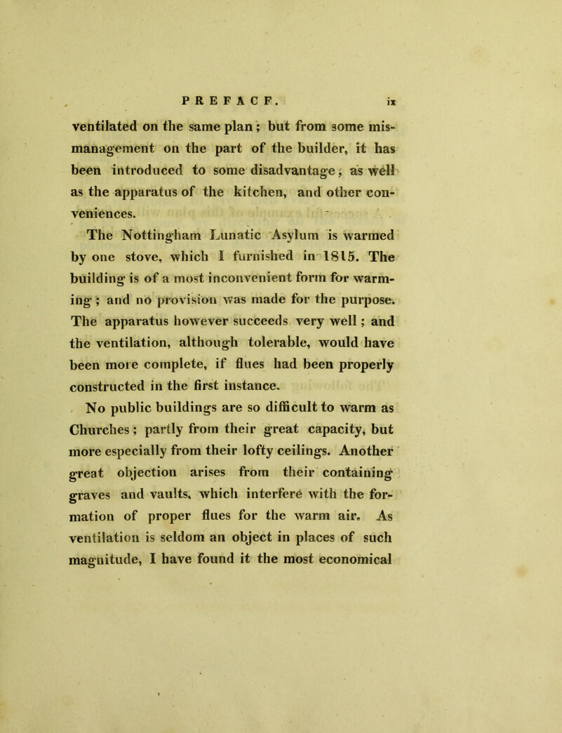 P R E F A C F. ventilated on the same plan; but from some mis- management on the part of the builder, it has been introduced to some disadvantage; as well as the apparatus of the kitchen, and other con- veniences. The Nottingham Lunatic Asylum is warmed by one stove, which I furnished in 1815. The building' is of a most inconvenient form for warm- ing ; and no provision was made for the purpose. The apparatus however succeeds very well; and the ventilation, although tolerable, would have been more complete, if flues had been properly constructed in the first instance. No public buildings are so difficult to warm as Churches; partly from their great capacity, but more especially from their lofty ceilings. Another great objection arises from their containing graves and vaults, which interfere with the for- mation of proper flues for the warm air. As ventilation is seldom an object in places of such magnitude, I have found it the most economical