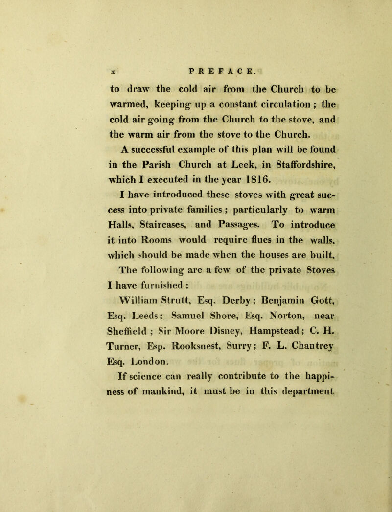 to draw the cold air from the Church to be warmed, keeping* up a constant circulation ; the cold air g’oing* from the Church to the stove, and the warm air from the stove to the Church. A successful example of this plan will be found in the Parish Church at Leek, in Staffordshire, which I executed in the year 1816. I have introduced these stoves with great suc- cess into private families ; particularly to warm Halls, Staircases, and Passages. To introduce it into Rooms would require flues in the walls, which should be made when the houses are built. The following are a few of the private Stoves I have furnished : William Strutt, Esq. Derby; Benjamin Gott, Esq. Leeds; Samuel Shore, Esq. Norton, near Sheffield ; Sir Moore Disney, Hampstead; C. H. Turner, Esp. Rooksnest, Surry; F. L. Chan trey Esq. London. If science can really contribute to the happi- ness of mankind, it must be in this department