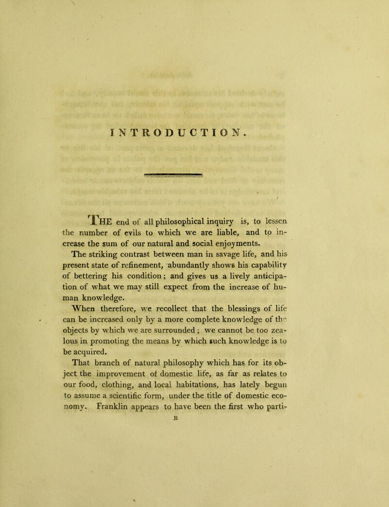 INTRODUCTION. / rfl-IE end of all philosophical inquiry is, to lessen the number of evils to which we are liable, and to in- crease the sum of our natural and social enjoyments. The striking contrast between man in savage life, and his present state of refinement, abundantly shows his capability of bettering his condition; and gives us a lively anticipa- tion of what we may still expect from the increase of hu- man knowledge. When therefore, we recollect that the blessings of life can be increased only by a more complete knowledge of the objects by which we are surrounded ; we cannot be too zea- lous in promoting the means by which such knowledge is to be acquired. That branch of natural philosophy which has for its ob- ject the improvement of domestic life, as far as relates to our food, clothing, and local habitations, has lately begun to assume a scientific form, under the title of domestic eco- nomy. Franklin appears to have been the first who parti- B
