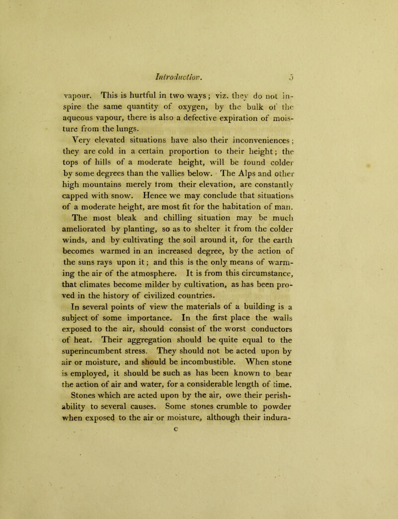 vapour. This is hurtful in two wavs ; viz. they do not in- spire the same quantity of oxygen, by the bulk of the aqueous vapour, there is also a defective expiration of mois- ture from the lungs. Very elevated situations have also their inconveniences ; they are cold in a certain proportion to their height; the tops of hills of a moderate height, will be found colder by some degrees than the vallies below. The Alps and other high mountains merely from their elevation, are constantly capped with snow. Hence we may conclude that situations of a moderate height, are most fit for the habitation of man. The most bleak and chilling situation may be much ameliorated by planting, so as to shelter it from the colder winds, and by cultivating the soil around it, for the earth becomes warmed in an increased degree, by the action of the suns rays upon it; and this is the only means of warm- ing the air of the atmosphere. It is from this circumstance, that climates become milder by cultivation, as has been pro- ved in the history of civilized countries. In several points of view the materials of a building is a subject of some importance. In the first place the walls exposed to the air, should consist of the worst conductors of heat. Their aggregation should be quite equal to the superincumbent stress. They should not be acted upon by air or moisture, and should be incombustible. When stone is employed, it should be such as has been known to bear the action of air and water, for a considerable length of time. Stones which are acted upon by the air, owe their perish- ability to several causes. Some stones crumble to powder when exposed to the air or moisture, although their indura- c