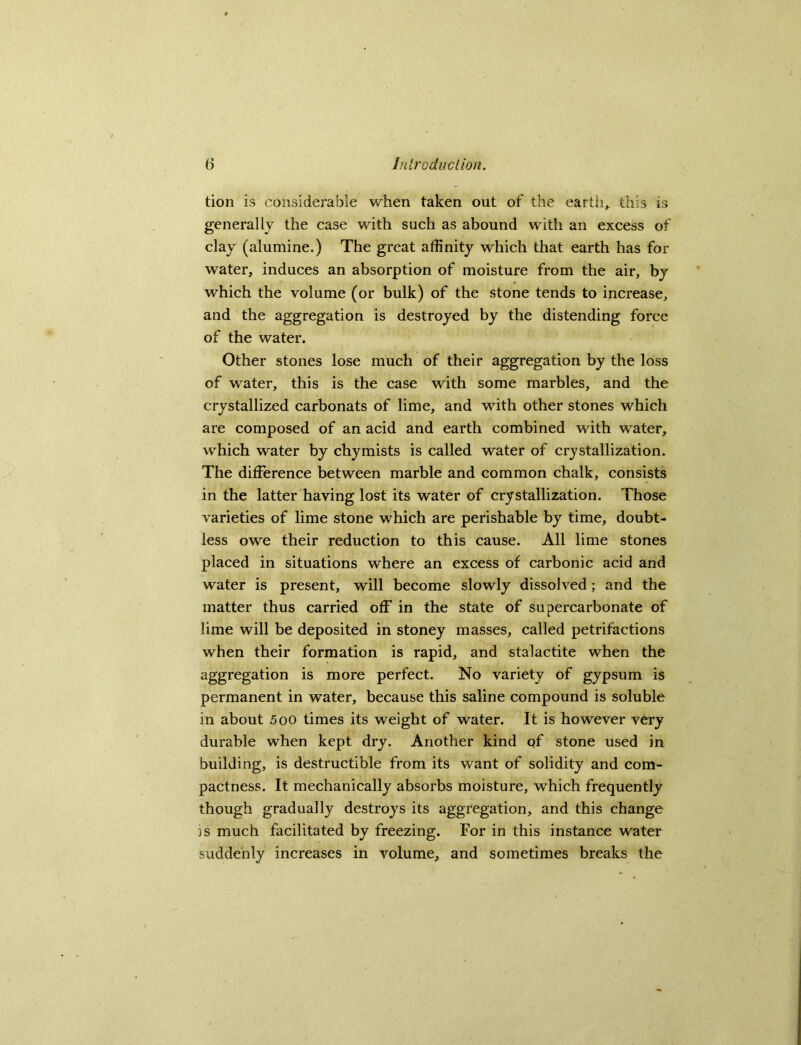 tion is considerable when taken out of the earth,, this is generally the case with such as abound with an excess of clay (alumine.) The great affinity which that earth has for water, induces an absorption of moisture from the air, by which the volume (or bulk) of the stone tends to increase, and the aggregation is destroyed by the distending force of the water. Other stones lose much of their aggregation by the loss of water, this is the case with some marbles, and the crystallized carbonats of lime, and with other stones which are composed of an acid and earth combined with water, which water by chymists is called water of crystallization. The difference between marble and common chalk, consists in the latter having lost its water of crystallization. Those varieties of lime stone which are perishable by time, doubt- less owe their reduction to this cause. All lime stones placed in situations where an excess of carbonic acid and water is present, will become slowly dissolved ; and the matter thus carried off in the state of supercarbonate of lime will be deposited in stoney masses, called petrifactions when their formation is rapid, and stalactite when the aggregation is more perfect. No variety of gypsum is permanent in water, because this saline compound is soluble in about 5oo times its weight of water. It is however very durable when kept dry. Another kind of stone used in building, is destructible from its want of solidity and com- pactness. It mechanically absorbs moisture, which frequently though gradually destroys its aggregation, and this change is much facilitated by freezing. For in this instance water suddenly increases in volume, and sometimes breaks the