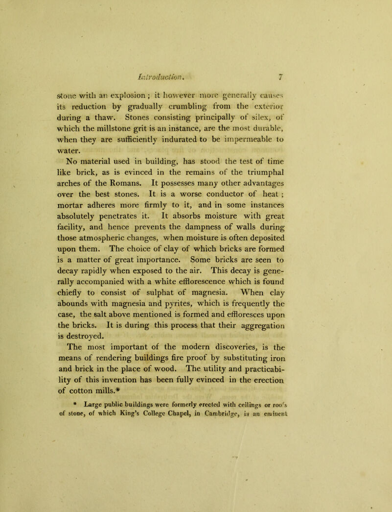 stone with an explosion ; it however more generally causes its reduction by gradually crumbling from the exterior during a thaw. Stones consisting principally of silex, of which the millstone grit is an instance, are the most durable, when they are sufficiently indurated to be impermeable to water. No material used in building, has stood the test of time like brick, as is evinced in the remains of the triumphal arches of the Romans. It possesses many other advantages over the best stones. It is a worse conductor of heat ; mortar adheres more firmly to it, and in some instances absolutely penetrates it. It absorbs moisture with great facility, and hence prevents the dampness of walls during those atmospheric changes, when moisture is often deposited upon them. The choice of clay of which bricks are formed is a matter of great importance. Some bricks are seen to decay rapidly when exposed to the air. This decay is gene- rally accompanied with a white efflorescence which is found chiefly to consist of sulphat of magnesia. When clay abounds with magnesia and pyrites, which is frequently the case, the salt above mentioned is formed and effloresces upon the bricks. It is during this process that their aggregation is destroyed. The most important of the modern discoveries, is the means of rendering buildings fire proof by substituting iron and brick in the place of wood. The utility and practicabi- lity of this invention has been fully evinced in the erection of cotton mills.* * Large public buildings were formerly erected with ceilings or roofs of stone, of which King’s College Chapel, in Cambridge, is an eminent